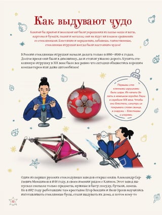 32
Первыми сте-
клянными игрушками
были шары. Их начали де-
лать в немецком городке Лауш
в середине XIX века. Чтобы
они блестели, изнутри их
покрывали слоем свинца,
а снаружи – блестками
и узорами.
Как выдувают чудо
Какими бы яркими и веселыми ни были украшения из папье-маше и ваты,
картона и бумаги, ткани и металла, они не идут ни в какое сравнение
со стеклянными. Блестящие и мерцающие, забавные, таинственные,
стеклянные игрушки всегда были настоящим чудом!
В России стеклянные игрушки началли делать только в 1880–1890-х годах.
Долгое время они были в диковинку, да и стоили ужасно дорого. Купить сте-Д р у у р у
клянную игрушку в XIX веке было все равно что сегодн бгодня обзавестись хорошим
компьютером или даже автомобилем!
ыл князь Александр Сер-аводоврусскиОдин из первых р их стеклодувных за в откры
с Клином. Этот завод вы-нии ряв в 1848ч Меншиков 8 году, в своем имен ядом сгеевич
осуду, бутыли, лампы.ые в бытолькоал сначала т предметы, нужны ыту: попуска
кшин и Яков Орлов научилисьНо в 1887 году работавшие там крестьяне Егор Векб
ь их дома, а потом кому-тоизготавливать стеклянные бусы, стали выдувать
 