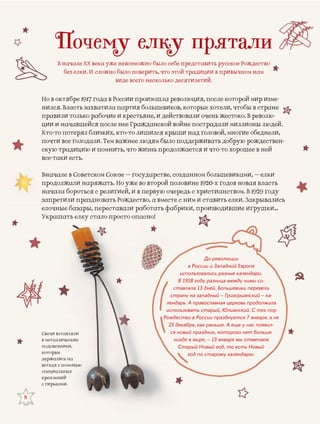 Свечи всттавлялиСвечи вст
ическиев металли
п ники,подсвечн
ккоторые
деержалиссь на
вететках с ппомощью
спе и ььныхециаль
креп ийеплени
с гир ми.рькам
8
Почему елку прятали
В начале ХХ века уже невозможно было себе представить русское Рождество
без елки. И сложно было поверить, что этой традиции в привычном нам
виде всего несколько десятилетий.
Но в октябре 1917 года в России произзошла революция, после которой мир изме-
нился. Власть захватила партия болььшевиков, которые хотели, чтобы в стране
б й Вправили только рабочие и крестьяне, и действовали очень жеестоко. В револю-
ции и начавшейся после нее Гражданской войне пострадалии миллионы людей.
Кто-то потерял близких, кто-то лишился крыши над головой, ммногие обеднели,
почти все голодали. Тем важнее людям было поддерживать дообрую рождествен-
скую традицию и помнить, что жизнь продолжается и что-то хорошее в ней
все-таки есть.
Вначале в Советском Союзе – государстве, созданном большеевиками, – елкиСоюзе – г
продолжали наряжать. Но уже во второй половине 1920-х годдов новая властьр рали наряжжать. Но уж
начала б ством. В 1929 годуначала б и в первую очередь с христиансначала бороться с религией, и
с елки. Закрывалисьство, а вместе с ним и ставитьзапретили праздноовать Рождесз с
ившие игрушки…работать фабрики, производиелочные базары пеереставали ре раелочные базары, пе
асно!ало просто опУ паУкрашать елку ста
До революции
в России и Западной Европе
использовались разные календари.
В 1918 году разница между ними со-
ставляла 13 дней. Большевики перевели
страну на западный – Григорианский – ка-
лендарь. А православная церковь продолжила
использовать старый, Юлианский. С тех пор
Рождество в России празднуется 7 января, а не
25 декабря, как раньше. А еще у нас появил-
ся новый праздник, которого нет больше
нигде в мире, – 13 января мы отмечаем
Старый Новый год, то есть Новый
год по старому календарю.
 