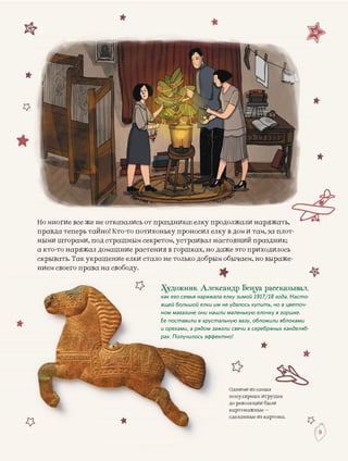 Одними из самыхО
популярных игрушекп
до революции былид
картонажные –к
деланные из картона.с
99
Но многие все же не отказались от праздника: елку продолжали наряжать,
правда теперь тайно! Кто-то потихоньку проносил елку в дом и там, за плот-
ными шторами, под страшным секретом, устраивал настоящий праздник;
а кто-то наряжал домашние растения в горшках, но даже это приходилось
скрывать. Так украшение елки стало не только добрым обычаем, но выраже-скрывать. Такскрывать. Так украшение елки стало не только добрым обычаем, но выраже-
нием своего права на свободу.ава на свободу.ава на свободу.
скрывать. Так
нием своего права на свободу
Художник Александр Бенуа рассказывал,
как его семья наряжала елку зимой 1917/18 года. Насто-
ящей большой елки им не удалось купить, но в цветоч-
ном магазине они нашли маленькую елочку в горшке.
Ее поставили в хрустальную вазу, обложили яблоками
и орехами, а рядом зажгли свечи в серебряных канделяб-
рах. Получилось эффектно!
 