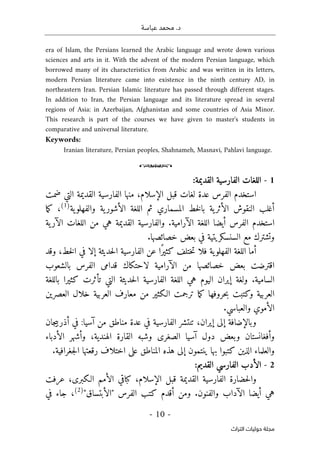 .‫د‬
‫عباسة‬ ‫محمد‬
-
10
-
‫اﻟﺘﺮاث‬ ‫ﺣﻮﻟﻴﺎت‬ ‫ﻣﺠﻠﺔ‬
era of Islam, the Persians learned the Arabic language and wrote down various
sciences and arts in it. With the advent of the modern Persian language, which
borrowed many of its characteristics from Arabic and was written in its letters,
modern Persian literature came into existence in the ninth century AD, in
northeastern Iran. Persian Islamic literature has passed through different stages.
In addition to Iran, the Persian language and its literature spread in several
regions of Asia: in Azerbaijan, Afghanistan and some countries of Asia Minor.
This research is part of the courses we have given to master's students in
comparative and universal literature.
Keywords:
Iranian literature, Persian peoples, Shahnameh, Masnavi, Pahlavi language.
o
1
-
:‫القديمة‬ ‫الفارسية‬ ‫اللغات‬
‫عدة‬ ‫الفرس‬ ‫استخدم‬
‫ضمت‬ ‫التي‬ ‫القديمة‬ ‫الفارسية‬ ‫منها‬ ،‫الإسلام‬ ‫قبل‬ ‫لغات‬
‫ية‬‫والفهلو‬ ‫ية‬‫الأشور‬ ‫اللغة‬ ‫ثم‬ ‫المسماري‬ ‫خط‬‫ل‬‫با‬ ‫ية‬‫الأثر‬ ‫النقوش‬ ‫أغلب‬
)
1
(
‫ما‬‫ك‬ ،
‫ية‬‫الآر‬ ‫اللغات‬ ‫من‬ ‫هي‬ ‫القديمة‬ ‫والفارسية‬ .‫الآرامية‬ ‫اللغة‬ ‫أيضا‬ ‫الفرس‬ ‫استخدم‬
.‫خصائصها‬ ‫بعض‬ ‫في‬ ‫السنسكريتية‬ ‫مع‬ ‫وتشترك‬
‫خ‬‫ت‬ ‫فلا‬ ‫ية‬‫الفهلو‬ ‫اللغة‬ ‫أما‬
‫وقد‬ ،‫خط‬‫ل‬‫ا‬ ‫في‬ ‫إلا‬ ‫حديثة‬‫ل‬‫ا‬ ‫الفارسية‬ ‫عن‬ ‫ًا‬‫ر‬‫كثي‬ ‫تلف‬
‫بالشعوب‬ ‫الفرس‬ ‫قدامى‬ ‫لاحتكاك‬ ‫الآرامية‬ ‫من‬ ‫خصائصها‬ ‫بعض‬ ‫اقترضت‬
‫باللغة‬ ‫كثيرا‬ ‫تأثرت‬ ‫التي‬ ‫حديثة‬‫ل‬‫ا‬ ‫الفارسية‬ ‫اللغة‬ ‫هي‬ ‫اليوم‬ ‫إيران‬ ‫ولغة‬ .‫السامية‬
‫العصرين‬ ‫خلال‬ ‫العربية‬ ‫معارف‬ ‫من‬ ‫الـكثير‬ ‫ترجمت‬ ‫ما‬‫ك‬ ‫حروفها‬‫ب‬ ‫وكتبت‬ ‫العربية‬
‫الأم‬
.‫والعباسي‬ ‫وي‬
‫جان‬‫ي‬‫أذرب‬ ‫في‬ :‫آسيا‬ ‫من‬ ‫مناطق‬ ‫عدة‬ ‫في‬ ‫الفارسية‬ ‫تنتشر‬ ،‫إيران‬ ‫إلى‬ ‫وبالإضافة‬
‫الأدباء‬ ‫وأشهر‬ ،‫الهندية‬ ‫القارة‬ ‫وشبه‬ ‫الصغرى‬ ‫آسيا‬ ‫دول‬ ‫وبعض‬ ‫وأفغانستان‬
.‫جغرافية‬‫ل‬‫ا‬ ‫رقعتها‬ ‫اختلاف‬ ‫على‬ ‫المناطق‬ ‫هذه‬ ‫إلى‬ ‫ينتمون‬ ‫بها‬ ‫كتبوا‬ ‫الذين‬ ‫والعلماء‬
2
-
:‫القديم‬ ‫الفارسي‬ ‫الأدب‬
‫وال‬
‫عرفت‬ ،‫الـكبرى‬ ‫الأمم‬ ‫كباقي‬ ،‫الإسلام‬ ‫قبل‬ ‫القديمة‬ ‫الفارسية‬ ‫حضارة‬
"‫"الأبتساق‬ ‫الفرس‬ ‫كتب‬ ‫أقدم‬ ‫ومن‬ .‫والفنون‬ ‫الآداب‬ ‫أيضا‬ ‫هي‬
)
2
(
‫في‬ ‫جاء‬ ،
 