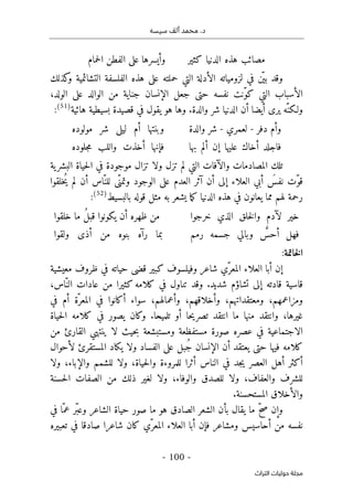 ‫م‬ .‫د‬
‫سيسه‬ ‫ألف‬ ‫حمد‬
-
100
-
‫اﻟﺘﺮاث‬ ‫ﺣﻮﻟﻴﺎت‬ ‫ﻣﺠﻠﺔ‬
‫الد‬ ‫هذه‬ ‫مصائب‬
‫كثير‬ ‫نيا‬
‫حمام‬‫ل‬‫ا‬ ‫الفطن‬ ‫على‬ ‫وأيسرها‬
‫كذلك‬
‫و‬ ‫التشائمية‬ ‫الفلسفة‬ ‫هذه‬ ‫على‬ ‫حملته‬ ‫التي‬ ‫الأدلة‬ ‫لزومياته‬ ‫في‬ ‫ن‬
ّ ‫بي‬ ‫وقد‬
،‫الولد‬ ‫على‬ ‫الوالد‬ ‫من‬ ‫جناية‬ ‫الإنسان‬ ‫جعل‬ ‫حتى‬ ‫نفسه‬ ‫ّنت‬‫و‬‫ك‬ ‫التي‬ ‫الأسباب‬
‫هائية‬ ‫بسيطية‬ ‫قصيدة‬ ‫في‬ ‫يقول‬ ‫هو‬ ‫وها‬ .‫والدة‬ ‫شر‬ ‫الدنيا‬ ‫أن‬ ‫أيضا‬ ‫يرى‬ ‫ّه‬‫ولـكن‬
)
51
(
:
‫د‬ ‫وأم‬
‫فر‬
-
‫لعمري‬
-
‫والدة‬ ‫شر‬
‫مولوده‬ ‫شر‬ ‫ليلى‬ ‫أم‬ ‫وبنتها‬
‫بها‬ ‫ألم‬ ‫إن‬ ‫عليها‬ ‫أخاك‬ ‫فاجلد‬
‫جلوده‬‫م‬ ‫واللب‬ ‫أخذت‬ ‫فإنها‬
‫ية‬‫البشر‬ ‫حياة‬‫ل‬‫ا‬ ‫في‬ ‫موجودة‬ ‫تزال‬ ‫ولا‬ ‫تزل‬ ‫لم‬ ‫التي‬ ‫والآفات‬ ‫المصادمات‬ ‫تلك‬
‫ُخلقوا‬‫ي‬ ‫لم‬ ‫أن‬ ‫ّاس‬‫للن‬ ‫ّى‬‫وتمن‬ ‫الوجود‬ ‫على‬ ‫العدم‬ ‫آثر‬ ‫أن‬ ‫إلى‬ ‫العلاء‬ ‫أبي‬ َ
‫نفس‬ ‫ّت‬‫و‬‫ق‬
‫رحمة‬
‫لهم‬
‫بالبسيط‬ ‫قوله‬ ‫مثل‬ ‫به‬ ‫يشعر‬ ‫ما‬‫ك‬ ‫الدنيا‬ ‫هذه‬ ‫في‬ ‫يعانون‬ ‫مما‬
)
52
(
:
‫خرجوا‬ ‫الذي‬ ‫خلق‬‫ل‬‫وا‬ ‫لآدم‬ ‫خير‬
‫خلقوا‬ ‫ما‬ ُ‫ل‬‫قب‬ ‫يكونوا‬ ‫أن‬ ‫ظهره‬ ‫من‬
‫رمم‬ ‫جسمه‬ ‫وبالي‬ َ
ّ
‫أحس‬ ‫فهل‬
‫ولقوا‬ ‫أذى‬ ‫من‬ ‫بنوه‬ ‫رآه‬ ‫بما‬
‫خاتمة‬‫ل‬‫ا‬
:
‫وفيلسوف‬ ‫شاعر‬ ‫ّي‬‫المعر‬ ‫العلاء‬ ‫أبا‬ ‫إن‬
‫كبير‬
‫معيشية‬ ‫ظروف‬ ‫في‬ ‫حياته‬ ‫قضى‬
‫قاسية‬
،‫ّاس‬‫الن‬ ‫عادات‬ ‫من‬ ‫كثيرا‬ ‫كلامه‬ ‫في‬ ‫تناول‬ ‫وقد‬ .‫شديد‬ ‫تشاؤم‬ ‫إلى‬ ‫قادته‬
‫في‬ ‫أم‬ ‫ّة‬‫المعر‬ ‫في‬ ‫أكانوا‬ ‫سواء‬ ،‫وأعمالهم‬ ،‫وأخلاقهم‬ ،‫ومعتقداتهم‬ ،‫ومزاعمهم‬
‫حياة‬‫ل‬‫ا‬ ‫كلامه‬ ‫في‬ ‫يصور‬ ‫وكان‬ .‫تلميحا‬ ‫أو‬ ‫حا‬‫ي‬‫تصر‬ ‫انتقد‬ ‫ما‬ ‫منها‬ ‫وانتقد‬ ،‫غيرها‬
‫ب‬ ‫ومستبشعة‬ ‫مستفظعة‬ ‫صورة‬ ‫عصره‬ ‫في‬ ‫الاجتماعية‬
‫من‬ ‫القارئ‬ ‫ينتهي‬ ‫لا‬ ‫حيث‬
‫لأحوال‬ ‫المستقرئ‬ ‫يكاد‬ ‫ولا‬ ‫الفساد‬ ‫على‬ ‫ُبل‬‫ج‬ ‫الإنسان‬ ‫أن‬ ‫يعتقد‬ ‫حتى‬ ‫فيها‬ ‫كلامه‬
‫أثرا‬ ‫الناس‬ ‫في‬ ‫جد‬‫ي‬ ‫العصر‬ ‫أهل‬ ‫أكثر‬
‫للمروءة‬
‫ولا‬ ،‫والإباء‬ ‫للشمم‬ ‫ولا‬ ،‫حياة‬‫ل‬‫وا‬
‫حسنة‬‫ل‬‫ا‬ ‫الصفات‬ ‫من‬ ‫ذلك‬ ‫لغير‬ ‫ولا‬ ،‫والوفاء‬ ‫للصدق‬ ‫ولا‬ ،‫والعفاف‬ ‫للشرف‬
.‫المستحسنة‬ ‫والأخلاق‬
‫وإن‬
‫في‬ ‫ّا‬‫عم‬ ‫ّر‬‫ب‬‫وع‬ ‫الشاعر‬ ‫حياة‬ ‫صور‬ ‫ما‬ ‫هو‬ ‫الصادق‬ ‫الشعر‬ ‫بأن‬ ‫يقال‬ ‫ما‬ ّ‫ح‬‫ص‬
‫تعبيره‬ ‫في‬ ‫صادقا‬ ‫شاعرا‬ ‫كان‬ ‫ّي‬‫المعر‬ ‫العلاء‬ ‫أبا‬ ‫فإن‬ ‫ومشاعر‬ ‫أحاسيس‬ ‫من‬ ‫نفسه‬
 