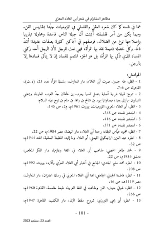 ‫ي‬ّ‫المعر‬ ‫العالء‬ ‫أبي‬ ‫شعر‬ ‫في‬ ‫التشاؤم‬ ‫مظاهر‬
-
101
-
‫اﻟﻌﺪد‬
23
‫ﺳﺒﺘﻤﺒﺮ‬ ،
2023
‫ما‬‫ك‬‫نفسه‬ ‫في‬ ‫عما‬
‫الفن‬ ‫بمقاييس‬ ‫ّدا‬‫جي‬ ‫اللزوميات‬ ‫في‬ ‫والفلسفي‬ ‫العقلي‬ ‫شعره‬ ‫كان‬
.
‫أن‬ ‫أثبتت‬ ‫ففلسفته‬ ‫أمر‬ ‫من‬ ‫يكن‬ ‫ومهما‬
‫الناس‬ ‫جبلة‬
‫تهذيبها‬ ‫حاولة‬‫م‬‫و‬ ‫فاسدة‬
‫الضلال‬ ‫من‬ ‫نوع‬ ‫وإصلاحها‬
ّ‫د‬‫أش‬ ‫عديدة‬ ‫بصفات‬ ‫كثيرة‬ ‫أماكن‬ ‫في‬ ‫فوصفهم‬ .
‫ركني‬ ‫أحد‬ ‫الرجل‬ ‫لأن‬ ‫للرجل‬ ‫نعت‬ ‫فهي‬ ،‫المرأة‬ ‫بها‬ ‫نقد‬ ‫ذميمة‬ ‫خصلة‬ ّ‫ل‬‫وك‬ .‫ّا‬‫م‬‫ذ‬
‫للفساد‬ ‫المتمم‬ ‫جزء‬‫ل‬‫ا‬ ‫هو‬ ‫بل‬ ،‫المرأة‬ ‫بها‬ ‫تأتي‬ ‫الذي‬ ‫الفساد‬
‫إلا‬ ‫فسادها‬ ‫يتأتى‬ ‫لا‬ ‫إذ‬
.‫بالرجل‬
:‫الهوامش‬
1
-
‫ا‬
‫نظر‬
،
‫طه‬
‫حسين‬
:
،‫العلاء‬ ‫أبي‬ ‫صوت‬
،‫المعارف‬ ‫دار‬
‫سلسلة‬
‫اقرأ‬
،
‫عدد‬
23
،(‫ت‬.‫)د‬ ،
‫القاهرة‬
‫ص‬ ،
6
-
7
.
2
-
‫ويمضي‬ ،‫العاربة‬ ‫العرب‬ ّ‫د‬‫ج‬ ‫حطان‬‫ق‬ ‫بن‬ ‫بيعرب‬ ‫نسبها‬ ‫يتصل‬ ‫أصلية‬ ‫عربية‬ ‫قبيلة‬ :‫تنوخ‬
.‫السلام‬ ‫عليه‬ ‫نوح‬ ‫بن‬ ‫سام‬ ‫بن‬ ‫رافد‬ ‫بن‬ ‫شالح‬ ‫بن‬ ‫بهود‬ ‫فيصلونها‬ ،‫بعيد‬ ‫إلى‬ ‫بها‬ ‫النسابون‬
3
-
‫انظر‬
،
‫أ‬
‫العلاء‬ ‫بو‬
:‫المعري‬
،‫اللزوميات‬
‫بيروت‬
1961
‫م‬
،
‫م‬
2
‫ص‬ ،
145
.
4
-
‫المصدر‬
‫نفسه‬
‫ص‬ ،
348
.
5
-
‫المصدر‬
‫نفسه‬
‫ص‬ ،
416
.
6
-
‫المصدر‬
‫نفسه‬
‫ص‬ ،
371
.
7
-
‫انظر‬
،
‫ّاس‬‫عب‬ ‫محمود‬
:‫العقاد‬
‫دار‬ ،‫العلاء‬ ‫أبي‬ ‫رجعة‬
‫ال‬
‫مصر‬ ،‫نهضة‬
1984
‫م‬
‫ص‬ ،
22
.
8
-
‫انظر‬
،
‫الراجكوني‬ ‫العزيز‬ ‫عبد‬
:‫الميمني‬
‫وما‬ ‫العلاء‬ ‫أبو‬
‫الهند‬ ،‫السلفية‬ ‫المطبعة‬ ،‫إليه‬
1944
‫م‬
،
‫ص‬
32
.
9
-
‫طاهر‬ ‫محمد‬
:‫حمصي‬‫ل‬‫ا‬
،‫وعلومها‬ ‫اللغة‬ ‫في‬ ‫العلاء‬ ‫أبي‬ ‫مذاهب‬
،‫المعاصر‬ ‫الفكر‬ ‫دار‬
‫دمشق‬
1986
‫م‬
‫ص‬ ،
22
.
10
-
‫انظر‬
،
‫سليم‬ ‫محمد‬
:‫جندي‬‫ل‬‫ا‬
‫بيروت‬ ،‫وآثاره‬ ‫ّي‬‫المعر‬ ‫العلاء‬ ‫أبي‬ ‫أخبار‬ ‫في‬ ‫جامع‬‫ل‬‫ا‬
1992
‫م‬
،
‫ص‬
208
.
11
-
‫انظر‬
،
‫فاطمة‬
‫حبابي‬‫ل‬‫ا‬
‫ج‬‫ل‬‫ا‬
:‫امعي‬
،‫المعارف‬ ‫دار‬ ،‫الغفران‬ ‫رسالة‬ ‫في‬ ‫المعري‬ ‫العلاء‬ ‫أبي‬ ‫لغة‬
‫مصر‬
1119
‫هـ‬
‫ص‬ ،
16
.
12
-
‫انظر‬
،
‫شوقي‬
:‫ضيف‬
‫القاهرة‬ ،‫خامسة‬ ‫طبعة‬ ،‫العربية‬ ‫اللغة‬ ‫في‬ ‫ومذاهبه‬ ‫الفن‬
1960
‫م‬
،
‫ص‬
266
.
13
-
‫انظر‬
،
‫حيى‬‫ي‬ ‫أبو‬
:‫التبريزي‬
،‫الزند‬ ‫سقط‬ ‫شروح‬
،‫الـكتب‬ ‫دار‬
‫القاهرة‬
1947
،‫م‬
 