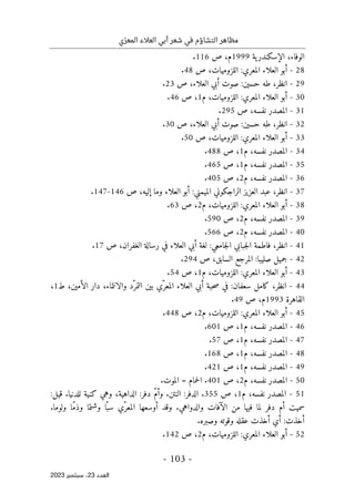 ‫ي‬ّ‫المعر‬ ‫العالء‬ ‫أبي‬ ‫شعر‬ ‫في‬ ‫التشاؤم‬ ‫مظاهر‬
-
103
-
‫اﻟﻌﺪد‬
23
‫ﺳﺒﺘﻤﺒﺮ‬ ،
2023
‫ية‬‫الإسكندر‬ ،‫الوفاء‬
1999
‫م‬
‫ص‬ ،
116
.
28
-
:‫المعري‬ ‫العلاء‬ ‫أبو‬
،‫اللزوميات‬
‫ص‬
48
.
29
-
‫انظر‬
،
‫طه‬
:‫حسين‬
‫صوت‬
‫ص‬ ،‫العلاء‬ ‫أبي‬
23
.
30
-
:‫المعري‬ ‫العلاء‬ ‫أبو‬
‫م‬ ،‫اللزوميات‬
1
‫ص‬ ،
46
.
31
-
‫المصدر‬
‫نفسه‬
‫ص‬ ،
295
.
32
-
‫انظر‬
،
:‫حسين‬ ‫طه‬
‫صوت‬
‫ص‬ ،‫العلاء‬ ‫أبي‬
30
.
33
-
:‫المعري‬ ‫العلاء‬ ‫أبو‬
‫ص‬ ،‫اللزوميات‬
50
.
34
-
‫نفسه‬ ‫المصدر‬
‫م‬ ،
1
‫ص‬ ،
488
.
35
-
‫نفسه‬ ‫المصدر‬
‫م‬ ،
1
‫ص‬ ،
465
.
36
-
‫نفسه‬ ‫المصدر‬
‫م‬ ،
2
‫ص‬ ،
405
.
37
-
‫انظر‬
،
‫الراجكوني‬ ‫العزيز‬ ‫عبد‬
:‫الميمني‬
‫ص‬ ،‫إليه‬ ‫وما‬ ‫العلاء‬ ‫أبو‬
146
-
147
.
38
-
:‫المعري‬ ‫العلاء‬ ‫أبو‬
‫م‬ ،‫اللزوميات‬
2
‫ص‬ ،
63
.
39
-
‫نفسه‬ ‫المصدر‬
‫م‬ ،
2
‫ص‬ ،
590
.
40
-
‫نفسه‬ ‫المصدر‬
‫م‬ ،
2
‫ص‬ ،
566
.
41
-
‫انظر‬
،
‫فاطم‬
‫جبابي‬‫ل‬‫ا‬ ‫ة‬
:‫جامعي‬‫ل‬‫ا‬
،‫الغفران‬ ‫رسالة‬ ‫في‬ ‫العلاء‬ ‫أبي‬ ‫لغة‬
‫ص‬
17
.
42
-
‫صليبا‬ ‫جميل‬
:
‫ال‬
‫مرجع‬
‫ال‬
‫ص‬ ،‫سابق‬
294
.
43
-
:‫المعري‬ ‫العلاء‬ ‫أبو‬
‫م‬ ،‫اللزوميات‬
1
‫ص‬ ،
54
.
44
-
‫انظر‬
،
‫كامل‬
:‫سعفان‬
‫أب‬ ‫حبة‬‫ص‬ ‫في‬
‫ّد‬‫التمر‬ ‫بين‬ ‫ّي‬‫المعر‬ ‫العلاء‬ ‫ي‬
،‫الأمين‬ ‫دار‬ ،‫والانتماء‬
‫ط‬
1
،
‫القاهرة‬
1993
‫م‬
‫ص‬ ،
49
.
45
-
:‫المعري‬ ‫العلاء‬ ‫أبو‬
‫م‬ ،‫اللزوميات‬
2
‫ص‬ ،
448
.
46
-
‫نفسه‬ ‫المصدر‬
‫م‬ ،
1
‫ص‬ ،
601
.
47
-
‫نفسه‬ ‫المصدر‬
‫م‬ ،
1
‫ص‬ ،
57
.
48
-
‫نفسه‬ ‫المصدر‬
‫م‬ ،
1
‫ص‬ ،
168
.
49
-
‫نفسه‬ ‫المصدر‬
‫م‬ ،
1
‫ص‬ ،
421
.
50
-
‫نفسه‬ ‫المصدر‬
،
‫م‬
2
‫ص‬ ،
401
‫الموت‬ = ‫حمام‬‫ل‬‫ا‬ .
.
51
-
‫نفسه‬ ‫المصدر‬
،
‫م‬
1
‫ص‬ ،
355
.
:‫قيل‬ .‫للدنيا‬ ‫كنية‬ ‫وهي‬ ،‫الداهية‬ :‫دفر‬ ّ‫م‬‫وأ‬ .‫النتن‬ :‫الدفر‬
.‫ولوما‬ ‫ّا‬‫م‬‫وذ‬ ‫وشتما‬ ‫ّا‬‫سب‬ ‫ّي‬‫المعر‬ ‫أوسعها‬ ‫وقد‬ .‫والدواهي‬ ‫الآفات‬ ‫من‬ ‫فيها‬ ‫لما‬ ‫دفر‬ ‫أم‬ ‫سميت‬
‫وصبره‬ ‫وقوته‬ ‫عقله‬ ‫أخذت‬ ‫أي‬ :‫أخذت‬
.
52
-
:‫المعري‬ ‫العلاء‬ ‫أبو‬
‫اللزو‬
‫م‬ ،‫ميات‬
2
‫ص‬ ،
142
.
 
