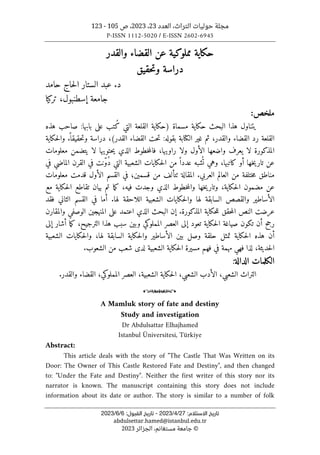 ‫العدد‬ ،‫التراث‬ ‫حوليات‬ ‫مجلة‬
23
،
2023
‫ص‬ ،
105
-
123
P-ISSN 1112-5020 / E-ISSN 2602-6945
:‫اﻻﺳﺘﻼم‬ ‫ﺗﺎرﻳﺦ‬
27
/
4
/
2023
-
:‫اﻟﻘﺒﻮل‬ ‫ﺗﺎرﻳﺦ‬
6
/
6
/
2023
abdulsettar.hamed@istanbul.edu.tr
©
‫الجزائر‬ ،‫مستغانم‬ ‫جامعة‬
2023
‫والقدر‬ ‫القضاء‬ ‫عن‬ ‫مملوكية‬ ‫حكاية‬
‫حقيق‬‫ت‬‫و‬ ‫دراسة‬
.‫د‬
‫حامد‬ ‫حاج‬‫ل‬‫ا‬ ‫الستار‬ ‫عبد‬
‫تركيا‬ ،‫إسطنبول‬ ‫جامعة‬
:‫ملخص‬
‫هذه‬ ‫صاحب‬ :‫بابها‬ ‫على‬ ‫ُتب‬‫ك‬ ‫التي‬ ‫القلعة‬ ‫)حكاية‬ ‫مسماة‬ ‫حكاية‬ ‫البحث‬ ‫هذا‬ ‫يتناول‬
(‫القدر‬ ‫القضاء‬ ‫حت‬‫ت‬ :‫بقوله‬ ‫الكتابة‬ ‫غير‬ ‫ثم‬ ،‫والقدر‬ ‫القضاء‬ ‫رد‬ ‫القلعة‬
،
‫حك‬‫ل‬‫وا‬ .
ً ‫حقيقا‬‫ت‬‫و‬ ‫دراسة‬
‫اية‬
‫معلومات‬ ‫يتضمن‬ ‫لا‬ ‫حتويها‬‫ي‬ ‫الذي‬ ‫خطوط‬‫م‬‫فال‬ ،‫راويها‬ ‫ولا‬ ‫الأول‬ ‫واضعها‬ ‫يعرف‬ ‫لا‬ ‫المذكورة‬
‫في‬ ‫الماضي‬ ‫القرن‬ ‫في‬ ‫ّنت‬‫و‬ُ‫د‬ ‫التي‬ ‫الشعبية‬ ‫حكايات‬‫ل‬‫ا‬ ‫من‬ ً ‫عددا‬ ‫شبه‬
ُ ‫ت‬ ‫وهي‬ ،‫كاتبها‬ ‫أو‬ ‫خها‬‫ي‬‫تار‬ ‫عن‬
‫معلومات‬ ‫قدمت‬ ‫الأول‬ ‫القسم‬ ‫في‬ ‫قسمين؛‬ ‫من‬ ‫ٺتألف‬ ‫المقالة‬ .‫العربي‬ ‫العالم‬ ‫من‬ ‫ختلفة‬‫م‬ ‫مناطق‬
‫مع‬ ‫حكاية‬‫ل‬‫ا‬ ‫تقاطع‬ ‫بيان‬ ‫تم‬ ‫ما‬‫ك‬ ،‫فيه‬ ‫وجدت‬ ‫الذي‬ ‫خطوط‬‫م‬‫وال‬ ‫خها‬‫ي‬‫وتار‬ ،‫حكاية‬‫ل‬‫ا‬ ‫مضمون‬ ‫عن‬
‫فقد‬ ‫الثاني‬ ‫القسم‬ ‫في‬ ‫أما‬ .‫لها‬ ‫اللاحقة‬ ‫الشعبية‬ ‫حكايات‬‫ل‬‫وا‬ ‫لها‬ ‫السابقة‬ ‫والقصص‬ ‫الأساطير‬
‫عرض‬
‫ت‬
‫والمقارن‬ ‫الوصفي‬ ‫المنهجين‬ ‫على‬ ‫اعتمد‬ ‫الذي‬ ‫البحث‬ ‫إن‬ .‫المذكورة‬ ‫حكاية‬‫ل‬‫ل‬ ‫حقق‬‫م‬‫ال‬ ‫النص‬
‫ت‬ ‫أن‬ ‫رجح‬
‫إلى‬ ‫أشار‬ ‫ما‬‫ك‬ ،‫الترجيح‬ ‫هذا‬ ‫سبب‬ ‫وبين‬ ‫المملوكي‬ ‫العصر‬ ‫إلى‬ ‫تعود‬ ‫حكاية‬‫ل‬‫ا‬ ‫صياغة‬ ‫كون‬
‫الشعبية‬ ‫حكايات‬‫ل‬‫وا‬ ،‫لها‬ ‫السابقة‬ ‫حكاية‬‫ل‬‫وا‬ ‫الأساطير‬ ‫بين‬ ‫وصل‬ ‫حلقة‬ ‫تمثل‬ ‫حكاية‬‫ل‬‫ا‬ ‫هذه‬ ‫أن‬
.‫الشعوب‬ ‫من‬ ‫شعب‬ ‫لدى‬ ‫الشعبية‬ ‫حكاية‬‫ل‬‫ا‬ ‫مسيرة‬ ‫فهم‬ ‫في‬ ‫مهمة‬ ‫فهي‬ ‫لذا‬ ،‫حديثة‬‫ل‬‫ا‬
‫الكلمات‬
‫الدالة‬
:
‫الشع‬ ‫التراث‬
.‫والقدر‬ ‫القضاء‬ ،‫المملوكي‬ ‫العصر‬ ،‫الشعبية‬ ‫حكاية‬‫ل‬‫ا‬ ،‫الشعبي‬ ‫الأدب‬ ،‫بي‬
o
A Mamluk story of fate and destiny
Study and investigation
Dr Abdulsattar Elhajhamed
Istanbul Üniversitesi, Türkiye
Abstract:
This article deals with the story of "The Castle That Was Written on its
Door: The Owner of This Castle Restored Fate and Destiny", and then changed
to: "Under the Fate and Destiny". Neither the first writer of this story nor its
narrator is known. The manuscript containing this story does not include
information about its date or author. The story is similar to a number of folk
 
