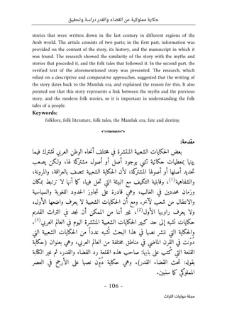 ‫وتحقيق‬ ‫دراسة‬ ‫والقدر‬ ‫القضاء‬ ‫عن‬ ‫مملوكية‬ ‫حكاية‬
-
106
-
‫اﻟﺘﺮاث‬ ‫ﺣﻮﻟﻴﺎت‬ ‫ﻣﺠﻠﺔ‬
stories that were written down in the last century in different regions of the
Arab world. The article consists of two parts; in the first part, information was
provided on the content of the story, its history, and the manuscript in which it
was found. The research showed the similarity of the story with the myths and
stories that preceded it, and the folk tales that followed it. In the second part, the
verified text of the aforementioned story was presented. The research, which
relied on a descriptive and comparative approaches, suggested that the writing of
the story dates back to the Mamluk era, and explained the reason for this. It also
pointed out that this story represents a link between the myths and the previous
story, and the modern folk stories, so it is important in understanding the folk
tales of a people.
Keywords:
folklore, folk literature, folk tales, the Mamluk era, fate and destiny.
o
:‫مقدمة‬
‫ختل‬‫م‬ ‫في‬ ‫المنتشرة‬ ‫الشعبية‬ ‫حكايات‬‫ل‬‫ا‬ ‫بعض‬
‫فيما‬ ‫تشترك‬ ‫العربي‬ ‫الوطن‬ ‫حاء‬‫ن‬‫أ‬ ‫ف‬
‫يصعب‬ ‫ولـكن‬ ،‫لها‬ ‫كة‬
‫مشتر‬ ‫أصول‬ ‫أو‬ ‫أصل‬ ‫بوجود‬ ‫تشي‬ ‫حكائية‬ ‫بمعطيات‬ ‫بينها‬
،‫والمرونة‬ ،‫بالعراقة‬ ‫ٺتصف‬ ‫الشعبية‬ ‫حكاية‬‫ل‬‫ا‬ ‫لأن‬ ،‫كة‬
‫المشتر‬ ‫أصولها‬ ‫أو‬ ‫أصلها‬ ‫حديد‬‫ت‬
‫والشفاهية‬
)
1
(
،
‫بمكان‬ ‫ترتبط‬ ‫لا‬ ‫أنها‬ ‫ما‬‫ك‬ ،‫فيها‬ ‫حل‬‫ت‬ ‫التي‬ ‫البيئة‬ ‫مع‬ ‫التكيف‬ ‫وقابلية‬
‫وزما‬
‫والسياسية‬ ‫ية‬‫اللغو‬ ‫حدود‬‫ل‬‫ا‬ ‫جاوز‬‫ت‬ ‫على‬ ‫قادرة‬ ‫وهي‬ ،‫الغالب‬ ‫في‬ ‫حددين‬‫م‬ ‫ن‬
،‫الأول‬ ‫واضعها‬ ‫يعرف‬ ‫لا‬ ‫الشعبية‬ ‫حكايات‬‫ل‬‫ا‬ ‫أن‬ ‫ومع‬ .‫لآخر‬ ‫شعب‬ ‫من‬ ‫والانتقال‬
‫الأول‬ ‫راويها‬ ‫يعرف‬ ‫ولا‬
)
2
(
‫القديم‬ ‫التراث‬ ‫في‬ ‫جد‬‫ن‬ ‫أن‬ ‫الممكن‬ ‫من‬ ‫أننا‬ ‫غير‬ ،
‫الي‬ ‫المنتشرة‬ ‫الشعبية‬ ‫حكايات‬‫ل‬‫ا‬ ‫كبير‬ ‫حد‬ ‫إلى‬ ‫تشبه‬ ‫حكايات‬
‫العربي‬ ‫العالم‬ ‫في‬ ‫وم‬
)
3
(
.
‫التي‬ ‫الشعبية‬ ‫حكايات‬‫ل‬‫ا‬ ‫من‬ ً ‫عددا‬ ‫شبه‬
ُ ‫ت‬ ‫البحث‬ ‫هذا‬ ‫في‬ ‫نصها‬ ‫ننشر‬ ‫التي‬ ‫حكاية‬‫ل‬‫وا‬
‫)حكاية‬ ‫بعنوان‬ ‫وهي‬ ،‫العربي‬ ‫العالم‬ ‫من‬ ‫ختلفة‬‫م‬ ‫مناطق‬ ‫في‬ ‫الماضي‬ ‫القرن‬ ‫في‬ ‫ّنت‬‫و‬ُ‫د‬
‫الكتابة‬ ‫غير‬ ‫ثم‬ ،‫والقدر‬ ‫القضاء‬ ‫رد‬ ‫القلعة‬ ‫هذه‬ ‫صاحب‬ :‫بابها‬ ‫على‬ ‫ُتب‬‫ك‬ ‫التي‬ ‫القلعة‬
:‫بقوله‬
‫العصر‬ ‫في‬ ‫الأرجح‬ ‫على‬ ‫نصها‬ ‫ِن‬ّ‫و‬ُ‫د‬ ‫حكاية‬ ‫وهي‬ .(‫القدر‬ ‫القضاء‬ ‫حت‬‫ت‬
.‫سنبين‬ ‫ما‬‫ك‬ ‫المملوكي‬
 