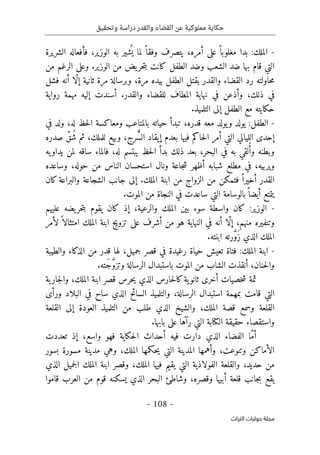 ‫وتحقيق‬ ‫دراسة‬ ‫والقدر‬ ‫القضاء‬ ‫عن‬ ‫مملوكية‬ ‫حكاية‬
-
108
-
‫اﻟﺘﺮاث‬ ‫ﺣﻮﻟﻴﺎت‬ ‫ﻣﺠﻠﺔ‬
-
‫الشريرة‬ ‫فأفعاله‬ ،‫الوزير‬ ‫به‬ ‫شير‬
ُ ‫ي‬ ‫لما‬ ً ‫وفقا‬ ‫يتصرف‬ ،‫أمره‬ ‫على‬ ً ‫مغلوبا‬ ‫بدا‬ :‫الملك‬
‫الشعب‬ ‫ضد‬ ‫بها‬ ‫قام‬ ‫التي‬
‫من‬ ‫الرغم‬ ‫وعلى‬ .‫الوزير‬ ‫من‬ ‫يض‬‫حر‬‫ت‬‫ب‬ ‫كانت‬ ‫الطفل‬ ‫وضد‬
‫فشل‬ ‫أنه‬ ‫ّا‬‫ل‬‫إ‬ ‫ثانية‬ ‫مرة‬ ‫وبرسالة‬ ،‫مرة‬ ‫بيده‬ ‫الطفل‬ ‫بقتل‬ ‫والقدر‬ ‫القضاء‬ ‫رد‬ ‫حاولته‬‫م‬
‫رواية‬ ‫مهمة‬ ‫إليه‬ ‫أسندت‬ .‫والقدر‬ ‫للقضاء‬ ‫المطاف‬ ‫نهاية‬ ‫في‬ ‫وأذعن‬ ،‫ذلك‬ ‫في‬
.‫التلميذ‬ ‫إلى‬ ‫الطفل‬ ‫مع‬ ‫حكايته‬
-
‫ح‬ ‫تبدأ‬ ،‫قدره‬ ‫معه‬ ‫يولد‬‫و‬ ‫يولد‬ :‫الطفل‬
‫في‬ ‫ولد‬ ،‫له‬ ‫حظ‬‫ل‬‫ا‬ ‫ومعاكسة‬ ‫بالمتاعب‬ ‫ياته‬
‫صدره‬ ّ‫ُق‬‫ش‬ ‫ثم‬ ،‫للملك‬ ‫وبيع‬ ،‫ّرج‬ُ ‫الس‬ ‫إيقاد‬ ‫بعدم‬ ‫فيها‬ ‫حاكم‬‫ل‬‫ا‬ ‫أمر‬ ‫التي‬ ‫الليالي‬ ‫إحدى‬
‫يه‬‫يداو‬ ‫لمن‬ ‫ساقه‬ ‫فالماء‬ ،‫له‬ ‫يبتسم‬ ‫حظ‬‫ل‬‫ا‬ ‫بدأ‬ ‫ذلك‬ ‫بعد‬ ،‫البحر‬ ‫في‬ ‫به‬ ‫لقي‬ُ‫أ‬‫و‬ ‫وبطنه‬
‫وس‬ ،‫حوله‬ ‫من‬ ‫الناس‬ ‫استحسان‬ ‫ونال‬ ‫جاعة‬‫ش‬ ‫أظهر‬ ‫شبابه‬ ‫مطلع‬ ‫في‬ ،‫ويربيه‬
‫اعده‬
‫كان‬‫والبراعة‬ ‫الشجاعة‬ ‫جانب‬ ‫إلى‬ .‫الملك‬ ‫ابنة‬ ‫من‬ ‫الزواج‬ ‫من‬ ‫فتمكن‬ ً ‫أخيرا‬ ‫القدر‬
.‫الموت‬ ‫من‬ ‫النجاة‬ ‫في‬ ‫ساعدت‬ ‫التي‬ ‫بالوسامة‬ً ‫أيضا‬ ‫يتمتع‬
-
‫عليهم‬ ‫يضه‬‫حر‬‫ت‬‫ب‬ ‫يقوم‬ ‫كان‬ ‫إذ‬ ،‫والرعية‬ ‫الملك‬ ‫بين‬ ‫سوء‬ ‫واسطة‬ ‫كان‬ :‫الوزير‬
‫ا‬ ‫تزويج‬ ‫على‬ ‫أشرف‬ ‫من‬ ‫هو‬ ‫النهاية‬ ‫في‬ ‫أنه‬ ‫ّا‬‫ل‬‫إ‬ ،‫منهم‬ ‫وتنفيره‬
‫لأمر‬ً ‫امتثالا‬ ‫الملك‬ ‫بنة‬
.‫ابنته‬ ‫رته‬ َ
ّ‫و‬َ‫ز‬ ‫الذي‬ ‫الملك‬
-
‫والطيبة‬ ‫الذكاء‬ ‫من‬ ‫قدر‬ ‫لها‬ ،‫جميل‬ ‫قصر‬ ‫في‬ ‫رغيدة‬ ‫حياة‬ ‫تعيش‬ ‫فتاة‬ :‫الملك‬ ‫ابنة‬
.‫َته‬‫ج‬ َ
ّ‫و‬‫وتز‬ ‫الرسالة‬ ‫باستبدال‬ ‫الموت‬ ‫من‬ ‫الشاب‬ ‫أنقذت‬ ،‫حنان‬‫ل‬‫وا‬
‫ية‬‫جار‬‫ل‬‫وا‬ ،‫الملك‬ ‫ابنة‬ ‫قصر‬ ‫حرس‬‫ي‬ ‫الذي‬ ‫حارس‬‫ل‬‫كا‬‫ية‬‫ثانو‬ ‫أخرى‬ ‫خصيات‬‫ش‬ ‫ثمة‬
‫التي‬
‫ورأى‬ ‫البلاد‬ ‫في‬ ‫ساح‬ ‫الذي‬ ‫السائح‬ ‫والتلميذ‬ ،‫الرسالة‬ ‫استبدال‬ ‫بمهمة‬ ‫قامت‬
‫القلعة‬ ‫إلى‬ ‫العودة‬ ‫التلميذ‬ ‫من‬ ‫طلب‬ ‫الذي‬ ‫والشيخ‬ ،‫الملك‬ ‫قصة‬ ‫وسمع‬ ‫القلعة‬
.‫بابها‬ ‫على‬ ‫رآها‬ ‫التي‬ ‫الكتابة‬ ‫حقيقة‬ ‫واستقصاء‬
‫تعددت‬ ‫إذ‬ ،‫واسع‬ ‫فهو‬ ‫حكاية‬‫ل‬‫ا‬ ‫أحداث‬ ‫فيه‬ ‫دارت‬ ‫الذي‬ ‫الفضاء‬ ‫ّا‬‫م‬‫أ‬
‫و‬ ،‫وتنوعت‬ ‫الأماكن‬
‫بسور‬ ‫مسورة‬ ‫مدينة‬ ‫وهي‬ ،‫الملك‬ ‫حكمها‬‫ي‬ ‫التي‬ ‫المدينة‬ ‫أهمها‬
‫الذي‬ ‫جميل‬‫ل‬‫ا‬ ‫الملك‬ ‫ابنة‬ ‫وقصر‬ ،‫الملك‬ ‫فيها‬ ‫يقيم‬ ‫التي‬ ‫الفولاذية‬ ‫والقلعة‬ ،‫حديد‬ ‫من‬
‫قاموا‬ ‫العرب‬ ‫من‬ ‫قوم‬ ‫يسكنه‬ ‫الذي‬ ‫البحر‬ ‫وشاطئ‬ ،‫وقصره‬ ‫أبيها‬ ‫قلعة‬ ‫جانب‬‫ب‬ ‫يقع‬
 