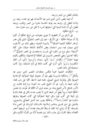 ‫حامد‬ ‫الحاج‬ ‫الستار‬ ‫عبد‬ .‫د‬
-
109
-
‫اﻟﻌﺪد‬
23
‫ﺳﺒﺘﻤﺒﺮ‬ ،
2023
.‫وتربيته‬ ‫البحر‬ ‫من‬ ‫الطفل‬ ‫بانتشال‬
‫الذي‬ ‫الزمن‬ ‫خص‬‫ي‬ ‫فيما‬ ‫أما‬
‫من‬ ‫ويمتد‬ ،‫حدد‬‫م‬ ‫غير‬ ‫فهو‬ ‫الأحداث‬ ‫فيه‬ ‫تدور‬
‫زوجته‬ ‫جاب‬‫ن‬‫وإ‬ ‫العمر‬ ‫من‬ ‫عشرة‬ ‫خامسة‬‫ل‬‫ا‬ ‫بلوغه‬ ‫بعد‬ ‫زواجه‬ ‫إلى‬ ‫الطفل‬ ‫ولادة‬
.‫سنة‬ ‫عشرة‬ ‫ست‬ ‫عن‬ ‫تقل‬ ‫لا‬ ‫السرد‬ ‫استغرقها‬ ‫التي‬ ‫الزمنية‬ ‫المدة‬ ‫أن‬ ‫أي‬ ،‫لطفل‬
‫ب‬
-
:‫حكاية‬‫ل‬‫ا‬ ‫تأريخ‬
‫أو‬ ‫حكاية‬‫ل‬‫ا‬ ‫تاريخ‬ ‫عن‬ ‫معلومات‬ ‫حوي‬‫ي‬ ‫لا‬ ‫خطوط‬‫م‬‫ال‬ ‫أن‬ ‫من‬ ‫الرغم‬ ‫على‬
‫كاتبها‬
‫حكاية‬‫ل‬‫ا‬ ‫صياغة‬ ‫أن‬ ‫إلا‬
-
‫الأرجح‬ ‫على‬
-
‫عصر‬ ‫مثل‬ُ ‫ي‬ ‫الذي‬ ،‫المملوكي‬ ‫العصر‬ ‫إلى‬ ‫تعود‬
‫خرافية‬‫ل‬‫ا‬ ‫الشعبية‬ ‫حكاية‬‫ل‬‫ا‬ ‫ازدهار‬
)
4
(
‫الأسلوب‬ ‫من‬ ‫ذلك‬ ‫يظهر‬‫و‬ ،‫الشعبية‬ ‫والسيرة‬
‫كلمة‬ :‫مثل‬ ،‫حينئذ‬ ‫الشائعة‬ ‫الألفاظ‬ ‫بعض‬ ‫استعمال‬ ‫ومن‬ ،‫فيه‬ ‫صيغت‬ ‫الذي‬
ُ‫ض‬ ‫التي‬ ‫النقود‬ ‫من‬ ‫نوع‬ ‫وهي‬ ،"‫"أشرفية‬
‫المملوكي‬ ‫العصر‬ ‫في‬ ‫واستخدمت‬ ‫ربت‬
)
5
(
،
‫بالقيام‬ ‫والمكلف‬ ،‫الإسماعيلية‬ ‫الطائفة‬ ‫إلى‬ ‫المنسوب‬ ‫الشخص‬ ‫وتعني‬ "‫"فداوي‬ ‫وكلمة‬
‫اغتيال‬ ‫بمهمة‬
)
6
(
‫الملك‬ ‫أمر‬ :‫)أي‬ "‫َرسوم‬‫م‬"‫و‬ (‫سيدة‬ :‫)أي‬ "‫"ست‬ ‫وكلمات‬ ،
‫كانت‬ ‫وإن‬ ،‫المماليك‬ ‫أيام‬ ‫في‬ ‫شائعة‬ ‫كانت‬ ‫التي‬ (َ‫َر‬‫م‬َ‫أ‬ :‫)أي‬ "َ‫م‬َ ‫َس‬‫ر‬"‫و‬ (‫المكتوب‬
‫مستعمل‬
.‫العصر‬ ‫ذلك‬ ‫قبل‬ ‫ة‬
‫فيه‬ ‫تروى‬ ‫الذي‬ ‫الشعب‬ ‫معتقدات‬ ‫تعكس‬ ً ‫عموما‬ ‫الشعبية‬ ‫حكايات‬‫ل‬‫ا‬
ُ‫ل‬‫ناق‬َ ‫ت‬
ُ ‫وٺ‬
)
7
(
‫الإسلامية‬ ‫المملوكية‬ ‫للبيئة‬ ‫ملحوظ‬ ‫أثر‬ ‫فيها‬ ‫يظهر‬ ‫المدروسة‬ ‫حكاية‬‫ل‬‫وا‬ .
،‫قلعة‬ ‫باب‬ ‫على‬ ‫كتابة‬ ‫لاحظ‬ ‫تلميذ‬ ‫فثمة‬ ،‫الصوفي‬ ‫الديني‬ ‫بإطارها‬ ‫ّل‬‫يتمث‬ ‫الصوفية‬
‫ا‬ ‫أن‬ ‫غير‬ ،‫رأى‬ ‫بما‬ ‫شيخه‬ ‫وأخبر‬
‫من‬ ‫للتثبت‬ ‫ثانية‬ ‫مرة‬ ‫العودة‬ ‫منه‬ ‫طلب‬ ‫لشيخ‬
‫ّن‬‫م‬‫تض‬ ‫إن‬ .‫ّرت‬‫ي‬ُ ‫غ‬ ‫قد‬ ‫الكتابة‬ ‫أن‬ ‫ليرى‬ ‫جديد‬ ‫من‬ ‫وعاد‬ ‫الشيخ‬ ‫لأمر‬ ‫فامتثل‬ ،‫الأمر‬
‫إشارة‬ ‫طياته‬ ‫في‬ ‫يحمل‬ ‫حدسه‬ ‫خيب‬‫ي‬ ‫لا‬ ‫الذي‬ ‫شيخه‬ ‫أمر‬ ‫طيع‬
ُ ‫ي‬ ً ‫مريدا‬ ً ‫تلميذا‬ ‫حكاية‬‫ل‬‫ا‬
‫الصوفية‬ ‫كانت‬ ‫التي‬ ‫المملوكية‬ ‫البيئة‬ ‫وهي‬ ،‫فيها‬ ‫ُتب‬‫ك‬ ‫التي‬ ‫البيئة‬ ‫إلى‬
‫وطرقها‬
ً ‫واسعا‬ ً ‫انتشارا‬ ‫فيها‬ ‫منتشرة‬
)
8
(
،‫والسحري‬ ‫العجائبي‬ ‫النسق‬ ‫عنها‬ ‫يغيب‬ ‫حكاية‬‫ل‬‫وا‬ .
‫دئتا‬
ُ ‫ب‬ ‫النص‬ ‫في‬ ‫الواردتان‬ ‫فالرسالتان‬ ،‫إسلامية‬ ‫وعناصر‬ ‫قدري‬ ‫نسق‬ ‫على‬ ‫وتشتمل‬
‫حضر‬ُ‫أ‬ ‫جها‬‫ي‬‫تزو‬ ‫أريد‬ ‫فعندما‬ ‫يعة؛‬‫للشر‬ ً ‫وفقا‬ ‫تم‬ ‫الملك‬ ‫ابنة‬ ‫زواج‬ ‫أن‬ ‫ما‬‫ك‬ ،‫بالبسملة‬
‫إ‬ .‫القران‬ َ‫د‬ِ‫ق‬ُ‫ع‬‫و‬ ،‫القضاة‬
‫وهي‬ ،‫الـكريم‬ ‫القرآن‬ ‫من‬ ‫لآية‬ً ‫تضمينا‬ ‫نرى‬ ‫ذلك‬ ‫جانب‬ ‫لى‬
 