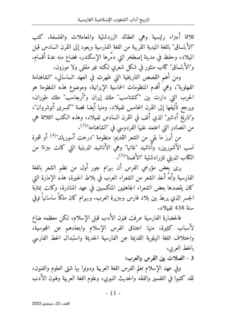 ‫الفارسية‬ ‫اإلسالمية‬ ‫الشعوب‬ ‫آداب‬ ‫تاريخ‬
-
11
-
‫اﻟﻌﺪد‬
23
‫ﺳﺒﺘﻤﺒﺮ‬ ،
2023
‫كتب‬ .‫والفلسفة‬ ‫والمعاملات‬ ‫الزردشتية‬ ‫العقائد‬ ‫وهي‬ ‫رئيسية‬ ‫أجزاء‬ ‫ثلاثة‬
‫ال‬ ‫إلى‬ ‫يعود‬‫و‬ ‫الفارسية‬ ‫اللغة‬ ‫من‬ ‫القريبة‬ ‫الميدية‬ ‫باللغة‬ "‫"الأبتساق‬
‫قبل‬ ‫السادس‬ ‫قرن‬
.‫أقسام‬ ‫عدة‬ ‫منه‬ ‫فضاع‬ ،‫الإسكندر‬ ‫رها‬ َ
ّ‫م‬‫د‬ ‫التي‬ ‫إصطخر‬ ‫مدينة‬ ‫في‬ ‫وحفظ‬ ،‫الميلاد‬
‫و‬
"
‫الأبتساق‬
"
.‫موزون‬ ‫ولا‬ ‫مقفى‬ ‫غير‬ ‫لـكنه‬ ‫شعري‬ ‫شكل‬ ‫في‬ ‫منثور‬ ‫كتاب‬
،‫الساساني‬ ‫العهد‬ ‫في‬ ‫ظهرت‬ ‫التي‬ ‫خية‬‫ي‬‫التار‬ ‫القصص‬ ‫أهم‬ ‫ومن‬
"
‫الشاهنامة‬
‫ية‬‫الفهلو‬
"
‫الإيرا‬ ‫حماسية‬‫ل‬‫ا‬ ‫المنظومات‬ ‫أقدم‬ ‫وهي‬ ،
‫هو‬ ‫المنظومة‬ ‫هذه‬ ‫وموضوع‬ ،‫نية‬
،‫طوران‬ ‫ملك‬ "‫و"أرجاسب‬ ‫إيران‬ ‫ملك‬ "‫"كشتاسب‬ ‫بين‬ ‫دارت‬ ‫التي‬ ‫حرب‬‫ل‬‫ا‬
‫قصة‬ ‫أيضا‬ ‫ومنها‬ .‫للميلاد‬ ‫خامس‬‫ل‬‫ا‬ ‫القرن‬ ‫إلى‬ ‫تأليفها‬ ‫ويرجع‬
"
‫أنوشروان‬ ‫كسرى‬
"
،
‫و‬
"
‫أدشير‬ ‫تاريخ‬
"
‫هي‬ ‫الثلاثة‬ ‫الـكتب‬ ‫وهذه‬ ،‫للميلاد‬ ‫السادس‬ ‫القرن‬ ‫في‬ ‫ألف‬ ‫الذي‬
‫علي‬ ‫اعتمد‬ ‫التي‬ ‫المصادر‬ ‫من‬
‫في‬ ‫الفردوسي‬ ‫ها‬
"
‫الشاهنامه‬
"
)
3
(
.
"‫يك‬‫آسور‬ ‫"درخت‬ ‫منظومة‬ :‫القديم‬ ‫الشعر‬ ‫من‬ ‫بقي‬ ‫ما‬ ‫أبرز‬ ‫من‬
)
4
(
‫جرة‬‫ش‬ ‫أو‬
‫من‬ ‫ا‬ً‫جزء‬ ‫كانت‬ ‫التي‬ ‫الدينية‬ ‫الأناشيد‬ ‫وهي‬ "‫"غاتها‬ ‫وأناشيد‬ ‫يين؛‬‫الآشور‬ ‫نسب‬
"‫"الأفستا‬ ‫للزرادشتية‬ ‫الديني‬ ‫الكتاب‬
)
5
(
.
‫ب‬ ‫الشعر‬ ‫نظم‬ ‫من‬ ‫أول‬ ‫جور‬ ‫بهرام‬ ‫أن‬ ‫الفرس‬ ‫مؤرخي‬ ‫بعض‬ ‫يرى‬
‫اللغة‬
‫التي‬ ‫الإمارة‬ ‫هذه‬ ‫ـيرة؛‬‫ح‬‫ل‬‫ا‬ ‫بلاط‬ ‫في‬ ‫العرب‬ ‫الشعراء‬ ‫من‬ ‫الشعر‬ ‫أخذ‬ ُ‫وأنه‬ ‫الفارسية‬
‫بمثابة‬ ‫وكانت‬ ،‫المناذرة‬ ‫عهد‬ ‫في‬ ‫المتكسبين‬ ‫جاهليين‬‫ل‬‫ا‬ ‫الشعراء‬ ‫بعض‬ ‫يقصدها‬ ‫كان‬
‫توفي‬ً ‫ساسانيا‬ً ‫ملكا‬ ‫كان‬ ‫وبهرام‬ .‫العرب‬ ‫وجزيرة‬ ‫فارس‬ ‫بلاد‬ ‫بين‬ ‫يربط‬ ‫الذي‬ ‫جسر‬‫ل‬‫ا‬
‫سنة‬
438
.‫للميلاد‬
‫ا‬ ‫حضارة‬‫ل‬‫فا‬
‫ضاع‬ ‫معظمه‬ ‫لـكن‬ ،‫الإسلام‬ ‫قبل‬ ‫الأدب‬ ‫فنون‬ ‫عرفت‬ ‫لفارسية‬
،‫جوسية‬‫م‬‫ال‬ ‫عن‬ ‫وابتعادهم‬ ‫الإسلام‬ ‫الفرس‬ ‫اعتناق‬ :‫منها‬ ،‫كثيرة‬ ‫لأسباب‬
‫الفارسي‬ ‫خط‬‫ل‬‫ا‬ ‫واستبدال‬ ‫حديثة‬‫ل‬‫ا‬ ‫الفارسية‬ ‫عن‬ ‫القديمة‬ ‫ية‬‫البهلو‬ ‫اللغة‬ ‫واختلاف‬
.‫العربي‬ ‫خط‬‫ل‬‫با‬
3
-
:‫والعرب‬ ‫الفرس‬ ‫بين‬ ‫الصلات‬
‫الفر‬ ‫تعلم‬ ‫الإسلام‬ ‫عهد‬ ‫وفي‬
،‫والفنون‬ ‫العلوم‬ ‫شتى‬ ‫بها‬ ‫ودونوا‬ ‫العربية‬ ‫اللغة‬ ‫س‬
‫الأدب‬ ‫وفنون‬ ‫العربية‬ ‫اللغة‬ ‫وعلوم‬ ،‫النبوي‬ ‫حديث‬‫ل‬‫وا‬ ‫والفقه‬ ‫التفسير‬ ‫في‬ ‫كتبوا‬ ‫لقد‬
 