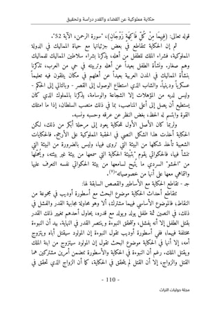 ‫وتحقيق‬ ‫دراسة‬ ‫والقدر‬ ‫القضاء‬ ‫عن‬ ‫مملوكية‬ ‫حكاية‬
-
110
-
‫اﻟﺘﺮاث‬ ‫ﺣﻮﻟﻴﺎت‬ ‫ﻣﺠﻠﺔ‬
:‫تعالى‬ ‫قوله‬
)
ِ‫ن‬‫َا‬‫ج‬ْ‫و‬َ‫ز‬ ٍ‫ة‬َ‫ه‬ِ‫ك‬‫ا‬َ ‫ف‬ ِّ‫ل‬ُ‫ك‬ ْ‫ِن‬‫م‬ ‫َا‬‫م‬ِ ‫ِيه‬‫ف‬
" ،(
‫سورة‬
‫الرحمن‬
‫الآية‬ ،
52
"
.
‫الدولة‬ ‫في‬ ‫المماليك‬ ‫حياة‬ ‫مع‬ ‫جزئياتها‬ ‫بعض‬ ‫في‬ ‫ٺتقاطع‬ ‫حكاية‬‫ل‬‫ا‬ ‫إن‬ ‫ثم‬
‫الم‬ ‫سلاطين‬ ‫بشراء‬ ‫كرنا‬
‫يذ‬ ،‫أهله‬ ‫من‬ ‫للطفل‬ ‫الملك‬ ‫فشراء‬ ،‫المملوكية‬
‫للمماليك‬ ‫ماليك‬
‫كرنا‬
‫تذ‬ ،‫العرب‬ ‫من‬ ‫حي‬ ‫في‬ ‫وتربيته‬ ‫أهله‬ ‫عن‬ ً ‫بعيدا‬ ‫الطفل‬ ‫ونشأة‬ .‫صغار‬ ‫وهم‬
ً ‫تعليما‬ ‫فيه‬ ‫يتلقون‬ ‫مكان‬ ‫في‬ ‫أهلهم‬ ‫عن‬ ً ‫بعيدا‬ ‫العربية‬ ‫المدن‬ ‫في‬ ‫المماليك‬ ‫بنشأة‬
‫الوصول‬ ‫استطاع‬ ‫الذي‬ ‫والشاب‬ .
ً ‫ودينيا‬ً ‫يا‬‫عسكر‬
‫إلى‬
‫القصر‬
-
‫حكم‬‫ل‬‫ا‬ ‫إلى‬ ‫وبالتالي‬
-
‫المؤهلات‬ ‫من‬ ‫لديه‬ ‫وليس‬
‫كان‬ ‫الذي‬ ‫بالمملوك‬ ‫كرنا‬
‫يذ‬ ،‫والوسامة‬ ‫الشجاعة‬ ‫إلا‬
‫امتلك‬ ‫ما‬ ‫إذا‬ ،‫السلطان‬ ‫منصب‬ ‫ذلك‬ ‫في‬ ‫بما‬ ،‫المناصب‬ ‫أعلى‬ ‫إلى‬ ‫يصل‬ ‫أن‬ ‫يستطيع‬
.‫ونسبه‬ ‫وحسبه‬ ‫عرقه‬ ‫عن‬ ‫النظر‬ ‫بغض‬ ،‫حظ‬‫ل‬‫ا‬ ‫له‬ ‫وابتسم‬ ‫القوة‬
‫لـكن‬ ،‫ذلك‬ ‫من‬ ‫أبكر‬ ‫مرحلة‬ ‫إلى‬ ‫يعود‬ ‫حكاية‬‫ل‬‫ل‬ ‫الأول‬ ‫الأصل‬ ‫كان‬ ‫ولربما‬
‫الشكل‬ ‫هذا‬ ‫أخذت‬ ‫حكاية‬‫ل‬‫ا‬
‫حكايات‬‫ل‬‫فا‬ .‫الأرجح‬ ‫على‬ ‫المملوكية‬ ‫حقبة‬‫ل‬‫ا‬ ‫في‬ ‫النصي‬
‫ال‬ ‫البيئة‬ ‫من‬ ‫بالضرورة‬ ‫وليس‬ ،‫فيها‬ ‫تروى‬ ‫التي‬ ‫البيئة‬ ‫من‬ ‫شكلها‬ ‫تأخذ‬ ‫الشعبية‬
‫تي‬
‫"ب‬ ‫يقوم‬ ‫حكواتي‬‫ل‬‫فا‬ ،‫فيها‬ ‫تنشأ‬
ْ‫ب‬‫ت‬
‫يئة‬
‫لها‬ّ‫ُحم‬‫وي‬ ،‫بيئته‬ ‫غير‬ ‫بيئة‬ ‫من‬ ‫سمعها‬ ‫التي‬ ‫حكاية‬‫ل‬‫ا‬
‫حكواتي‬‫ل‬‫ا‬ ‫بيئة‬ ‫من‬ ‫لسامعها‬ ‫تيح‬
ُ ‫ي‬ ‫ما‬ ‫السردي‬ "‫حشو‬‫ل‬‫"ا‬ ‫من‬
‫عليها‬ ‫التعرف‬ ‫نفسه‬
"‫خصوصياته‬ ‫من‬ ‫أنها‬ ‫على‬ ‫معها‬ ‫والتماهي‬
)
9
(
.
‫جـ‬
-
:‫لها‬ ‫السابقة‬ ‫والقصص‬ ‫الأساطير‬ ‫مع‬ ‫حكاية‬‫ل‬‫ا‬ ‫تقاطع‬
‫من‬ ‫مجموعة‬ ‫في‬ ‫أوديب‬ ‫أسطورة‬ ‫مع‬ ‫البحث‬ ‫موضوع‬ ‫حكاية‬‫ل‬‫ا‬ ‫أحداث‬ ‫ٺتقاطع‬
‫في‬ ‫والفشل‬ ‫القدر‬ ‫جابهة‬‫م‬ ‫حاولة‬‫م‬ ‫وهو‬ ‫ألا‬ ‫مشترك؛‬ ‫فيهما‬ ‫الأساسي‬ ‫فالموضوع‬ ‫النقاط؛‬
‫في‬ ،‫ذلك‬
‫القدر‬ ‫ذلك‬ ‫تغيير‬ ‫أحدهم‬ ‫حاول‬‫ي‬ ،‫قدره‬ ‫مع‬ ‫يولد‬‫و‬ ‫يولد‬ ‫طفل‬ ‫ثمة‬ ‫النصين‬
‫النبوءة‬ ‫أن‬ ‫بيد‬ .‫النهاية‬ ‫في‬ ‫القدر‬ ‫وينتصر‬ ‫النبوءة‬ ‫حقق‬‫ت‬‫وت‬ ،‫يفشل‬ ‫أنه‬ ‫إلا‬ ‫الطفل‬ ‫بقتل‬
‫يتزوج‬‫و‬ ‫أباه‬ ‫سيقتل‬ ‫المولود‬ ‫إن‬ ‫النبوءة‬ ‫تقول‬ ‫أوديب‬ ‫أسطورة‬ ‫ففي‬ ‫فيهما؛‬ ‫ختلفة‬‫م‬
‫تقو‬ ‫البحث‬ ‫موضوع‬ ‫حكاية‬‫ل‬‫ا‬ ‫في‬ ‫أنها‬ ‫إلا‬ ،‫أمه‬
‫الملك‬ ‫ابنة‬ ‫من‬ ‫سيتزوج‬ ‫المولود‬ ‫إن‬ ‫ل‬
‫هما‬ ‫مشتركين‬ ‫أمرين‬ ‫ٺتضمن‬ ‫والأسطورة‬ ‫حكاية‬‫ل‬‫ا‬ ‫في‬ ‫النبوءة‬ ‫أن‬ ‫رغم‬ .‫الملك‬ ‫يقتل‬‫و‬
‫في‬ ‫حقق‬‫ت‬ ‫الذي‬ ‫الزواج‬ ‫أن‬ ‫ما‬‫ك‬ ،‫حكاية‬‫ل‬‫ا‬ ‫في‬ ‫حقق‬‫ت‬‫ي‬ ‫لم‬ ‫القتل‬ ‫أن‬ ‫إلا‬ ،‫والزواج‬ ‫القتل‬
 