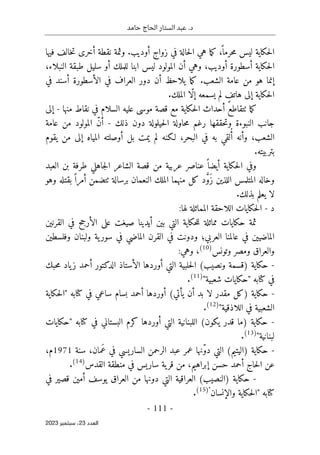 ‫حامد‬ ‫الحاج‬ ‫الستار‬ ‫عبد‬ .‫د‬
-
111
-
‫اﻟﻌﺪد‬
23
‫ﺳﺒﺘﻤﺒﺮ‬ ،
2023
‫فيه‬ ‫خالف‬‫ت‬ ‫أخرى‬ ‫نقطة‬ ‫وثمة‬ .‫أوديب‬ ‫زواج‬ ‫في‬ ‫حالة‬‫ل‬‫ا‬ ‫هي‬ ‫ما‬‫ك‬ ،
ً ‫حرما‬‫م‬ ‫ليس‬ ‫حكاية‬‫ل‬‫ا‬
‫ا‬
،‫النبلاء‬ ‫طبقة‬ ‫سليل‬ ‫أو‬ ‫للملك‬ ‫ابنا‬ ‫ليس‬ ‫المولود‬ ‫أن‬ ‫وهي‬ ،‫أوديب‬ ‫أسطورة‬ ‫حكاية‬‫ل‬‫ا‬
‫في‬ ‫أسند‬ ‫الأسطورة‬ ‫في‬ ‫العراف‬ ‫دور‬ ‫أن‬ ‫يلاحظ‬ ‫ما‬‫ك‬ .‫الشعب‬ ‫عامة‬ ‫من‬ ‫هو‬ ‫إنما‬
.‫الملك‬ ‫ّا‬‫ل‬‫إ‬ ‫يسمعه‬ ‫لم‬ ٍ
‫هاتف‬ ‫إلى‬ ‫حكاية‬‫ل‬‫ا‬
‫منها‬ ‫نقاط‬ ‫في‬ ‫السلام‬ ‫عليه‬ ‫موسى‬ ‫قصة‬ ‫مع‬ ‫حكاية‬‫ل‬‫ا‬ ‫أحداث‬ ‫ٺتقاطع‬ ‫ما‬‫ك‬
-
‫إلى‬
‫ا‬ ‫جانب‬
‫ذلك‬ ‫دون‬ ‫حيلولة‬‫ل‬‫ا‬ ‫حاولة‬‫م‬ ‫رغم‬ ‫حققها‬‫ت‬‫و‬ ‫لنبوءة‬
-
‫عامة‬ ‫من‬ ‫المولود‬ ّ‫ن‬‫أ‬
‫يقوم‬ ‫من‬ ‫إلى‬ ‫المياه‬ ‫أوصلته‬ ‫بل‬ ‫يمت‬ ‫لم‬ ‫لـكنه‬ ،‫البحر‬ ‫في‬ ‫به‬ ‫لقي‬ُ‫أ‬ ‫وأنه‬ ،‫الشعب‬
.‫بتربيته‬
‫العبد‬ ‫بن‬ ‫طرفة‬ ‫جاهلي‬‫ل‬‫ا‬ ‫الشاعر‬ ‫قصة‬ ‫من‬ ‫عربية‬ ‫عناصر‬ ً ‫أيضا‬ ‫حكاية‬‫ل‬‫ا‬ ‫وفي‬
‫كل‬ ‫د‬ َ
ّ‫و‬َ‫ز‬ ‫اللذين‬ ‫المتلمس‬ ‫وخاله‬
‫منه‬
‫م‬
‫ا‬ ‫الملك‬ ‫ا‬
‫ٺتضم‬ ‫برسالة‬ ‫لنعمان‬
‫وهو‬ ‫بقتله‬ ً ‫أمرا‬ ‫ن‬
.‫بذلك‬ ‫يعلم‬ ‫لا‬
‫د‬
-
:‫لها‬ ‫المماثلة‬ ‫اللاحقة‬ ‫حكايات‬‫ل‬‫ا‬
‫القرنين‬ ‫في‬ ‫الأرجح‬ ‫على‬ ‫صيغت‬ ‫أيدينا‬ ‫بين‬ ‫التي‬ ‫حكاية‬‫ل‬‫ل‬ ‫مماثلة‬ ‫حكايات‬ ‫ثمة‬
‫ودونت‬ ‫العربي؛‬ ‫عالمنا‬ ‫في‬ ‫الماضيين‬
‫في‬
‫ولبنان‬ ‫ية‬‫سور‬ ‫في‬ ‫الماضي‬ ‫القرن‬
‫وفلسطين‬
‫وتونس‬ ‫ومصر‬ ‫والعراق‬
)
10
(
،
:‫وهي‬
-
‫حبك‬‫م‬ ‫ياد‬‫ز‬ ‫أحمد‬ ‫الدكتور‬ ‫الأستاذ‬ ‫أوردها‬ ‫التي‬ ‫حلبية‬‫ل‬‫ا‬ (‫ونصيب‬ ‫)قسمة‬ ‫حكاية‬
"‫شعبية‬ ‫"حكايات‬ ‫كتابه‬ ‫في‬
)
11
(
.
-
‫حكاية‬
(‫يأتي‬ ‫أن‬ ‫بد‬ ‫لا‬ ‫مقدر‬ ‫)كل‬
‫حكاية‬‫ل‬‫"ا‬ ‫كتابه‬ ‫في‬ ‫ساعي‬ ‫بسام‬ ‫أحمد‬ ‫أوردها‬
"‫اللاذقية‬ ‫في‬ ‫الشعبية‬
)
12
(
.
-
‫أوردها‬ ‫التي‬ ‫اللبنانية‬ (‫يكون‬ ‫قدر‬ ‫)ما‬ ‫حكاية‬
‫البستاني‬ ‫كرم‬
‫"حكايات‬ ‫كتابه‬ ‫في‬
"‫لبنانية‬
)
13
(
.
-
(‫)اليتيم‬ ‫حكاية‬
‫سنة‬ ،‫َمان‬‫ع‬ ‫في‬ ‫الساريسي‬ ‫الرحمن‬ ‫عبد‬ ‫عمر‬ ‫ّنها‬‫و‬‫د‬ ‫التي‬
1971
‫م‬
،
‫القدس‬ ‫منطقة‬ ‫في‬ ‫ساريس‬ ‫ية‬‫قر‬ ‫من‬ ،‫إبراهيم‬ ‫حسن‬ ‫أحمد‬ ‫حاج‬‫ل‬‫ا‬ ‫عن‬
)
14
(
.
-
‫في‬ ‫قصير‬ ‫أمين‬ ‫يوسف‬ ‫العراق‬ ‫من‬ ‫دونها‬ ‫التي‬ ‫العراقية‬ (‫)النصيب‬ ‫حكاية‬
‫والإنسان‬ ‫حكاية‬‫ل‬‫"ا‬ ‫كتابه‬
"
)
15
(
.
 