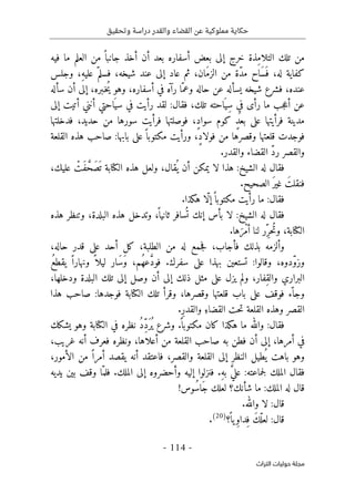 ‫وتحقيق‬ ‫دراسة‬ ‫والقدر‬ ‫القضاء‬ ‫عن‬ ‫مملوكية‬ ‫حكاية‬
-
114
-
‫اﻟﺘﺮاث‬ ‫ﺣﻮﻟﻴﺎت‬ ‫ﻣﺠﻠﺔ‬
ِ‫م‬‫التلا‬ ‫تلك‬ ‫من‬
‫فيه‬ ‫ما‬ ‫العلم‬ ‫من‬ ً ‫جانبا‬ ‫أخذ‬ ‫أن‬ ‫بعد‬ ‫أسفاره‬ ‫بعض‬ ‫إلى‬ ‫خرج‬ ‫ذة‬
‫وجلس‬ ،ِ‫ه‬‫علي‬ ّ‫فسلم‬ ،‫شيخه‬ ‫عند‬ ‫إلى‬ ‫عاد‬ ‫ثم‬ ،‫َان‬‫م‬‫الز‬ ‫من‬ ‫ّة‬‫د‬‫م‬ ‫َاح‬‫س‬َ ‫ف‬ ،‫له‬ ‫كفاية‬
‫سأله‬ ‫أن‬ ‫إلى‬ ،‫ـبره‬‫خ‬ُ‫ي‬ ‫وهو‬ ،‫أسفاره‬ ‫في‬ ‫رآه‬ ‫ّا‬‫وعم‬ ‫حاله‬ ‫عن‬ ‫يسأله‬ ‫شيخه‬ ‫فشرع‬ ،‫عنده‬
‫س‬ ‫في‬ ‫رأيت‬ ‫لقد‬ :‫فقال‬ ،‫تلك‬ ‫احته‬َ ‫ِي‬‫س‬ ِ‫في‬ ‫رأى‬ ‫ما‬ ‫جب‬‫ع‬‫أ‬ ‫عن‬
‫إلى‬ ‫أتيت‬ ‫أنني‬ ‫احتي‬َ ‫ي‬
‫فدخلتها‬ ،‫حديد‬ ‫من‬ ‫سورها‬ ‫فرأيت‬ ‫فوصلتها‬ ،ٍ‫د‬‫سوا‬ ‫كوم‬ ٍ‫د‬‫بع‬ ‫على‬ ‫فرأيتها‬ ‫مدينة‬
‫ا‬ ‫هذه‬ ‫صاحب‬ :‫بابها‬ ‫على‬ً ‫مكتوبا‬ ‫ورأيت‬ ،ٍ‫د‬‫فولا‬ ‫من‬ ‫وقصرها‬ ‫قلعتها‬ ‫فوجدت‬
‫لقلعة‬
.‫والقدر‬ ‫القضاء‬ ّ‫د‬‫ر‬ ‫والقصر‬
َ
ّ‫َح‬‫ص‬
َ ‫ت‬ ‫الكتابة‬ ‫هذه‬ ‫ولعل‬ ،‫قال‬
ُ ‫ي‬ ‫أن‬ ‫يمكن‬ ‫لا‬ ‫هذا‬ :‫الشيخ‬ ‫له‬ ‫فقال‬
ْ
‫َت‬‫ف‬
،‫عليك‬
.‫الصحيح‬ َ‫ر‬‫غي‬ َ‫فنقلت‬
‫ف‬
.‫هكذا‬ ‫ّا‬‫ل‬‫إ‬ً ‫مكتوبا‬ ‫رأيت‬ ‫ما‬ :‫قال‬
‫هذه‬ ‫وتنظر‬ ،‫البلدة‬ ‫هذه‬ ‫وتدخل‬ ،
ً ‫ثانيا‬ ‫سافر‬
ُ ‫ت‬ ‫إنك‬ ‫بأس‬ ‫لا‬ :‫الشيخ‬ ‫له‬ ‫فقال‬
.‫ها‬َ‫ْر‬‫م‬‫أ‬ ‫لنا‬ ‫ِر‬ّ‫ُحر‬‫ت‬‫و‬ ،‫الكتابة‬
،‫حاله‬ ‫قدر‬ ‫على‬ ‫أحد‬ ‫كل‬ ،‫الطلبة‬ ‫من‬ ‫له‬ ‫جمع‬‫ف‬ ،‫فأجاب‬ ‫بذلك‬ ‫وألزمه‬
.‫سفرك‬ ‫على‬ ‫بهذا‬ ‫تستعين‬ :‫وقالوا‬ ،‫ّدوه‬‫و‬‫وز‬
ُ‫ع‬‫يقط‬ ً ‫ونهارا‬ ً ‫ليلا‬ ‫َار‬‫س‬َ‫و‬ ،‫ُم‬‫ه‬‫ع‬ َ
ّ‫د‬‫فو‬
،‫ودخلها‬ ‫البلدة‬ ‫تلك‬ ‫إلى‬ ‫وصل‬ ‫أن‬ ‫إلى‬ ‫ذلك‬ ‫مثل‬ ‫على‬ ‫يزل‬ ‫ولم‬ ،‫ِفار‬‫ق‬‫وال‬ ‫البراري‬
‫هذا‬ ‫صاحب‬ :‫فوجدها‬ ‫الكتابة‬ ‫تلك‬ ‫وقرأ‬ ،‫وقصرها‬ ‫قلعتها‬ ‫باب‬ ‫على‬ ‫فوقف‬ ‫ّء‬ ‫وجا‬
‫وه‬ ‫القصر‬
.ِ‫ر‬‫والقد‬ ِ‫القضاء‬ ‫حت‬‫ت‬ ‫القلعة‬ ‫ذه‬
‫يشكك‬ ‫وهو‬ ‫الكتابة‬ ‫في‬ ‫نظره‬ ُ‫د‬ِّ‫د‬َ‫ُر‬ ‫ي‬ ‫وشرع‬ .
ً ‫مكتوبا‬ ‫كان‬ ‫هكذا‬ ‫ما‬ ‫والله‬ :‫فقال‬
،‫غريب‬ ‫أنه‬ ‫فعرف‬ ‫ونظره‬ ،‫أعلاها‬ ‫من‬ ‫القلعة‬ ‫صاحب‬ ‫به‬ ‫فطن‬ ‫أن‬ ‫إلى‬ ،‫أمرها‬ ‫في‬
،‫الأمور‬ ‫من‬ ً ‫أمرا‬ ‫يقصد‬ ‫أنه‬ ‫فاعتقد‬ ،‫والقصر‬ ‫القلعة‬ ‫إلى‬ ‫النظر‬ ‫طيل‬
ُ ‫ي‬ ‫باهت‬ ‫وهو‬
‫إليه‬ ‫فنزلوا‬ .ِ‫ه‬‫ب‬ َ
ّ‫ي‬‫عل‬ :‫جماعته‬‫ل‬ ‫الملك‬ ‫فقال‬
‫يديه‬ ‫بين‬ ‫وقف‬ ‫ّا‬‫فلم‬ .‫الملك‬ ‫إلى‬ ‫وأحضروه‬
‫ل‬ ‫قال‬
!‫ُوس‬‫س‬‫َا‬‫ج‬ ‫لعلك‬ ‫شأنك؟‬ ‫ما‬ :‫الملك‬ ‫ه‬
.‫والله‬ ‫لا‬ :‫قال‬
‫؟‬
ً ‫يا‬ِ‫و‬‫ِدا‬‫ف‬ َ‫ك‬ّ‫لعل‬ :‫قال‬
)
20
(
.
 