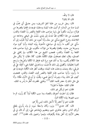 ‫حامد‬ ‫الحاج‬ ‫الستار‬ ‫عبد‬ .‫د‬
-
115
-
‫اﻟﻌﺪد‬
23
‫ﺳﺒﺘﻤﺒﺮ‬ ،
2023
.‫والله‬ ‫لا‬ :‫قال‬
‫بالك؟‬ ‫فما‬ :‫قال‬
‫في‬ ُ‫ْت‬‫ح‬ ِ‫س‬ ‫أني‬ ‫حديثي‬ ‫ومن‬ ،‫يف‬‫الشر‬ ‫العلم‬ ‫طلبة‬ ‫من‬ ‫غريب‬ ‫رجل‬ :‫قال‬
‫ودخلته‬ ‫البلدة‬ ‫هذه‬ ‫أتيت‬ ‫ثم‬ ،‫الزمان‬ ‫من‬ ‫مدة‬ ‫الدنيا‬
‫من‬ ‫وقصرها‬ ‫قلعتها‬ ‫فوجدت‬ ،‫ا‬
.َ‫ر‬‫والقد‬ َ‫القضاء‬ َ
ّ‫د‬َ‫ر‬ ‫والقصر‬ ‫القلعة‬ ‫هذه‬ ‫صاحب‬ :‫بابها‬ ‫على‬ً ‫مكتوبا‬ ‫ورأيت‬ ،ٍ‫د‬‫فولا‬
‫من‬ ‫وجماعته‬ ‫شيخي‬ ‫على‬ ُ‫مت‬َ
ّ ‫َل‬‫س‬ ‫بلدي‬ ‫إلى‬ ُ‫ُدت‬ ‫ع‬ ‫ّا‬‫فلم‬ ،‫الكلام‬ ‫هذا‬ ‫من‬ ‫فتعجبت‬
‫أن‬ ‫إلى‬ ،‫فأول‬ً ‫أولا‬ ‫ذلك‬ ‫عن‬ ‫أخبره‬ ‫وأنا‬ ‫حال‬ ‫عن‬ ‫يسألني‬ ‫الشيخ‬ ‫وشرع‬ ،‫التلامذة‬
‫ع‬ ‫سألني‬
‫سواد‬ ‫كوم‬ ‫وأنها‬ ،‫البلدة‬ ‫ِه‬‫ذ‬َ ‫ِه‬‫ب‬ ُ‫فأخبرته‬ ،‫سياحتي‬ ‫في‬ ‫رأيت‬ ‫ما‬ ‫جب‬‫ع‬‫أ‬ ‫ن‬
‫هذه‬ ‫صاحب‬ :‫ا‬َ ‫ِه‬‫ب‬‫با‬ ‫على‬ ‫مكتوب‬ ،‫فولاد‬ ‫من‬ ‫وقصرها‬ ‫وقلعتها‬ ،‫حديد‬ ‫من‬ ‫وسورها‬
‫على‬ ‫يحملني‬ ‫ولم‬ ،‫الكلام‬ ‫هذا‬ ‫من‬ ‫الشيخ‬ ‫فتعجب‬ .َ‫ر‬‫والقد‬ َ‫ّء‬ ‫القضا‬ َ
ّ‫د‬َ‫ر‬ ‫القلعة‬
‫ك‬ :‫فقلت‬ ،ُ‫الكتابة‬ ‫عليك‬ ْ
‫فت‬ّ‫تصح‬ ‫لعلك‬ :‫وقال‬ ،‫الصدق‬
‫مثل‬ ‫يمكن‬ ‫لا‬ :‫فقال‬ .‫لا‬
‫وترجع‬ ،‫ّرها‬‫حر‬‫ت‬‫و‬ ‫الكتابة‬ ‫لنا‬ ‫فتنظر‬ ‫ثانيه‬ ‫مرة‬ ‫تعود‬ ‫أنك‬ ‫بد‬ ‫ولا‬ ،‫كتب‬
ُ ‫ي‬ ‫الكلام‬ ‫هذا‬
‫في‬ ّ‫ي‬‫عل‬ ُ‫ُه‬‫ق‬ِ‫ف‬‫ن‬ُ‫أ‬ ‫بشيء‬ ‫الطلبة‬ ‫ُوني‬‫د‬‫وساع‬ ، ُ‫ْت‬‫ب‬َ‫ج‬ َ‫َأ‬ ‫ف‬ ‫ذلك‬ ‫إلى‬ ‫وكلفوني‬ .‫حقيقتها‬‫ب‬ ‫ـبرنا‬‫خ‬‫ت‬
‫غير‬ ‫ا‬َ ‫فوجدته‬ ،‫الكتابة‬ ‫هذه‬ ‫أنظر‬ ‫ووقفت‬ ،‫البلدة‬ ‫هذه‬ ‫ودخلت‬ ‫وصلت‬ ‫وقد‬ ،‫يقي‬‫طر‬
‫الق‬ ‫حت‬‫ت‬ ‫والقصر‬ ‫القلعة‬ ‫هذه‬ ‫صاحب‬ :‫وأنها‬ ،‫رأيت‬ ‫ما‬
‫فتعجبت‬ .ِ‫ر‬‫والقد‬ ِ‫ضاء‬
ّ‫ر‬‫ي‬ُ ‫غ‬ ‫كيف‬
‫وأنا‬ .‫هكذا‬ ‫الأول‬ ‫في‬ ‫أره‬ ‫لم‬ : ُ‫ْت‬‫ل‬
ُ ‫وق‬ ،‫نفسي‬ ُ‫ع‬‫راج‬ُ‫أ‬ ُ‫ِرت‬‫ص‬‫و‬ ،‫بهذا‬ َ‫ك‬‫ذل‬
‫الملك‬ ‫قاصد‬ ‫حضر‬ ‫إذ‬ ‫ذلك‬ ‫مثل‬ ‫على‬
)
21
(
.‫الملك‬ ‫به‬ ‫يأمر‬ ‫ما‬ُ ‫ُر‬‫ظ‬ْ‫ن‬َ‫أ‬ ‫حضرت‬‫ف‬ ‫َطلبني‬‫و‬
‫تقول؟‬ ‫َا‬‫م‬ً ‫حقيقا‬ :‫الملك‬ ‫فقال‬
‫ن‬ :‫فقلت‬
.‫ذلك‬ ‫غير‬ ‫يكن‬ ‫لم‬ ‫عم‬
‫ما‬ ‫ثم‬ ،‫رأيت‬ ‫ما‬‫ك‬ً ‫أولا‬ ‫الكتابة‬ ‫سبب‬ ‫وما‬ ،‫بالقصة‬ ‫أخبرتك‬ ‫اخترت‬ ‫إن‬ :‫فقال‬
.
ً ‫ثانيا‬ ‫الكتابة‬ ‫بهذه‬ ‫تغييرها‬ ‫سبب‬
‫أ‬ ‫لم‬ ‫نعم‬ :‫فقلت‬
.‫هو‬ ‫ّا‬‫ل‬‫إ‬ ‫ليس‬ ،‫ذلك‬ ‫لأجل‬ ‫ّا‬‫ل‬‫إ‬ ‫حضر‬
‫عندي‬ ‫كان‬ :‫قال‬
)
22
(
‫بقطع‬ ‫يأمرني‬ ‫يزل‬ ‫لم‬ ،ٍ‫ُوء‬‫س‬ ‫واسطة‬ ‫وكان‬ ،‫وزير‬
‫عنه‬ ‫خاطري‬ ‫وتنفير‬ ‫الناس‬ ‫أرزاق‬
‫في‬ ‫لي‬ ‫قال‬ ‫أن‬ ‫إلى‬ ،‫ّي‬‫عن‬ ‫وإبعادهم‬ ‫وبغضهم‬ ‫م‬
‫فقلت‬ .‫بك‬ ‫براضيين‬ ‫وليسوا‬ ،‫يكرهونك‬ ‫بلدك‬ ‫أهل‬ ‫إن‬ :‫الأيام‬ ‫بعض‬
)
23
(
‫كيف‬ :
 