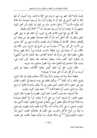 ‫وتحقيق‬ ‫دراسة‬ ‫والقدر‬ ‫القضاء‬ ‫عن‬ ‫مملوكية‬ ‫حكاية‬
-
116
-
‫اﻟﺘﺮاث‬ ‫ﺣﻮﻟﻴﺎت‬ ‫ﻣﺠﻠﺔ‬
‫تعلم‬ ‫أن‬ َ‫أحببت‬ ‫وإن‬ ،‫قلت‬ ‫ما‬ ‫ّة‬‫ح‬‫ص‬ ‫على‬ ‫يدل‬ ‫ما‬ ‫منهم‬ ‫لي‬ ‫ظهر‬ :‫قال‬ ‫ذلك؟‬ َ‫علمت‬
‫ث‬ ‫ّة‬‫د‬‫م‬ً ‫مصباحا‬ ‫سرجوا‬
ُ ‫ي‬ ‫ولا‬ ،ً ‫َارا‬‫ن‬ ‫ُوا‬‫د‬ِ‫وق‬
ُ ‫ي‬ ‫لا‬ ‫أن‬ ‫البلد‬ ‫في‬ ‫أنادي‬ ‫أقول‬ ‫ما‬ ‫ّة‬‫ح‬‫ص‬
‫لاثة‬
‫فأذنت‬ ،‫اليها‬َ ‫بلي‬ ‫أيام‬
)
24
(
‫البلدة‬ ‫أهل‬ ‫يأمر‬ ‫الملك‬ ‫إن‬ :‫قبله‬ ‫من‬ ٍ‫د‬‫منا‬ ‫فنادى‬ ،‫بذلك‬
‫منذ‬ً ‫مصباحا‬ ‫سرجوا‬
ُ ‫ي‬ ‫ولا‬ً ‫نارا‬ ‫يوقدوا‬ ‫لا‬ ‫أن‬ ‫جميعهم‬
)
25
(
.‫ففعلوا‬ ،‫أيام‬ ‫ثلاثة‬
‫خفى‬‫ت‬‫ن‬ ‫حتى‬ ‫بنا‬ ‫قم‬ ‫الملك‬ ‫أيها‬ :‫الوزير‬ ‫لي‬ ‫قال‬ ‫الثالث‬ ‫اليوم‬ ‫ليلة‬ ‫في‬ ‫كان‬ ‫ا‬َ
ّ‫فلم‬
َ‫ع‬‫ش‬َ‫أ‬ ‫كان‬ ‫إن‬ ‫وننظر‬ ‫بالليل‬
‫ممن‬ ‫حبك‬‫ي‬ ‫من‬ ‫لك‬ ‫ليظهر‬ ،
ً ‫مصباحا‬ ‫أوقد‬ ‫أو‬ ً ‫نارا‬ ‫أحد‬ َ‫ل‬
‫عندي‬ ‫كان‬ ‫من‬ ‫معي‬ ‫وأخذت‬ ‫فقمت‬ .‫أمرك‬ ‫مخالفة‬ِ‫ب‬ ‫أو‬ ‫كلامك‬ ‫بامتثال‬ ،‫يكرهك‬
‫بهم‬ ‫أثق‬ ‫ّن‬‫مم‬ ‫الأمراء‬ ‫من‬
)
26
(
‫إلى‬ ‫مكان‬ ‫ومن‬ ،‫شارع‬ ‫إلى‬ ‫شارع‬ ‫من‬ ‫نسير‬ ‫وصرنا‬ ،
‫وس‬ ‫يظهر‬ ‫ساعة‬ ً ‫نورا‬ ‫فوجدنا‬ ،‫بالباب‬ ‫فوقفنا‬ ‫بيت‬ ‫إلى‬ ‫وصلنا‬ ‫أن‬ ‫إلى‬ ،‫مكان‬
‫اعة‬
ُ‫ِيء‬‫ض‬َ ‫ْت‬‫س‬
َ ‫ت‬ ً ‫نورا‬ ‫لها‬ ‫أوقدوا‬ ‫وقد‬ ،‫خاض‬‫م‬‫ال‬ ‫أخذها‬ ‫قد‬ ‫بامرأة‬ ‫حن‬‫ن‬ ‫فإذا‬ ‫فنظرنا‬ ،‫ختفي‬‫ي‬
‫شيء‬ ‫حت‬‫ت‬ ‫النور‬ ‫جعلوا‬ ‫وقد‬ ،‫حه‬‫ل‬‫مصا‬ ‫يعلموا‬‫و‬ ،‫ينزل‬ ‫كيف‬ ‫الولد‬ ‫لينظروا‬ ،ِ‫ه‬‫ب‬
‫ستروه‬ ‫منه‬ ‫حاجتهم‬ ‫قضوا‬ ‫وإذا‬ ،‫عنه‬ ‫كشفوا‬‫إليه‬ ‫احتاجوا‬ ‫فإذا‬ ،‫يستره‬
.
‫خالفوا‬ ‫كيف‬ ‫الملك‬ ‫أيها‬ ‫انظر‬ :‫الوزير‬ ‫فقال‬
‫الذي‬ ‫غير‬ ‫وفعلوا‬ ،‫َك‬‫م‬‫ا‬
َ ‫َل‬‫ك‬
‫ألم‬ ،‫به‬ ‫أمرت‬
‫ّونك؟‬‫حب‬‫ي‬ ‫لا‬ ‫بلدك‬ ‫أهل‬ ‫أن‬ ‫لك‬ ‫أقل‬
‫المولود‬ ‫هذا‬ ‫إن‬ :‫يقول‬ ‫وهاتف‬ ،ً ‫كرا‬
‫ذ‬ً ‫ولدا‬ ‫المرأة‬ ‫وضعت‬ ‫قد‬ ‫وإذا‬ ‫َاعة‬‫س‬ ‫فوقفنا‬
‫الملك‬ ‫أيها‬ ‫يا‬ ‫ابنتك‬ ‫يتزوج‬
)
27
(
ُ‫فقلت‬ ،‫القصر‬ ‫إلى‬ ‫فرجعنا‬ .‫يديه‬ ‫على‬ ‫قتلك‬ ‫يكون‬‫و‬ ،
‫هتف‬ ‫الذي‬ ‫الهاتف‬ ‫قال‬ ‫ما‬ ‫سمعتم‬ ‫هل‬ :‫لهم‬
‫نسمع‬ ‫لم‬ :‫فقالوا‬ ‫بالباب؟‬ ‫واقف‬ ‫وأنا‬ ‫بي‬
‫قلت‬ ‫الملك؟‬ ‫أيها‬ ‫سمعت‬ ‫الذي‬ ‫وما‬ ،
ً ‫شيئا‬
)
28
(
.‫وكيت‬ ‫كيت‬ ‫يقول‬ ‫سمعته‬ :
‫المولود‬ ‫ذلك‬ ‫وأحضروا‬ ‫حضروا‬‫ف‬ ‫البيت‬ ‫ذلك‬ ‫حاب‬‫ص‬‫بأ‬ ‫استدعيت‬ ‫أصبحنا‬ ‫ا‬َ
ّ‫فلم‬
ً ‫احا‬َ ‫مصب‬ ‫تشعلوا‬ ‫ولا‬ ً ‫نارا‬ ‫توقدوا‬ ‫لا‬ ‫أن‬ ‫قبلي‬ ‫من‬ ‫النداء‬ ‫تسمعوا‬ ‫ألم‬ :‫فقلت‬ ،‫معهم‬
‫أ‬ ‫ثلاثة‬ ‫منذ‬
‫هذا‬ ‫لأجل‬ ‫أوقدنا‬ :‫فقالوا‬ ‫المصباح؟‬ ‫وأوقدتم‬ ‫أمري‬ ‫خالفتم‬ ‫بالـكم‬ ‫فما‬ ‫يام؟‬
‫نصنع‬ ‫ولم‬ ،‫نظهره‬ ‫وتارة‬ ‫خفيه‬‫ن‬ ‫تارة‬ ‫ا‬ّ ‫وكن‬ ،‫ّه‬‫م‬ُ‫أ‬ ‫وشأن‬ ‫شأنه‬ ‫على‬ ‫به‬ ‫نستعين‬ ،‫المولود‬
‫هذا‬ ‫أروني‬ :‫فقلت‬ .‫خالفناك‬ ‫قد‬ ‫نكون‬ ‫حتى‬ ‫والشرب‬ ‫الأكل‬ ‫أنواع‬ ‫من‬ ً ‫شيئا‬ ‫به‬
‫إياي‬ ‫فناولوه‬ ،‫المولود‬
)
29
(
‫ب‬ ‫ملفوف‬ ‫خرقة‬ ‫في‬
‫تعلمون‬ ‫هل‬ :‫فقلت‬ .ً ‫صغيرا‬ ‫فرأيته‬ ،‫ها‬
 