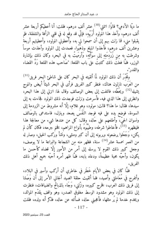 ‫حامد‬ ‫الحاج‬ ‫الستار‬ ‫عبد‬ .‫د‬
-
117
-
‫اﻟﻌﺪد‬
23
‫ﺳﺒﺘﻤﺒﺮ‬ ،
2023
‫اثنتي‬ :‫ا‬ُ‫قالو‬ ‫الأدمي؟‬ ‫ّة‬‫دي‬ ‫ما‬
)
30
(
‫عشر‬ ‫أربعة‬ ‫أعطيكم‬ ‫أنا‬ :‫فقلت‬ .‫درهم‬ ‫ألف‬ ‫عشر‬
‫فلم‬ .‫والشفقة‬ ‫الرأفة‬ ‫قلبي‬ ‫في‬ ‫له‬ ‫وقع‬ ‫قد‬ ‫ّي‬ ‫فإن‬ ،ِ‫ه‬‫ي‬ِّ ‫َب‬‫ر‬ُ‫أ‬ ‫المولود‬ ‫هذا‬ ‫وآخذ‬ ،‫درهم‬ ‫ألف‬
‫وأ‬ ،‫المولود‬ ‫وأعطوني‬ ،‫به‬ ‫لي‬ ‫سمحوا‬ ‫أن‬ ‫إلى‬ ‫بهم‬ ‫زلت‬ ‫فما‬ ،‫مني‬ ‫يقبلوا‬
‫أربعة‬ ‫عطيتهم‬
ً ‫موسا‬ ‫وأخذت‬ ‫المولود‬ ‫إلى‬ ‫فعمدت‬ .‫ُوا‬ ‫َب‬‫وذه‬ ‫المبلغ‬ ‫فأخذوا‬ ،‫درهم‬ ‫ألف‬ ‫وعشرين‬
‫بإشارة‬ ‫ذلك‬ ‫وكان‬ ،‫البحر‬ ‫في‬ ‫به‬ ُ‫َيت‬‫م‬‫َأر‬‫و‬ ،ِ‫ه‬ِ ‫ت‬َ‫ْأ‬‫و‬‫س‬ ‫إلى‬ ِ‫ه‬ِ‫َت‬‫م‬ِ‫د‬ْ‫ر‬ُ‫ز‬ ‫ِن‬‫م‬ ‫به‬ ‫وشرطت‬
‫ه‬ ‫َاحب‬‫ص‬" :‫القلعة‬ ‫باب‬ ‫على‬ ُ‫كتبت‬ ‫ذلك‬ ُ‫فعلت‬ ‫ا‬َ
ّ‫فلم‬ .‫الوزير‬
‫القضاء‬ َ
ّ‫د‬َ‫ر‬ ‫القلعة‬ ‫ذه‬
."‫والقدر‬
ِّ‫د‬
ُ ‫وق‬
‫يق‬‫فر‬ ‫البحر‬ ‫شاطئ‬ ‫على‬ ‫كان‬ ‫البحر‬ ‫في‬ ‫ألقيته‬ ‫ا‬ّ ‫لم‬ ‫المولود‬ ‫ذلك‬ ‫أن‬ َ‫ر‬
)
31
(
‫والموج‬ ‫أبيض‬ ً ‫شيئا‬ ‫البحر‬ ‫في‬ ‫فرأى‬ ‫يق‬‫الفر‬ ‫كبير‬ ‫فنظر‬ ،‫هناك‬ ‫نازلون‬ ‫َب‬ ‫َر‬‫ع‬‫ال‬ ‫من‬
‫يشيله‬
)
32
(
،‫البحر‬ ‫هذا‬ ‫إلى‬ ‫انزلي‬ :‫لها‬ ‫وقال‬ ‫الوصائف‬ ‫بعض‬ ‫إلى‬ ‫فالتفت‬ ،‫ّه‬‫ط‬ُ ‫ح‬‫ي‬‫و‬
‫فوجد‬ ‫ونزلت‬ ‫فأسرعت‬ .‫فيه‬ ‫الذي‬ ‫هذا‬ ‫إلى‬ ‫وانظري‬
‫إلى‬ ‫به‬ ‫جاءت‬‫ف‬ ‫المولود‬ ‫ذلك‬ ‫ت‬
‫إلى‬ ‫الزردمة‬ ‫من‬ ‫مشروط‬ ‫أنه‬ ‫ّا‬‫ل‬‫إ‬ ،‫غلام‬ ‫وهو‬ ،‫مولود‬ :‫قالت‬ ‫هذا؟‬ ‫ما‬ :‫فقال‬ ،‫سيدها‬
‫َائف‬‫ص‬‫بالو‬ ‫فاستدعى‬ ،‫ينزل‬‫و‬ ‫يصعد‬ َ
‫َس‬‫ف‬َ ‫الن‬ ‫فوجد‬ ‫فيه‬ ‫على‬ ‫يده‬ ‫فوضع‬ .‫السوءة‬
‫هذا‬ ‫جة‬‫ل‬‫معا‬ ‫من‬ ‫شيء‬ ‫عندها‬ ‫من‬ ‫كل‬ :‫وقال‬ ،‫َاله‬‫ح‬ ‫على‬ ‫وأطلعهم‬ ،ّ‫ي‬‫ح‬‫ل‬‫ا‬ ‫ونسوان‬
‫فليظهره‬
)
33
(
‫فأخ‬ .
‫لم‬ ‫كأن‬ ‫فكان‬ ،‫جرحه‬ ‫ختم‬‫ف‬ ،‫المراهم‬ ‫بأنواع‬ ُ‫ه‬‫ُو‬ ‫ب‬َ
ّ‫وطي‬ ،‫شرطه‬ ‫اطوا‬
‫له‬ ‫وصار‬ ،‫خيل‬‫ل‬‫ا‬ ‫وركب‬ ‫ونشأ‬ ،‫ومشى‬ ‫كبر‬ ‫أن‬ ‫إلى‬ ‫ويربونه‬ ‫يرضعونه‬ ‫َلوا‬‫ع‬َ‫ج‬َ‫و‬ ،‫يكن‬
‫عشر‬ ‫خمسة‬ ‫العمر‬ ‫من‬
)
34
(
،‫يوصف‬ ‫لا‬ ‫ما‬ ‫والبراعة‬ ‫الشجاعة‬ ‫ِن‬‫م‬ ‫منه‬ ‫فظهر‬ ،‫سنة‬
‫ق‬ ‫ّا‬‫ل‬‫إ‬ ‫الأمور‬ ‫من‬ ‫أمر‬ ‫إلى‬ ‫يرسله‬ ‫لا‬ ‫القوم‬ ‫ذلك‬ ‫كبير‬ ‫وجعل‬
‫ما‬ ‫كأحسن‬ ‫ضاه‬
‫ظهر‬ ‫ا‬َ
ّ‫فلم‬ ،‫بابنه‬ ‫ودعاه‬ ،ً‫عظيمة‬ ‫حبة‬‫م‬ ‫ّه‬َ ‫وأحب‬ ،‫يكون‬
‫ذلك‬ ‫أهل‬ ‫جميع‬ ‫ّه‬‫أحب‬ ‫أمره‬
.‫يق‬‫الفر‬
،‫البلاد‬ ‫في‬ ‫وأسير‬ ‫أركب‬ ‫أن‬ ‫خاطري‬ ‫في‬ ‫َر‬‫ط‬َ‫خ‬ ‫الأيام‬ ‫بعض‬ ‫في‬ ‫كان‬ ‫ا‬َ
ّ‫فلم‬
‫َلنا‬‫ص‬َ‫و‬ ‫أن‬ ‫إلى‬ ‫الأمر‬ ‫جاني‬‫ل‬‫أ‬ ‫الصيد‬ ‫حلقة‬ ‫ألقيت‬ ‫فلما‬ ،‫وأصيد‬ ‫َاملتي‬‫ع‬ُ‫م‬ ‫في‬ ‫وأتفرج‬
‫العرب‬ ‫ذلك‬ ‫يق‬‫فر‬ ‫إلى‬
‫فنظرت‬ ،‫والضيافات‬ ‫بالذبائح‬ ‫َاء‬‫ج‬َ‫و‬ ،‫ّلني‬‫ز‬‫ون‬ ،‫كبيره‬ ‫خرج‬‫ف‬ ،
،‫الموائد‬ ‫ّم‬‫د‬‫يق‬ ‫واقف‬ ‫وهو‬ ،‫الصدر‬ ‫مغلوق‬ ‫الوسط‬ ‫مشدود‬ ‫وهو‬ ‫المولود‬ ‫ذلك‬ ‫إلى‬
‫فقلت‬ ،‫ولده‬ ‫أنه‬ ‫كر‬
‫فذ‬ ،‫حاله‬ ‫عن‬ ‫لته‬ َ‫فسأ‬ ،‫حاله‬ ‫جبني‬‫ع‬‫فأ‬ ،‫مثلها‬ ‫ُر‬ ‫ي‬ ‫لم‬ ‫خدمة‬ ‫خدم‬‫ي‬‫و‬
 