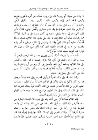 ‫وتحقيق‬ ‫دراسة‬ ‫والقدر‬ ‫القضاء‬ ‫عن‬ ‫مملوكية‬ ‫حكاية‬
-
118
-
‫اﻟﺘﺮاث‬ ‫ﺣﻮﻟﻴﺎت‬ ‫ﻣﺠﻠﺔ‬
‫أمره‬ ‫عن‬ ‫فسألته‬ .‫ربيب‬ ‫بل‬ :‫قال‬ ‫ربيب؟‬ ‫أم‬ ‫صلبك‬ ‫من‬ ‫ولدك‬ :‫له‬
،‫ـبره‬‫خ‬‫ب‬ ‫فأخبرني‬
‫ْن‬‫ط‬َ ‫الب‬ ‫مشقوق‬ ‫وجده‬ ‫وكيف‬ ،‫جه‬‫ل‬‫عا‬ ‫وكيف‬ ،‫إليه‬ ‫البحر‬ ‫قذفه‬ ‫وكيف‬
ِ‫ة‬َ‫م‬‫َرد‬ ‫والز‬
)
35
(
ُ‫فوجدت‬ ‫صدره‬ ‫إلى‬ ‫فنظرت‬ .‫تراه‬ ‫ما‬‫ك‬ ‫صار‬ ‫أن‬ ‫إلى‬ ‫معه‬ ‫فعل‬ ‫وما‬ ،
‫فعرفتـ‬ ،‫اختم‬ ‫وقد‬ ‫الموس‬ ‫أثر‬
)
‫ـه‬
(
‫لأمير‬ ُ‫فقلت‬ ،‫عيشي‬ َ
‫ّص‬‫غ‬َ ‫ن‬َ ‫وت‬ ‫خاطري‬ ‫تكدر‬ ‫وقد‬
‫أكت‬ ‫وقصدي‬ ،‫ببلدي‬ ‫حاجة‬ ‫لي‬ ‫إن‬ :‫حي‬‫ل‬‫ا‬ ‫ذلك‬
‫ذو‬ ‫نشيط‬ ‫يد‬ ‫على‬ ‫بسببها‬ ‫ب‬
)
36
(
‫وذاك‬ :‫فقلت‬ .‫الغلام‬ ‫هذا‬ ‫ولدي‬ ‫مثل‬ ‫جد‬‫ت‬ ‫لا‬ ‫إنك‬ ‫الملك‬ ‫أيها‬ :‫فقال‬ ،‫وشهامة‬ ‫همة‬
‫ببلده‬ ‫أمر‬ ‫له‬ ‫عرض‬ ‫الملك‬ ‫إن‬ ‫ولدي‬ ‫يا‬ :‫له‬ ‫وقال‬ ّ‫ي‬‫ح‬‫ل‬‫ا‬ ‫ذلك‬ ‫أمير‬ ‫فطلبه‬ . ُ‫ْت‬‫د‬َ‫ص‬َ ‫ق‬
‫فلا‬ ‫ّهك‬‫ج‬‫و‬ ‫فإذا‬ ،ّ‫م‬‫ه‬ُ‫م‬ ‫لكل‬ ‫كفؤ‬ ‫أنك‬ ‫فأعلمته‬ ،‫قضائه‬ ‫في‬ ‫يتوجه‬ ‫من‬ ‫وقصده‬
‫ٺت‬ ‫فيما‬ ‫تتهاون‬
‫و‬
.‫كرامة‬
‫و‬ً ‫ا‬ّ‫ُب‬‫ح‬ :‫فقال‬ .‫بسببه‬ ‫جه‬
‫وزيري‬ ‫إلى‬ ُ‫وكتبت‬ً ‫وقرطاسا‬ ً‫ة‬‫دوا‬ ُ‫فأخذت‬
ّ‫م‬َ‫أ‬ ‫الرحيم‬ ‫الرحمن‬ ‫الله‬ ‫بسم‬ ‫بعد‬
‫ا‬
‫بالقبض‬ ‫فتقدم‬ ،‫فيه‬ ‫َا‬‫م‬ ‫وفهمت‬ ‫وقرأته‬ ‫هذا‬ ‫كتابي‬ ‫على‬ ‫وقفت‬ ‫إذا‬ ‫الوزير‬ ‫أيها‬ ‫بعد؛‬
ً ‫ربعا‬ ‫المدينة‬ ‫أرباع‬ ‫من‬ ‫ربع‬ ‫ُل‬‫ك‬ ‫على‬ ‫وأجعل‬ ،‫قطع‬ ‫أربع‬ ‫وتقطعه‬ ،‫الغلام‬ ‫هذا‬ ‫على‬
.‫منه‬
‫مضت‬ ‫ا‬َ ‫م‬
َ ‫ف‬ ،‫والنهار‬ ‫الليل‬ ‫يسير‬ ‫به‬ ‫ّه‬‫ج‬‫فتو‬ ،‫للغلام‬ ‫وناولته‬ ،‫الكتاب‬ ‫ختمت‬ ‫ثم‬
‫م‬ ‫ّة‬‫د‬ُ‫م‬
.‫المدينة‬ ‫إلى‬ ‫َل‬‫ص‬َ‫و‬ ‫حتى‬ ‫الأيام‬ ‫ن‬
‫وجعل‬ ،
ً ‫بستانا‬ ‫حته‬‫ت‬ ‫وبنى‬ ،‫قصره‬ ‫إلى‬ً ‫قريبا‬ ً ‫قصرا‬ ‫لابنته‬ ‫بنى‬ ‫قد‬ ‫الملك‬ ‫وكان‬
‫وصارت‬ ‫الطيور؛‬ ‫لسائر‬ ً ‫أعشاشا‬ ‫جار‬‫ش‬‫الأ‬ ‫في‬ ‫خذ‬‫ت‬‫وا‬ ،‫زوجان‬ ٍ‫ة‬‫فاكه‬ ‫كل‬ ‫من‬ ‫فيه‬
‫الط‬
‫ابنة‬ ‫لتشرف‬ ‫بلغاتها‬ ّ‫د‬ِ‫ر‬َ‫غ‬
ُ ‫ت‬ ‫الأفنان‬ ‫تلك‬ ‫على‬ ‫فتقعد‬ ‫الأعشاش‬ ‫تلك‬ ‫من‬ ‫خرج‬‫ت‬ ‫يور‬
‫جوار‬‫ل‬‫ا‬ ‫من‬ ‫وعندها‬ ،‫خاطرها‬ ‫فينشرح‬ ،‫الطيور‬ ‫تلك‬ ‫وعلى‬ ،‫البستان‬ ‫ذلك‬ ‫على‬ ‫الملك‬
.‫أشغالها‬ ‫يقضون‬ ‫ا‬َ ‫َابه‬‫ب‬ ‫على‬ ‫خدام‬‫ل‬‫ا‬ ‫من‬ ‫وجماعة‬ ‫حسان‬‫ل‬‫ا‬
‫البستا‬ ‫ذلك‬ ‫باب‬ ‫على‬ ‫ونام‬ ‫َاقته‬‫ن‬ ‫من‬ ‫نزل‬ً ‫َادفا‬‫ص‬ُ‫م‬ ‫الغلام‬ ‫جاء‬‫ف‬
‫من‬ ‫ليستريح‬ ‫ن‬
،‫جانبه‬ ‫إلى‬ ‫وناقته‬ ،‫نائم‬ ‫بصبي‬ ‫هي‬ ‫فإذا‬ ‫القصر‬ ‫أعلى‬ ‫من‬ ‫الملك‬ ‫ابنة‬ ‫فأشرفت‬ ،‫تعبه‬
‫وأعطتها‬ ‫جواريها‬ ‫بعض‬ ‫فاستدعت‬ ،‫الورقة‬ ‫شبه‬
ُ ‫ي‬ ‫شيء‬ ‫رأسه‬ ‫في‬ ‫فإذا‬ ْ
‫فنظرت‬
‫أشرفية‬ ‫عشرة‬
)
37
(
‫جنيـ‬‫ت‬ ِ‫كأنك‬ ‫البستان‬ ‫إلى‬ ‫اخرجي‬ :‫وقالت‬ ،
)
‫ن‬
(
‫قال‬ ‫فإن‬ ،ً ‫زهرا‬
‫ال‬ ‫هذه‬ ‫فأعطيه‬ً ‫شيئا‬ ‫خادم‬‫ل‬‫ا‬ ِ‫ك‬‫ل‬
‫عارضها‬ ‫ّا‬َ ‫فلم‬ ،‫ففعلت‬ .‫عنك‬ ‫ليسكت‬ ‫أشرفية‬ ‫عشرة‬
 
