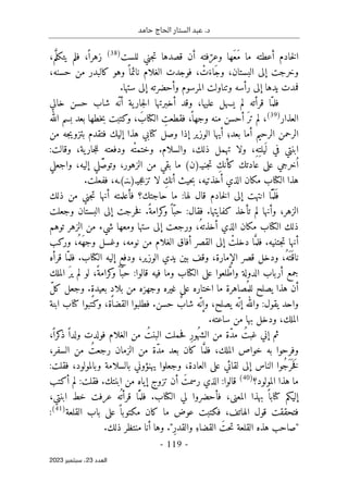 ‫حامد‬ ‫الحاج‬ ‫الستار‬ ‫عبد‬ .‫د‬
-
119
-
‫اﻟﻌﺪد‬
23
‫ﺳﺒﺘﻤﺒﺮ‬ ،
2023
‫للست‬ ‫جني‬‫ت‬ ‫قصدها‬ ‫أن‬ ‫فته‬ّ‫وعر‬ ‫َها‬‫ع‬َ‫م‬ ‫ما‬ ‫أعطته‬ ‫خادم‬‫ل‬‫ا‬
)
38
(
،‫م‬َ
ّ‫يتكل‬ ‫فلم‬ ،ً ‫زهرا‬
،‫حسنه‬ ‫من‬ ‫كالبدر‬ ‫وهو‬ ً ‫نائما‬ ‫الغلام‬ ‫فوجدت‬ ، ْ
‫ت‬َ‫َاء‬‫ج‬‫و‬ ،‫البستان‬ ‫إلى‬ ‫وخرجت‬
‫وت‬ ‫رأسه‬ ‫إلى‬ ‫يدها‬ ‫فمدت‬
.‫ستها‬ ‫إلى‬ ‫وأحضرته‬ ‫المرسوم‬ ‫ناولت‬
ّ‫فلم‬
‫ي‬ ‫لم‬ ‫قرأته‬ ‫ا‬
‫خالي‬ ‫حسن‬ ‫شاب‬ ‫ّه‬ ‫أن‬ ‫ية‬‫جار‬‫ل‬‫ا‬ ‫أخبرتها‬ ‫وقد‬ ،‫عليها‬ ‫سهل‬
‫العذار‬
)
39
(
‫الله‬ ‫بسم‬ ‫بعد‬ ‫خطها‬‫ب‬ ‫وكتبت‬ ، َ‫الكتاب‬ ِ
‫فقطعت‬ ،
ً ‫وجها‬ ‫منه‬ ‫أحسن‬ َ‫تر‬ ‫لم‬ ،
‫من‬ ‫جه‬‫ي‬‫بتزو‬ ‫فتقدم‬ ‫إليك‬ ‫هذا‬ ‫كتابي‬ ‫وصل‬ ‫إذا‬ ‫الوزير‬ ‫أيها‬ ‫بعد؛‬ ‫أما‬ ‫الرحيم‬ ‫الرحمن‬
‫ودفعته‬ ‫ْه‬‫ت‬‫وختم‬ .‫والسلام‬ ،‫ذلك‬ ‫تهمل‬ ‫ولا‬ ،ِ‫ه‬ِ‫يلت‬
َ ‫ل‬ ‫في‬ ‫ابنتي‬
:‫وقالت‬ ،‫ية‬‫جار‬‫ل‬‫ل‬
‫جنيـ‬‫ت‬ ِ‫كأنك‬ ‫عادتك‬ ‫على‬ ‫خرجي‬ُ ‫ا‬
)
‫ن‬
(
‫واجعلي‬ ،‫إليه‬ ‫لي‬َّ‫ص‬‫وتو‬ ،‫الزهور‬ ‫من‬ ‫بقي‬ ‫ما‬
‫جيـ‬‫ع‬‫تز‬ ‫لا‬ ِ‫أنك‬ ‫حيث‬‫ب‬ ،‫أخذتيه‬ ‫الذي‬ ‫مكان‬ ‫الكتاب‬ ‫هذا‬
)
‫ـنـ‬
(
.‫ففعلت‬ ،‫ـه‬
‫ذلك‬ ‫من‬ ‫جني‬‫ت‬ ‫أنها‬ ‫فأعلمته‬ ‫حاجتك؟‬ ‫ما‬ :‫لها‬ ‫قال‬ ‫خادم‬‫ل‬‫ا‬ ‫إلى‬ ‫انتهت‬ ‫ّا‬َ ‫م‬
َ ‫ل‬َ ‫ف‬
‫فق‬ .‫كفايتها‬ ‫تأخذ‬ ‫لم‬ ‫وأنها‬ ،‫الزهر‬
‫وجعلت‬ ‫البستان‬ ‫إلى‬ ‫خرجت‬‫ف‬ .ً‫كرامة‬
‫و‬ ً ‫ّا‬‫حب‬ :‫ال‬
‫توهم‬ ‫الزهر‬ ‫من‬ ‫شيء‬ ‫ومعها‬ ‫ستها‬ ‫إلى‬ ‫ورجعت‬ ،ُ‫أخذته‬ ‫الذي‬ ‫مكان‬ ‫الكتاب‬ ‫ذلك‬
‫وركب‬ ،ُ‫َه‬‫ه‬‫وج‬ ‫وغسل‬ ،‫نومه‬ ‫من‬ ‫الغلام‬ ‫أفاق‬ ‫القصر‬ ‫إلى‬ ْ
‫دخلت‬ ‫ا‬َ
ّ‫فلم‬ .‫جتنيه‬‫ت‬ ‫أنها‬
ّ‫فلم‬ .‫الكتاب‬ ‫إليه‬ ‫ودفع‬ ،‫الوزير‬ ‫يدي‬ ‫بين‬ ‫وقف‬ ،‫الإمارة‬ ‫قصر‬ ‫ودخل‬ ،ُ‫َه‬ ‫ت‬َ ‫ناق‬
‫قرأه‬ ‫ا‬
‫الملك‬ َ‫ير‬ ‫لم‬ ‫لو‬ ،ً‫كرامة‬
‫و‬ً ‫ا‬ّ‫حب‬ :‫قالوا‬ ‫فيه‬ ‫وما‬ ‫الكتاب‬ ‫على‬ ‫لعوا‬ َ
ّ‫واط‬ ‫الدولة‬ ‫أرباب‬ ‫جمع‬
ّ‫ل‬‫ك‬ ‫وجعل‬ .ٍ‫ة‬‫بعيد‬ ٍ‫د‬‫بلا‬ ‫من‬ ‫وجهزه‬ ‫غيره‬ ‫على‬ ‫اختاره‬ ‫ما‬ ‫ُصاهرة‬ ‫للم‬ ‫يصلح‬ ‫هذا‬ ‫أن‬
‫كتاب‬ ‫وكتبوا‬ ،‫القضاة‬ ‫فطلبوا‬ .‫حسن‬ ٌ
‫شاب‬ ‫ّه‬ ‫وإن‬ ،‫يصلح‬ ‫ّه‬‫إن‬ ‫والله‬ :‫يقول‬ ‫واحد‬
‫ابنة‬
‫بها‬ ‫ودخل‬ ،‫الملك‬
.‫ساعته‬ ‫من‬
،ً ‫كرا‬
‫ذ‬ ً ‫ولدا‬ ‫فولدت‬ ‫الغلام‬ ‫من‬ ُ‫البنت‬ ‫حملت‬‫ف‬ ِ‫ر‬‫ُو‬‫ه‬‫الش‬ ‫من‬ ‫ّة‬‫د‬‫م‬ ُ‫غبت‬ ‫إني‬ ‫ثم‬
،‫السفر‬ ‫من‬ ُ‫رجعت‬ ‫الزمان‬ ‫من‬ ‫ّة‬‫د‬‫م‬ ‫بعد‬ ‫كان‬ ‫ا‬َ
ّ‫فلم‬ ،‫الملك‬ ‫خواص‬ ‫به‬ ‫وفرحوا‬
:‫فقلت‬ ،‫وبالمولود‬ ‫بالسلامة‬ ‫يهنؤوني‬ ‫وجعلوا‬ ،‫العادة‬ ‫على‬ ‫لقائي‬ ‫إلى‬ ‫الناس‬ ‫ُوا‬‫ج‬َ ‫ر‬
َ ‫خ‬َ‫ف‬
‫المولود؟‬ ‫هذا‬ ‫ما‬
)
40
(
:‫قالوا‬
‫أكتب‬ ‫لم‬ :‫فقلت‬ .‫ابنتك‬ ‫من‬ ‫إياه‬ ‫تزوج‬ ‫أن‬ َ‫رسمت‬ ‫الذي‬
،‫ابنتي‬ ‫خط‬ ‫عرفت‬ ‫ه‬
ُ ‫قرأت‬ ‫ّا‬َ ‫فلم‬ .‫الكتاب‬ ‫لي‬ ‫فأحضروا‬ ،‫المعنى‬ ‫بهذا‬ ً ‫كتابا‬ ‫إليكم‬
‫القلعة‬ ‫باب‬ ‫على‬ ً ‫مكتوبا‬ ‫كان‬ ‫ما‬ ‫عوض‬ ‫فكتبت‬ ،‫الهاتف‬ ‫قول‬ ‫فتحققت‬
)
41
(
:
.‫ذلك‬ ‫منتظر‬ ‫أنا‬ ‫وها‬ ."ِ‫ر‬‫والقد‬ ِ‫القضاء‬ َ‫حت‬‫ت‬ ‫القلعة‬ ‫هذه‬ ‫"صاحب‬
 