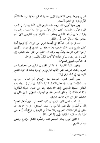 .‫د‬
‫عباسة‬ ‫محمد‬
-
12
-
‫اﻟﺘﺮاث‬ ‫ﺣﻮﻟﻴﺎت‬ ‫ﻣﺠﻠﺔ‬
‫القرآن‬ ‫لغة‬ ‫من‬ ‫خذوا‬‫ت‬‫ا‬ ‫لعرقهم‬ ‫تعصبوا‬ ‫الذين‬ ‫الشعوبيون‬ ‫وحتى‬ .‫وغيرها‬ ‫العربي‬
‫بديلا‬ ‫الـكريم‬
‫ع‬
.‫الأصلية‬ ‫لغتهم‬ ‫ن‬
‫ال‬ ‫علماء‬ ‫ترجم‬ ‫لقد‬ ،‫أخرى‬ ‫جهة‬ ‫ومن‬
‫كنف‬ ‫في‬ ‫يعيشون‬ ‫كانوا‬ ‫الذين‬ ‫فرس‬
،‫العربية‬ ‫إلى‬ ‫ية‬‫البهلو‬ ‫الفارسية‬ ‫من‬ ‫والأدب‬ ‫العلوم‬ ‫كتب‬ ،‫والعباسية‬ ‫ية‬‫الأمو‬ ‫الدولة‬
‫ذاع‬ ‫الذين‬ ‫المترجمين‬ ‫ومن‬ .‫الضياع‬ ‫من‬ ‫وحفظها‬ ‫المسلمين‬ ‫أوساط‬ ‫في‬ ‫نشرها‬ ‫بغية‬
.‫المقفع‬ ‫بن‬ ‫الله‬ ‫وعبد‬ ‫سالم‬ ‫بن‬ ‫جبلة‬ ‫صيتهم‬
‫الفر‬ ‫أخذها‬ ‫التي‬ ‫حكمة‬‫ل‬‫ا‬ ‫كتب‬ ‫ترجموا‬ ‫لقد‬
‫أيضا‬ ‫ترجموا‬ ‫ما‬‫ك‬ ،‫اليونان‬ ‫عن‬ ‫س‬
‫خه‬‫ي‬‫تار‬ ‫في‬ ‫الطبري‬ ‫منها‬ ‫استفاد‬ ‫وقد‬ ،‫الفرس‬ ‫ملوك‬ ‫وسير‬ ‫التاريخ‬ ‫كتب‬
‫؛‬
‫كذلك‬
‫و‬
‫إلى‬ ‫الـكتب‬ ‫هذه‬ ‫نقلوا‬ ‫ممن‬ ‫المقفع‬ ‫ابن‬ ‫وكان‬ ،‫والآداب‬ ‫المواعظ‬ ‫كتب‬ ‫ترجموا‬
.‫وغيرهما‬ ‫والصغير‬ ‫الـكبير‬ ‫كالأدب‬‫مؤلفاته‬ ‫في‬ ‫منها‬ ‫استفاد‬ ‫وقد‬ ،‫العربية‬
4
-
‫حد‬‫ل‬‫ا‬ ‫الفارسي‬ ‫الأدب‬
:‫يث‬
‫من‬ ‫خصائصها‬ ‫من‬ ‫الـكثير‬ ‫اقترضت‬ ‫التي‬ ‫حديثة‬‫ل‬‫ا‬ ‫الفارسية‬ ‫اللغة‬ ‫وبظهور‬
‫التاسع‬ ‫القرن‬ ‫في‬ ‫وذلك‬ ‫الوجود‬ ‫إلى‬ ‫الفارسي‬ ‫الأدب‬ ‫ظهر‬ ،‫حروفها‬‫ب‬ ‫وكتبت‬ ‫العربية‬
.‫إيران‬ ‫شرق‬ ‫شمال‬ ‫في‬ ،‫الميلادي‬
‫المروزي‬ ‫العباس‬ ‫أبو‬ ‫الإسلام‬ ‫بعد‬ ‫الفارسية‬ ‫شعراء‬ ‫أقدم‬ ‫ومن‬
‫)ت‬
200
‫لـ‬ ‫القصائد‬ ‫بعض‬ ‫له‬ ‫وردت‬ .(‫هـ‬
‫بعده‬ ‫وجاء‬ .‫له‬ ‫نسبتها‬ ‫في‬ ‫مشكوك‬ ‫كنها‬
‫)ت‬ ‫البرغيسي‬ ‫حنظلة‬ ‫الشاعر‬
229
‫ية‬‫الطاهر‬ ‫الدولة‬ ‫شعراء‬ ‫من‬ ‫وهو‬ ،(‫هـ‬
)
205
‫هـ‬
-
259
‫في‬ ‫عاش‬ ‫الذي‬ ‫السجزي‬ ‫الوصيف‬ ‫بن‬ ‫محمد‬ ‫الشاعر‬ ‫ظهر‬ ‫ثم‬ .(‫هـ‬
‫النصف‬
.‫الهجري‬ ‫الثالث‬ ‫القرن‬ ‫من‬ ‫الثاني‬
‫ا‬ ‫أشعار‬ ‫معايير‬ ‫في‬ ‫"المعجم‬ ‫كتابه‬ ‫في‬ ‫الرازي‬ ‫الدين‬ ‫شمس‬ ‫ذهب‬ ‫لقد‬
"‫لعجم‬
‫وقد‬ ‫سمرقند‬ ‫من‬ ‫وهو‬ ،‫السغدي‬ ‫حفص‬ ‫أبو‬ ‫الفارسي‬ ‫الشعر‬ ‫قال‬ ‫من‬ ‫أول‬ ‫أن‬ ‫إلى‬
‫حفص‬ ‫أبا‬ ‫أن‬ ‫المرجح‬ .‫الموسيقى‬ ‫في‬ ‫ا‬ً ‫حاذق‬ ‫وكان‬ ،‫الهجري‬ ‫الثالث‬ ‫القرن‬ ‫في‬ ‫عاش‬
.‫سالفا‬ ‫كرناهم‬
‫ذ‬ ‫الذين‬ ‫الثلاثة‬ ‫الشعراء‬ ‫بعد‬ ‫جاء‬ ‫هذا‬
ّ‫وخص‬ ‫نظما‬ ‫القصص‬ ‫بكتابة‬ ‫الفرس‬ ‫اشتهر‬ ‫ما‬‫ك‬
‫ويسمى‬ ‫المزدوج‬ ‫الشكل‬ ‫وها‬
‫عن‬
.‫المثنوي‬ ‫دهم‬
 