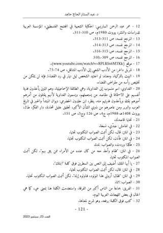 ‫حامد‬ ‫الحاج‬ ‫الستار‬ ‫عبد‬ .‫د‬
-
121
-
‫اﻟﻌﺪد‬
23
‫ﺳﺒﺘﻤﺒﺮ‬ ،
2023
12
-
‫العر‬ ‫المؤسسة‬ ،‫الفلسطيني‬ ‫جتمع‬‫م‬‫ال‬ ‫في‬ ‫الشعبية‬ ‫حكاية‬‫ل‬‫ا‬ :‫الساريسي‬ ‫الرحمن‬ ‫عبد‬ ‫عمر‬
‫بية‬
‫بيروت‬ ،‫والنشر‬ ‫للدراسات‬
1980
‫م‬
‫ص‬ ،
310
-
311
.
13
-
‫نفسه‬ ‫المرجع‬
‫ص‬ ،
311
-
313
.
14
-
‫نفسه‬ ‫المرجع‬
‫ص‬ ،
313
-
314
.
15
-
‫نفسه‬ ‫المرجع‬
‫ص‬ ،
315
-
316
.
16
-
‫نفسه‬ ‫المرجع‬
‫ص‬ ،
309
-
310.
17
-
) ‫موقع‬
www.youtube.com/watch?v=RPLRSs6MTKk
.(
18
-
‫المت‬ ‫الأدب‬ ‫إلى‬ ‫الشعبي‬ ‫الأدب‬ ‫من‬ :‫داغر‬ ‫شربل‬
‫ص‬ ،‫ناقل‬
74
-
75
.
19
-
‫يتمكن‬ ‫لن‬ ‫فإنه‬ /‫القضاء‬ ‫رد‬ ‫في‬ ‫نهار‬ ‫ليل‬ ‫الشخص‬ ‫اجتهد‬ ‫لو‬ :‫ومعناه‬ ،‫بالتركية‬ ‫البيت‬
‫من‬
.‫القضاء‬ ‫مقراض‬ ‫من‬ ‫رأسه‬ ‫خليص‬‫ت‬
20
-
‫فدية‬ ‫يأخذون‬ ‫الذين‬ ‫وهم‬ ،‫الإسماعيلية‬ ‫الطائفة‬ ‫وهي‬ ،‫ية‬‫الفداو‬ ‫إلى‬ ‫منسوب‬ ‫اسم‬ :‫الفداوي‬
‫و‬ .‫يستعملهم‬ ‫من‬ ‫مقاصد‬ ‫في‬ ‫الاستماتة‬ ‫على‬ ‫أنفسهم‬
‫أمرهم‬ ‫من‬ ‫يقتلون‬ ‫لأنهم‬ ‫ية‬‫الفداو‬ ‫يسمون‬
‫ينظر‬ .‫منه‬ ‫فديتهم‬ ‫يأخذون‬‫و‬ ‫بقتله‬ ‫أميرهم‬
،
‫حضرمي‬‫ل‬‫ا‬ ‫خلدون‬ ‫ابن‬
:
‫تاريخ‬ ‫في‬ ‫ـبر‬‫خ‬‫ل‬‫وا‬ ‫المبتدأ‬ ‫ديوان‬
‫ت‬ ،‫الأكبر‬ ‫الشأن‬ ‫ذوي‬ ‫من‬ ‫عاصرهم‬ ‫ومن‬ ‫والبربر‬ ‫العرب‬
‫ح‬
‫قيق‬
،‫الفكر‬ ‫دار‬ ،‫حادة‬‫ش‬ ‫خليل‬
‫ط‬
2
،
‫بيروت‬
1408
‫هـ‬
-
1988
‫م‬
‫ج‬ ،
4
‫ص‬ ،
126
‫وج‬
5
‫ص‬ ،
151
.
21
-
‫حتها‬‫ت‬
.‫قاصدك‬ :
22
-
.‫نسخة‬ ،‫ّي‬‫د‬‫ض‬ :‫الهامش‬ ‫في‬
23
-
.‫حتها‬‫ت‬ ‫المكتوب‬ ‫الصواب‬ ‫أثبت‬ ‫لـكن‬ .‫قال‬ :‫المتن‬ ‫في‬
24
-
.‫حتها‬‫ت‬ ‫المكتوب‬ ‫الصواب‬ ‫أثبت‬ ‫لـكن‬ .‫فأذن‬ :‫المتن‬ ‫في‬
25
-
.‫لمدة‬ :‫والصواب‬ ،‫وردت‬ ‫هكذا‬
26
-
‫أثبت‬ ‫لـكن‬ ."‫بهم‬ ‫يثق‬ ‫ممن‬ ‫الأمراء‬ ‫من‬ ‫عنده‬ ‫كان‬ ‫من‬ ‫معه‬ ‫وأخذ‬ ‫"فقام‬ :‫المتن‬ ‫في‬
‫ال‬ ‫الصواب‬
.‫حتها‬‫ت‬ ‫مكتوب‬
27
-
."‫"ابنتك‬ ‫كلمة‬ ‫فوق‬ ‫السطرين‬ ‫بين‬ ‫النص‬ ‫إلى‬ ‫أضيف‬ :‫الملك‬ ‫أيها‬ ‫يا‬
28
-
.‫حتها‬‫ت‬ ‫المكتوب‬ ‫الصواب‬ ‫أثبت‬ ‫لـكن‬ .‫قال‬ :‫المتن‬ ‫في‬
29
-
.‫حتها‬‫ت‬ ‫المكتوب‬ ‫الصواب‬ ‫أثبت‬ ‫لـكن‬ ."‫إياه‬ ‫فناولوه‬ ،‫المولود‬ ‫هذا‬ ‫أروني‬ :‫"فقال‬ :‫المتن‬ ‫في‬
30
-
.‫اثنا‬ :‫الصواب‬
31
-
‫من‬ ‫جماعة‬ :‫يق‬‫الفر‬
‫هي‬ ‫ما‬‫ك‬ ،‫حي‬ ‫بمعنى‬ ‫هنا‬ ‫الكلمة‬ ‫واستخدمت‬ .‫الفرقة‬ ‫من‬ ‫أكبر‬ ‫الناس‬
‫حا‬‫ل‬‫ا‬
.‫اليوم‬ ‫العربية‬ ‫اللهجات‬ ‫بعض‬ ‫في‬ ‫ل‬
32
-
‫فوق‬ ‫كتب‬
.‫لمعناها‬ ‫شرح‬ ‫وهو‬ .‫يرفعه‬ :‫الكلمة‬
 