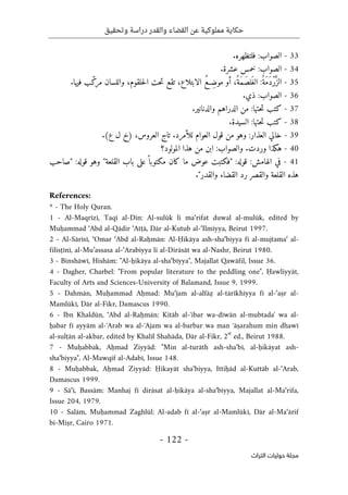 ‫وتحقيق‬ ‫دراسة‬ ‫والقدر‬ ‫القضاء‬ ‫عن‬ ‫مملوكية‬ ‫حكاية‬
-
122
-
‫اﻟﺘﺮاث‬ ‫ﺣﻮﻟﻴﺎت‬ ‫ﻣﺠﻠﺔ‬
33
-
.‫فلتظهره‬ :‫الصواب‬
34
-
.‫عشرة‬ ‫خمس‬ :‫الصواب‬
35
-
‫و‬ ،‫حلقوم‬‫ل‬‫ا‬ ‫حت‬‫ت‬ ‫تقع‬ ،‫الابتلاع‬ ُ‫ع‬‫ِـ‬‫ض‬‫مو‬ ‫أو‬ ،ُ‫َة‬‫م‬َ‫ص‬‫ل‬َ‫غ‬‫ال‬ :ُ‫َة‬‫م‬َ‫د‬ْ‫ر‬َ
ّ‫الز‬
.‫فيها‬ ‫ب‬ّ‫مرك‬ ‫اللسان‬
36
-
.‫ذي‬ :‫الصواب‬
37
-
.‫والدنانير‬ ‫الدراهم‬ ‫من‬ :‫حتها‬‫ت‬ ‫كتب‬
38
-
.‫السيدة‬ :‫حتها‬‫ت‬ ‫كتب‬
39
-
:‫العذار‬ ‫خالي‬
.‫للأمرد‬ ‫العوام‬ ‫قول‬ ‫من‬ ‫وهو‬
.(‫ع‬ ‫ل‬ ‫)خ‬ ،‫العروس‬ ‫تاج‬
40
-
‫المول‬ ‫هذا‬ ‫من‬ ‫ابن‬ :‫والصواب‬ .‫وردت‬ ‫هكذا‬
‫و‬
‫د؟‬
41
-
ً ‫مكتوبا‬ ‫كان‬ ‫ما‬ ‫عوض‬ ‫"فكتبت‬ :‫قوله‬ :‫الهامش‬ ‫في‬
‫"صاحب‬ :‫قوله‬ ‫وهو‬ "‫القلعة‬ ‫باب‬ ‫على‬
."‫والقدر‬ ‫القضاء‬ ‫رد‬ ‫والقصر‬ ‫القلعة‬ ‫هذه‬
References:
* - The Holy Quran.
1 - Al-Maqrīzī, Taqī al-Dīn: Al-sulūk li ma‘rifat duwal al-mulūk, edited by
Muḥammad ‘Abd al-Qādir ‘Atṭā, Dār al-Kutub al-‘Ilmīyya, Beirut 1997.
2 - Al-Sārīsī, ‘Omar ‘Abd al-Raḥmān: Al-Ḥikāya ash-sha‘biyya fī al-mujtama‘ al-
filisṭīnī, al-Mu’assasa al-‘Arabiyya li al-Dirāsāt wa al-Nashr, Beirut 1980.
3 - Binshāwī, Hishām: "Al-ḥikāya al-sha‘bīyya", Majallat Qawāfil, Issue 36.
4 - Dagher, Charbel: "From popular literature to the peddling one", Ḥawliyyāt,
Faculty of Arts and Sciences-University of Balamand, Issue 9, 1999.
5 - Dahmān, Muḥammad Aḥmad: Mu‘jam al-alfāẓ al-tārīkhīyya fī al-‘aṣr al-
Mamlūkī, Dār al-Fikr, Damascus 1990.
6 - Ibn Khaldūn, ‘Abd al-Raḥmān: Kitāb al-ʻibar wa-dīwān al-mubtadaʼ wa al-
ḥabar fī ayyām al-ʻArab wa al-ʻAjam wa al-barbar wa man ʻāṣarahum min dhawī
al-sulṭān al-akbar, edited by Khalīl Shahāda, Dār al-Fikr, 2
st
ed., Beirut 1988.
7 - Muḥabbak, Aḥmad Ziyyād: "Min al-turāth ash-sha‘bī, al-ḥikāyat ash-
sha‘biyya", Al-Mawqif al-Adabī, Issue 148.
8 - Muḥabbak, Aḥmad Ziyyād: Ḥikayāt sha‘biyya, Ittiḥād al-Kuttāb al-‘Arab,
Damascus 1999.
9 - Sā‘ī, Bassām: Manhaj fī dirāsat al-ḥikāya al-sha‘biyya, Majallat al-Ma‘rifa,
Issue 204, 1979.
10 - Salām, Muḥammad Zaghlūl: Al-adab fī al-‘aṣr al-Mamlūkī, Dār al-Ma‘ārif
bi-Miṣr, Cairo 1971.
 