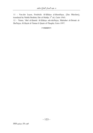 ‫حامد‬ ‫الحاج‬ ‫الستار‬ ‫عبد‬ .‫د‬
-
123
-
‫اﻟﻌﺪد‬
23
‫ﺳﺒﺘﻤﺒﺮ‬ ،
2023
11 - Von der Leyen, Friedrich: Al-Ḥikāya al-khurāfiyya, (Das Märchen),
translated by Nabīla Ibrāhīm, Dār al-Nahḍa, 1
st
ed., Cairo 1965.
12 - Yūnus, ‘Abd al-Ḥamīd: Al-Ḥikāya ash-sha‘biyya, Maktabat al-Dirāsāt al-
Sha‘biyya, Al-Ḥayāt al-‘Āmma li Quṣūr al-Thaqāfa, Cairo 1997.
o
 