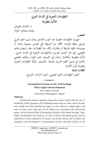 ‫العدد‬ ،‫التراث‬ ‫حوليات‬ ‫مجلة‬
23
،
2023
‫ص‬ ،
125
-
140
P-ISSN 1112-5020 / E-ISSN 2602-6945
:‫اﻻﺳﺘﻼم‬ ‫ﺗﺎرﻳﺦ‬
17
/
8
/
2023
-
:‫اﻟﻘﺒﻮل‬ ‫ﺗﺎرﻳﺦ‬
7
/
9
/
2023
charef500@yahoo.fr
©
‫الجزائر‬ ،‫مستغانم‬ ‫جامعة‬
2023
‫العربي‬ ‫التراث‬ ‫في‬ ‫ية‬‫النحو‬ ‫المنظومات‬
ّ‫و‬‫وتط‬ ‫نشأتها‬
‫رها‬
‫لطروش‬ ‫الشارف‬ .‫د‬
‫جزائر‬‫ل‬‫ا‬ ،‫مستغانم‬ ‫جامعة‬
:‫الملخص‬
‫العربي‬ ‫النحو‬ ‫تيسير‬ ‫بهدف‬ ‫القدامى‬ ‫العرب‬ ‫عند‬ ‫ية‬‫النحو‬ ‫المنظومات‬ ‫ظهرت‬
‫أو‬ ‫واحدا‬ ‫موضوعا‬ ‫ٺتضمن‬ ‫التي‬ ‫البسيطة‬ ‫منها‬ ‫فكان‬ ،‫قواعده‬ ‫حفظ‬ ‫وتسهيل‬
‫متقا‬ ‫أو‬ ‫مترابطة‬ ‫قليلة‬ ‫موضوعات‬
‫بالشعر‬ ‫ارتبطت‬ ‫وقد‬ ،‫المطولات‬ ‫منها‬ ‫وكان‬ ،‫ربة‬
.‫التعليمي‬
‫ـ‬ ‫العربي‬ ‫التراث‬ ‫في‬ ‫ية‬‫النحو‬ ‫بـ)المنظومات‬ ‫الموسوم‬ ‫البحث‬ ‫هذا‬ ‫وفي‬
‫التعليمي‬ ‫وبالشعر‬ ،‫المتون‬ ‫بشعر‬ ‫يف‬‫التعر‬ ‫إلى‬ ‫نهدف‬ (‫وأعلامها‬ ‫وتطورها‬ ‫نشأتها‬
‫النح‬ ‫المنظومات‬ ‫بنشأة‬ ‫يف‬‫والتعر‬ ،‫ونشرها‬ ‫العربية‬ ‫العلوم‬ ‫تدوين‬ ‫في‬ ‫وأهميته‬
‫ية‬‫و‬
.‫أعلامها‬ ‫وأبرز‬ ‫وتطورها‬
‫الكلمات‬
‫الدالة‬
:
‫النحو‬
،
‫المنظومات‬
،
‫التعليمي‬ ‫الشعر‬
،
‫المتون‬
،
‫التراث‬
،
.‫الشروح‬
o
Grammatical systems in the Arab heritage
Their origin and development
Prof. Charef Latroche
University of Mostaganem, Algeria
Abstract:
Grammatical systems appeared among the ancient Arabs with the aim of
facilitating Arabic grammar and facilitating memorizing its rules. Some of them
were simple ones that included one topic or a few related or related topics, and
some of them were long ones, all of which were associated with educational
poetry. In this research titled (Grammatical systems in the Arabic heritage - their
origin, development and leaders), we aim to define educational poetry and its
importance in the codification of science and Arabic poetry and to define the
emergence and development of grammatical systems and their leaders in the
 