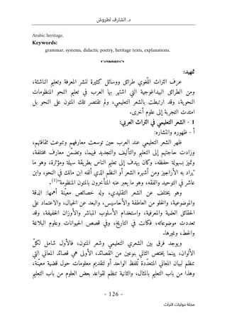 .‫د‬
‫لطروش‬ ‫الشارف‬
-
126
-
‫اﻟﺘﺮاث‬ ‫ﺣﻮﻟﻴﺎت‬ ‫ﻣﺠﻠﺔ‬
Arabic heritage.
Keywords:
grammar, systems, didactic poetry, heritage texts, explanations.
o
‫تمهيد‬
:
‫النا‬ ‫وتعليم‬ ‫المعرفة‬ ‫لنشر‬ ‫كثيرة‬ ‫ووسائل‬ ‫طرائق‬ ‫ّغوي‬‫الل‬ ‫التراث‬ ‫عرف‬
‫ش‬
،‫ئة‬
‫المنظومات‬ ‫النحو‬ ‫تعليم‬ ‫في‬ ‫العرب‬ ‫بها‬ ‫اشتهر‬ ‫التي‬ ‫البيداغوجية‬ ‫الطرائق‬ ‫ومن‬
‫تل‬ ‫تقتصر‬ ‫ولم‬ ،‫التعليمي‬ ‫بالشعر‬ ‫ارتبطت‬ ‫وقد‬ ،‫ية‬‫النحو‬
‫ك‬
‫الم‬
‫ت‬
‫و‬
‫النح‬ ‫على‬ ‫ن‬
‫و‬
‫بل‬
.‫أخرى‬ ‫علوم‬ ‫إلى‬ ‫التجربة‬ ‫امتدت‬
1
-
:‫العربي‬ ‫التراث‬ ‫في‬ ‫التعليمي‬ ‫الشعر‬
‫أ‬
-
‫وانتشار‬ ‫ظهوره‬
:‫ه‬
‫ا‬ ‫عند‬ ‫التعليمي‬ ‫الشعر‬ ‫ظهر‬
،‫ثقافتهم‬ ‫وتنوعت‬ ‫معارفهم‬ ‫توسعت‬ ‫حين‬ ‫لعرب‬
ّ‫م‬‫وتض‬ ،‫فيهما‬ ‫والتجديد‬ ‫والتأليف‬ ‫التعليم‬ ‫إلى‬ ‫حاجتهم‬ ‫وزادت‬
،‫ختلفة‬‫م‬ ‫معارف‬ ‫ن‬
‫ما‬ ‫وهو‬ ،‫ومؤثرة‬ ‫سهلة‬ ‫يقة‬‫بطر‬ ‫الناس‬ ‫تعليم‬ ‫إلى‬ ‫يهدف‬ ‫وكان‬ ،‫حفظه‬ ‫بسهولة‬ ‫وتميز‬
"
‫وا‬ ،‫النحو‬ ‫في‬ ‫مالك‬ ‫ابن‬ ‫ألفه‬ ‫الذي‬ ‫النظم‬ ‫أو‬ ‫الشعر‬ ‫أشهره‬ ‫ومن‬ ‫الأراجيز‬ ‫به‬ ‫يراد‬
‫بن‬
‫المنظومة‬ ‫بالمتون‬ ‫المتأخرون‬ ‫عنه‬ ‫يعبر‬ ‫ما‬ ‫وهو‬ ،‫والفقه‬ ‫التوحيد‬ ‫في‬ ‫عاشر‬
"
)
1
(
.
‫الدقة‬ :‫أهمها‬ ‫ّنة‬‫معي‬ ‫خصائص‬ ‫وله‬ ،‫التقليدي‬ ‫الشعر‬ ‫عن‬ ‫ختلف‬‫ي‬ ‫وهو‬
‫على‬ ‫والاعتماد‬ ،‫خيال‬‫ل‬‫ا‬ ‫عن‬ ‫والبعد‬ ،‫والأحاسيس‬ ‫العاطفة‬ ‫من‬ ‫خلو‬‫ل‬‫وا‬ ،‫والموضوعية‬
‫المبا‬ ‫الأسلوب‬ ‫واستخدام‬ ،‫والمعرفية‬ ‫العلمية‬ ‫حقائق‬‫ل‬‫ا‬
‫وقد‬ ،‫خفيفة‬‫ل‬‫ا‬ ‫والأوزان‬ ‫شر‬
‫البلاغة‬ ‫وعلوم‬ ‫حيوانات‬‫ل‬‫ا‬ ‫قصص‬ ‫وفي‬ ،‫التاريخ‬ ‫في‬ ‫فكانت‬ ،‫موضوعاته‬ ‫تعددت‬
.‫وغيرها‬ ،‫خط‬‫ل‬‫وا‬
ّ‫ل‬‫لك‬ ‫شامل‬ ‫فالأول‬ ،‫المتون‬ ‫وشعر‬ ‫التعليمي‬ ‫الشعري‬ ‫بين‬ ‫فرق‬ ‫يوجد‬‫و‬
‫التي‬ ‫المعاني‬ ‫قصائد‬ ‫هي‬ ‫الأولى‬ ،‫القصائد‬ ‫من‬ ‫بنوعين‬ ‫الثاني‬ ‫ختص‬‫ي‬ ‫بينما‬ ،‫الألوان‬
‫المع‬ ‫لبيان‬ ‫تنظم‬
،‫ّنة‬‫معي‬ ‫قضية‬ ‫حول‬ ‫معلومات‬ ‫لتقديم‬ ‫أو‬ ‫الواحد‬ ‫ّلفظ‬‫ل‬ ‫ّدة‬‫د‬‫المتع‬ ‫اني‬
‫التعليم‬ ‫باب‬ ‫من‬ ‫العلوم‬ ‫بعض‬ ‫لقواعد‬ ‫تنظم‬ ‫والثانية‬ ،‫بالمثال‬ ‫التعليم‬ ‫باب‬ ‫من‬ ‫وهذا‬
 