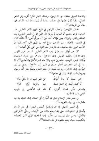 ‫رها‬ ّ‫وتطو‬ ‫نشأتها‬ ‫العربي‬ ‫التراث‬ ‫في‬ ‫النحوية‬ ‫المنظومات‬
-
127
-
‫اﻟﻌﺪد‬
23
‫ﺳﺒﺘﻤﺒﺮ‬ ،
2023
‫الشعر‬ ‫إلى‬ ‫أقرب‬ ‫تكون‬ ‫المعاني‬ ‫وقصائد‬ ،‫الدارسين‬ ‫على‬ ‫حفظها‬ ‫لتسهيل‬ ‫بالقاعدة‬
‫أو‬ ‫معانيها‬ ‫حساب‬ ‫على‬ ‫نظمها‬ ‫يكون‬ ‫ما‬ّ ‫وقل‬ ،‫الغنائي‬
‫فهو‬ ‫القواعد‬ ‫شعر‬ ‫ّا‬‫م‬‫وأ‬ ،‫لغتها‬
‫الوجدان‬ ‫من‬ ‫خال‬
)
2
(
.
‫عند‬ ‫التعليمي‬ ‫الشعر‬ ‫ظهور‬ ‫تاريخ‬ ‫في‬ ‫التراجم‬ ‫حاب‬‫ص‬‫وأ‬ ‫المؤرخون‬ ‫اختلف‬
‫بعد‬ ،‫العباسي‬ ‫العصر‬ ‫في‬ ‫إلا‬ ‫الفن‬ ‫هذا‬ ‫يعرفوا‬ ‫لم‬ ‫العرب‬ ّ‫ن‬‫أ‬ ‫بعضهم‬ ‫فزعم‬ ،‫العرب‬
‫أمين‬ ‫أحمد‬ ‫هؤلاء‬ ‫ومن‬ ،‫واليونان‬ ‫بالهنود‬ ‫اتصالهم‬
)
3
(
‫نشأته‬ ّ‫ن‬‫أ‬ ‫آخرون‬ ‫ح‬ ّ‫ورج‬ ،
‫كانت‬
ّ‫ن‬‫أ‬ ‫ّر‬‫نقر‬ ‫حن‬‫ن‬" :‫قال‬ ‫الذي‬ ‫بيلو‬ ‫آدم‬ ‫صالح‬ ‫الباحث‬ ‫ومنهم‬ ،‫جاهلية‬‫ل‬‫ا‬ ‫العصور‬ ‫في‬
"‫أقسامه‬ ّ‫ل‬‫بك‬ ‫الفن‬ ‫من‬ ‫اللون‬ ‫هذا‬ ‫في‬ ‫شارك‬ ‫قد‬ ،‫جاهليته‬ ‫منذ‬ ‫العربي‬ ‫الأدب‬
)
4
(
.
‫القيس‬ ‫امرؤ‬ ‫الشاعر‬ ‫التعليمي‬ ‫الشعر‬ ‫باب‬ ‫طرق‬ ‫من‬ ‫أوائل‬ ‫من‬ ‫كان‬
‫)ت‬
544
‫)ت‬ ‫الذبياني‬ ‫والنابغة‬ (‫م‬
604
‫شع‬ ‫من‬ ‫وغيرهما‬ ،(‫م‬
،‫جاهلية‬‫ل‬‫ا‬ ‫راء‬
‫شعر‬ ‫منه‬ ‫وكان‬ ،‫لهم‬ ‫المعاصرين‬ ‫التوحيد‬ ‫شعراء‬ ‫كذلك‬
‫و‬
‫الألغاز‬
‫والأحاجي‬
)
5
(
‫ما‬‫ك‬ ،
‫)ت‬ ‫ثابت‬ ‫بن‬ ‫ّان‬‫س‬‫ح‬ ‫أمثال‬ ‫خضرمين‬‫م‬‫ال‬ ‫شعر‬ ‫في‬ ‫جاء‬
674
‫زيد‬ ‫بن‬ ّ‫وعدي‬ ،(‫م‬
‫)ت‬ ‫ادي‬َّ ‫ِب‬‫الع‬
587
‫فيه‬ ‫وله‬ ،(‫م‬
‫وحواء‬ ‫آدم‬ ‫خلق‬ ِ‫ة‬ ّ‫وقص‬ ،‫خلق‬‫ل‬‫ا‬ ‫منشإ‬ ‫في‬ ‫قصيدة‬
‫مطلعها‬ ‫في‬ ‫يقول‬ ،‫جنة‬‫ل‬‫ا‬ ‫من‬ ‫وهبوطهما‬
)
6
(
:
ُ‫ِث‬ّ‫د‬‫ُح‬‫ت‬ ‫يوما‬ ‫ما‬‫ك‬ ‫حديثا‬ ‫اسمع‬
‫سألا‬ ٌ‫ل‬‫سائ‬ ‫ما‬ ‫إذا‬ ٍ
‫غيب‬ ‫ظهر‬ ‫عن‬
‫َه‬ ‫نعمت‬ ِ‫ق‬‫خل‬‫ل‬‫ا‬ ُ ‫إله‬ ‫ْدى‬‫ب‬َ‫أ‬ ‫كيف‬ ْ‫ن‬‫أ‬
‫َلا‬‫و‬ُ‫أ‬‫ال‬ ِ‫ه‬ِ ‫آيات‬ ‫فنا‬ َ
ّ‫وعر‬ ‫فينا‬
‫ّي‬‫د‬‫ع‬ ‫وللشاعر‬
‫شهاب‬ ‫بن‬ ‫الأخنس‬ ‫فيه‬ ‫نظم‬ ‫كم‬ ،‫أخرى‬ ‫قصائد‬
‫التغلبي‬
‫)ت‬
548
.(‫م‬
‫صدر‬ ‫عصر‬ ‫في‬
) ‫الصلت‬ ‫أبي‬ ‫بن‬ ‫ّة‬‫أمي‬ ‫فيه‬ ‫اشتهر‬ ‫الإسلام‬
‫ت‬
5
‫فيه‬ ‫وله‬ ،(‫هـ‬
‫المعروف‬ ‫ديوانه‬ ‫في‬ ‫مقطوعات‬
)
7
(
.
) ‫الأموي‬ ‫العصر‬ ‫وفي‬
41
‫هـ‬
-
132
،‫الرجز‬ ‫شعر‬ ‫في‬ ‫الشعراء‬ ‫ص‬ ّ‫خص‬‫ت‬ (‫هـ‬
‫الأغراض‬ ‫ّى‬‫شت‬ ‫في‬ ،‫الأبيات‬ ‫من‬ ‫مئات‬ ‫بضع‬ ‫بلغت‬ ‫حتى‬ ،‫المقطوعات‬ ‫في‬ ‫وأطالوا‬
‫)ت‬ ‫ية‬‫معاو‬ ‫بن‬ ‫يزيد‬ ‫بن‬ ‫خالد‬ ‫ومنهم‬ ،‫والمعاني‬
85
‫باهتمامه‬ ‫اشتهر‬ ‫الذي‬ ،(‫هـ‬
‫حيث‬ ،‫بالـكيمياء‬
‫الصناعة‬ ‫هذه‬ ‫في‬ ‫منظومة‬ ‫وضع‬
)
8
(
.
 