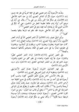 .‫د‬
‫لطروش‬ ‫الشارف‬
-
128
-
‫اﻟﺘﺮاث‬ ‫ﺣﻮﻟﻴﺎت‬ ‫ﻣﺠﻠﺔ‬
‫في‬ ‫ّة‬‫ي‬‫العرب‬ ‫اللغة‬ ‫في‬ ‫ظهر‬ ‫تعليمي‬ ‫شعر‬ ‫ّل‬‫و‬‫أ‬ ‫الأرجوزة‬ ‫ّت‬‫د‬‫وع‬
‫حسين‬ ‫طه‬ ‫نظر‬
‫)ت‬
1973
‫البصري‬ ‫الشاعر‬ ‫أن‬ ‫كر‬
‫ذ‬ ‫حيث‬ ،(‫م‬
‫أبان‬
‫ّحقي‬ ‫اللا‬ ‫حميد‬‫ل‬‫ا‬ ‫عبد‬ ‫بن‬
‫)ت‬
200
‫به‬ ‫عني‬ ‫من‬ ‫ّل‬‫و‬‫وأ‬ ‫الفن‬ ‫هذا‬ ‫مبتكر‬ ‫هو‬ ،(‫هـ‬
)
9
(
‫في‬ ‫أبان‬ ‫عن‬ ‫وقال‬ ،
‫ع‬ ‫طائفة‬ ‫إمام‬ ‫ّه‬ ‫"وإن‬ :‫آخر‬ ‫موضع‬
‫في‬ ‫ابتكر‬ ‫ّه‬ ‫أن‬ ‫نعني‬ ،‫الناظمين‬ ‫من‬ ‫خطر‬‫ل‬‫ا‬ ‫ظيمة‬
"‫التعليمي‬ ‫الشعر‬ ّ‫فن‬ ‫وهو‬ ،‫قبله‬ ‫أحد‬ ‫يتعاطاه‬ ‫لم‬ ،‫ّا‬‫فن‬ ‫العربي‬ ‫الأدب‬
)
10
(
.
‫وقصصا‬ ‫وفقها‬ ‫خا‬‫ي‬‫تار‬ ‫فيه‬ ‫نظم‬ ‫فقد‬ ،‫متنوعا‬ ‫ّحقي‬ ‫اللا‬ ‫أبان‬ ‫نظم‬ ‫وكان‬
‫كثيرة‬
)
11
(
.
‫)ت‬ ‫ضيف‬ ‫شوقي‬ ‫ورأى‬
2005
‫العصر‬ ‫أواخر‬ ‫في‬ ‫نشأ‬ ‫التعليمي‬ ‫الشعر‬ ّ‫ن‬‫أ‬ (‫م‬
‫و‬ ،‫الأموي‬
‫)ت‬ ‫البصري‬ ‫رؤبة‬ ‫أراجيز‬ ّ‫ن‬‫أ‬
145
‫)ت‬ ‫العجاج‬ ‫ووالده‬ ،(‫هـ‬
97
(‫هـ‬
‫وينقشونها‬ ،‫أوطانهم‬ ‫إلى‬ ‫وينقلونها‬ ،‫الناس‬ ‫ّونها‬‫يعلم‬‫و‬ ‫ّونها‬‫يتعلم‬ ،‫ية‬‫لغو‬ ‫متونا‬ ‫كانت‬
‫المستعملة‬ ‫بألفاظها‬ ‫ومعرفتهم‬ ،‫ّغة‬‫الل‬ ‫في‬ ‫علمهم‬ ‫مدى‬ ‫على‬ ‫بها‬ ‫ّا‬‫و‬‫ليدل‬ ،‫عقولهم‬ ‫في‬
‫والمهملة‬
)
12
(
.
) ‫العباسي‬ ‫العصر‬ ‫وفي‬
132
‫هـ‬
-
656
‫ه‬
‫ّرا‬‫و‬‫تط‬ ‫التعليمي‬ ‫الشعر‬ ‫ازداد‬ (‫ـ‬
،‫والفنون‬ ‫العلوم‬ ‫من‬ ‫كثير‬ ‫نظم‬ ‫في‬ ،‫والعلماء‬ ‫الشعراء‬ ‫إليه‬ ‫جأ‬‫ل‬ ‫حيث‬ ،‫وانتشارا‬
‫)ت‬ ‫المعتزلي‬ ‫البغدادي‬ ‫المعتمر‬ ‫بن‬ ‫بشر‬ ‫فيه‬ ‫اشتهر‬ ‫حيث‬
210
،(‫هـ‬
‫و‬
‫دريد‬ ‫ابن‬
‫)ت‬ ‫الأزدي‬
321
(‫هـ‬
.
‫الأسفراييني‬ ‫الدين‬ ‫عصام‬ ‫أرجوزة‬ ‫اشتهرت‬ ‫العثمانيېن‬ ‫عهد‬ ‫وفي‬
‫)ت‬
945
،(‫هـ‬
‫)ت‬ ‫المصري‬ ‫يطي‬‫العمر‬ ‫الدين‬ ‫شرف‬ ‫ومنظومة‬
989
.(‫هـ‬
‫أقدم‬ ‫وتنسب‬ ،‫كثيرا‬ ‫ّعليمي‬‫الت‬ ‫ّعر‬‫ش‬‫ال‬ ‫ع‬ّ‫وتوس‬ ‫انتشر‬ ‫الأندلس‬ ‫بلاد‬ ‫وفي‬
‫)ت‬ ‫ّه‬ ‫رب‬ ‫عبد‬ ‫بن‬ ‫أحمد‬ ‫إلى‬ ‫فيه‬ ‫أرجوزة‬
328
‫عبد‬ ‫خليفة‬‫ل‬‫ا‬ ‫مدح‬ ‫في‬ ‫وكانت‬ ،(‫هـ‬
‫)ت‬ ‫الناصر‬ ‫الرحمن‬
951
‫حوالي‬ ‫أبياتها‬ ‫بلغت‬ ‫حيث‬ ،‫يه‬‫مغاز‬ ‫فيها‬ ‫ووصف‬ ،(‫م‬
‫وخمس‬ ‫أربعمئة‬
‫بيتا‬ ‫ين‬
)
13
(
‫النواحي‬ ‫إلى‬ ‫فيه‬ ‫ّق‬‫يتطر‬ ‫لم‬ ،‫منظوم‬ ‫بكتاب‬ ‫أشبه‬ ‫فكانت‬ ،
‫الناصر‬ ‫بها‬ ‫قام‬ ‫التي‬ ،‫العمرانية‬
)
14
(
،‫ّار‬‫جب‬‫ل‬‫ا‬ ‫عبد‬ ‫طالب‬ ‫أبو‬ ‫ونظم‬ ،
-
‫شعراء‬ ‫من‬ ‫وهو‬
‫الهجري‬ ‫خامس‬‫ل‬‫ا‬ ‫القرن‬
-
‫موسوعة‬ ‫ّها‬‫ن‬‫بأ‬ ‫ووصفت‬ ،‫موضوعاتها‬ ‫ّعت‬‫و‬‫تن‬ ‫أرجوزة‬
‫ية‬‫فكر‬ ‫دينية‬ ‫خية‬‫ي‬‫تار‬
)
15
(
‫الغزال‬ ‫حكم‬ ‫بن‬ ‫ليحي‬ ‫وكان‬ ،
‫)ت‬
250
‫أرجوزة‬ (‫هـ‬
 