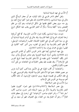 ‫الفارسية‬ ‫اإلسالمية‬ ‫الشعوب‬ ‫آداب‬ ‫تاريخ‬
-
13
-
‫اﻟﻌﺪد‬
23
‫ﺳﺒﺘﻤﺒﺮ‬ ،
2023
:‫السامانية‬ ‫الدولة‬ ‫عهد‬ ‫في‬ ‫الأدب‬ (‫أ‬
‫الذي‬ ‫الرودكي‬ ‫جعفر‬ ‫أبو‬ ‫هو‬ ،‫الوقت‬ ‫ذلك‬ ‫في‬ ‫فارسي‬ ‫شاعر‬ ‫أعظم‬ ‫ولعل‬
) ‫السامانيېن‬ ‫دولة‬ ‫في‬ ‫عاش‬
261
‫هـ‬
-
389
،(‫هـ‬
‫لقد‬
‫ولم‬ ‫أغلبه‬ ‫ضاع‬ ‫كثيرا‬ ‫شعرا‬ ‫نظم‬
‫نظم‬ ‫من‬ ‫أول‬ ‫وهو‬ ،‫الرباعيات‬ ‫شكل‬ ‫على‬ ‫نظمها‬ ‫القطع‬ ‫بعض‬ ‫سوى‬ ‫منه‬ ‫يبق‬
‫ومنها‬ ‫القصص‬
"
‫كلي‬
‫ودمنة‬ ‫لة‬
"
‫المربع‬ ‫الشكل‬ ‫عليه‬ ‫يغلب‬ ‫الفارسي‬ ‫الشعر‬ ‫أن‬ ‫كر‬
‫يذ‬ .
.‫الدوبيت‬ ‫أي‬
‫أمراؤها‬ ‫جع‬‫ش‬ ‫ما‬‫ك‬ ،‫الفارسية‬ ‫الآداب‬ ‫شعراء‬ ‫بكثرة‬ ‫السامانيېن‬ ‫دولة‬ ‫شهدت‬
‫أبو‬ ‫السامانية‬ ‫الدولة‬ ‫أواخر‬ ‫في‬ ‫عاش‬ ‫وقد‬ .‫الفارسية‬ ‫اللغة‬ ‫إلى‬ ‫العربية‬ ‫المعارف‬ ‫ترجمة‬
‫الفلسف‬ :‫العلوم‬ ‫شتى‬ ‫في‬ ‫ألف‬ ‫الذي‬ ‫سينا‬ ‫بن‬ ‫علي‬
،‫الموسيقى‬ ،‫ياضيات‬‫الر‬ ،‫الطب‬ ،‫ة‬
‫كتبه‬ ‫أشهر‬ ‫ومن‬ ،‫الطب‬ ‫في‬ ‫أراجيز‬ ‫وله‬ ‫بالفارسية‬ ‫الشعر‬ ‫نظم‬ ‫ما‬‫ك‬
"
‫في‬ ‫القانون‬
‫الطب‬
"
) ‫سنة‬ ‫بإيران‬ ‫همدان‬ ‫في‬ ‫توفي‬ .
427
‫هـ‬
-
1037
.(‫م‬
‫الفردوسي‬ ‫القاسم‬ ‫أبو‬ ‫الـكبير‬ ‫الفرس‬ ‫شاعر‬ ‫ظهر‬ ‫أيضا‬ ‫السامانيېن‬ ‫عهد‬ ‫وفي‬
‫)ت‬
1020
‫م‬ ‫وهو‬ ‫الغزنونية‬ ‫الدولة‬ ‫أدرك‬ ‫والذي‬ (‫م‬
.‫سينا‬ ‫ولابن‬ ‫للرودكي‬ ‫عاصر‬
‫بكتابه‬ ‫اشتهر‬
"
‫الشاهنامه‬
"
‫الف‬ ‫تاريخ‬ ‫ممجدا‬ ‫الفارسية‬ ‫الأساطير‬ ‫في‬ ‫نظمه‬ ‫الذي‬
‫رس‬
‫الإسلام‬ ‫قبل‬
)
6
(
‫أدباء‬ ‫قبل‬ ‫من‬ ‫الشاهنامه‬ ‫في‬ ‫حاولات‬‫م‬‫ال‬ ‫بعض‬ ‫قبله‬ ‫نظمت‬ ‫وقد‬ .
.‫تكتمل‬ ‫لم‬ ‫لـكنها‬ ‫عصره‬
‫و‬
"
‫الشاهنامه‬
"
‫فرس‬ ‫أدباء‬ ‫كتبها‬ ‫كتب‬‫عدة‬ ‫الأصل‬ ‫في‬ ‫هي‬ ‫الملوك‬ ‫كتاب‬ ‫أو‬
‫عب‬
‫ر‬
‫عصور‬
‫ختلفة‬‫م‬
‫ما‬ ‫بجمع‬ ‫الفردوسي‬ ‫وقام‬ .‫القديمة‬ ‫الفارسية‬ ‫الأساطير‬ ‫فيها‬ ‫جمعوا‬ ،
‫الكتاب‬ ‫ذلك‬ ‫أن‬ ‫الإيرانيون‬ ‫الباحثون‬ ‫ويرى‬ .‫يلة‬‫طو‬ ‫قصيدة‬ ‫في‬ ‫الـكتب‬ ‫تلك‬ ‫في‬
.‫الإسلام‬ ‫قبل‬ ‫الفرس‬ ‫عن‬ ‫موسوعة‬ ‫أهم‬
:‫السلاجقة‬ ‫عصر‬ ‫في‬ ‫الأدب‬ (‫ب‬
) ‫السلاجقة‬ ‫عصر‬ ‫وفي‬
1037
‫م‬
-
1194
‫نظموا‬ ‫كثيرون‬ ‫شعراء‬ ‫ظهر‬ (‫م‬
:‫بينهم‬ ‫من‬ ‫كر‬
‫نذ‬ ،‫والعربية‬ ‫بالفارسية‬ ‫الشعر‬
‫الرحالة‬
‫خسرو‬ ‫ناصر‬
‫كتاب‬ ‫صاحب‬
"
‫نامة‬ ‫سفر‬
"
)
7
(
‫صاحب‬ ‫خيام‬‫ل‬‫ا‬ ‫وعمر‬ ،
"
‫الرباعيات‬
"
‫لغات‬ ‫معظم‬ ‫إلى‬ ‫ترجمت‬ ‫التي‬
‫العالم‬
)
8
(
‫العلماء‬ ‫من‬ ‫يعد‬ ‫خيام‬‫ل‬‫ا‬ ‫أن‬ ‫رغم‬ ،
‫أبي‬ ‫بن‬ ‫سعيد‬ ‫أبو‬ ‫ظهر‬ ‫التصوف‬ ‫وفي‬ .
 