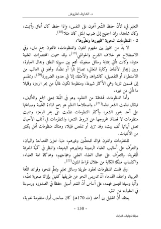 .‫د‬
‫لطروش‬ ‫الشارف‬
-
130
-
‫اﻟﺘﺮاث‬ ‫ﺣﻮﻟﻴﺎت‬ ‫ﻣﺠﻠﺔ‬
،‫وأثبت‬ ‫أغلق‬ ‫كان‬ ‫حفظ‬ ‫وإذا‬ ،‫النفس‬ ‫على‬ ‫أهون‬ ‫ّعر‬‫ش‬‫ال‬ ‫حفظ‬ ّ‫ن‬‫لأ‬ ،‫في‬ ‫التعليم‬
‫مثلا‬ ‫كان‬ ‫المثل‬ ‫ضرب‬ ‫إلى‬ ‫احتيج‬ ‫وإن‬ ،‫شاهدا‬ ‫وكان‬
)
.(18
2
-
‫ية‬‫النحو‬ ‫المنظومات‬
"
:"‫ّرها‬‫و‬‫وتط‬ ‫ظهورها‬
‫مفهوم‬ ‫بين‬ ‫التمييز‬ ‫من‬ ّ‫د‬‫ب‬ ‫لا‬
‫وفي‬ ،‫متن‬ ‫جمع‬ ‫فالمتون‬ ،‫والمنظومات‬ ‫المتون‬
‫حواشي‬‫ل‬‫وا‬ ‫الشرح‬ ‫خلاف‬ ‫هو‬ ‫الاصطلاح‬
)
19
(
‫العلمية‬ ‫ختصرات‬‫م‬‫ال‬ ‫سميت‬ ‫وقد‬ ،
،‫العبارة‬ ‫وجمال‬ ‫النطق‬ ‫سهولة‬ ‫بين‬ ‫تجمع‬ ،‫صغيرة‬ ‫رسائل‬ ‫بمثابة‬ ‫تأتي‬ ‫وكانت‬ ،‫متونا‬
‫من‬ ‫الغالب‬ ‫في‬ ‫خلو‬‫ت‬‫و‬ ،‫ًا‬‫م‬‫نظ‬ ‫أو‬ ‫ًا‬‫ر‬‫نث‬ ‫تصاغ‬ ،‫المعاني‬ ‫وكثرة‬ ‫الألفاظ‬ ‫جاز‬‫ي‬‫إ‬ ‫وبين‬
‫الا‬
‫الضرورة‬ ‫حدود‬ ‫في‬ ‫إلا‬ ،‫والأمثلة‬ ‫كالشواهد‬ ،‫التفصيل‬ ‫أو‬ ‫ستطراد‬
)
20
(
،
‫وتنقسم‬
‫شيوعا‬ ‫الأكثر‬ ‫وهي‬ ‫ية‬‫نثر‬ ‫قسمين‬ ‫إلى‬
‫وقليلا‬ ،‫الرجز‬ ‫حر‬‫ب‬ ‫من‬ ‫ا‬ً ‫غالب‬ ‫تكون‬ ‫ومنظومة‬ ،
.‫غيره‬ ‫من‬ ‫تأتي‬ ‫ما‬
،‫والتأليف‬ ‫جمع‬‫ل‬‫ا‬ ‫بمعنى‬ ‫ّغة‬‫الل‬ ‫في‬ ‫وهو‬ ،‫النظم‬ ‫من‬ ‫فمشتقة‬ ‫المنظومات‬ ‫وأما‬
‫نظما‬ ‫الشعر‬ ‫نظمت‬ ‫فيقال‬
)
21
(
،
‫وصياغتها‬ ‫العلمية‬ ‫المادة‬ ‫جمع‬ ‫هو‬ ‫النظم‬ ‫واصطلاحا‬
‫وسميت‬ ،‫الرجز‬ ‫حر‬‫ب‬ ‫على‬ ‫نظمت‬ ‫المنظومات‬ ‫وأكثر‬ ،‫الشعر‬ ‫حور‬‫ب‬ ‫أحد‬ ‫على‬
‫الأحيان‬ ‫أغلب‬ ‫في‬ ‫والمنظومات‬ ،‫الشعر‬ ‫شروط‬ ‫عن‬ ‫خروجها‬‫ل‬ ‫قصائد‬ ‫لا‬ ‫منظومات‬
‫منظوما‬ ‫وهناك‬ ،‫قليلا‬ ‫تنقص‬ ‫أو‬ ‫تزيد‬ ‫وقد‬ ،‫بيت‬ ‫ألف‬ ‫أبياتها‬ ‫تصل‬
‫بكثير‬ ‫أقل‬ ‫ت‬
‫الألفيات‬ ‫من‬
.
،‫والبيان‬ ‫الفصاحة‬ ‫تعزيز‬ :‫منها‬ ،‫وغيرهم‬ ‫مين‬ّ ‫للمتعل‬ ‫فوائد‬ ‫والمتون‬ ‫للمنظومات‬
‫المعرفة‬ ‫ّة‬‫كمي‬ ‫في‬ ‫والنظر‬ ،‫البديعة‬ ‫وتعابيرهم‬ ‫الرصينة‬ ‫العلماء‬ ‫أساليب‬ ‫على‬ ‫ّف‬‫والتعر‬
،‫العلماء‬ ‫لغة‬ ‫حاكاة‬‫م‬‫و‬ ،‫جاجهم‬‫ح‬‫و‬ ‫العلمي‬ ‫العلماء‬ ‫جال‬‫س‬ ‫على‬ ‫ّف‬‫والتعر‬ ،‫ية‬‫ّلغو‬‫ل‬‫ا‬
‫ق‬ ‫خلال‬ ‫من‬ ‫الكتابة‬ ‫ملـكة‬ ‫واكتساب‬
‫المتون‬ ‫راءة‬
)
22
(
.
‫ّغة‬‫الل‬ ‫وقواعد‬ ،‫للنحو‬ ‫ّم‬‫ل‬‫وتع‬ ‫تعليم‬ ‫وسائل‬ ‫يلة‬‫طو‬ ‫لعقود‬ ‫المنظومات‬ ‫ظلت‬ ‫وق‬
،‫مه‬ّ ‫تعل‬ ‫صعوبة‬ ‫بإزالة‬ ‫كفيل‬ ‫يقها‬‫طر‬ ‫عن‬ ‫النحو‬ ‫تدريس‬ ّ‫ن‬‫أ‬ ‫القدماء‬ ‫واعتقد‬ ،‫العربية‬
‫ورسوخا‬ ،‫الصدور‬ ‫في‬ ‫حفظا‬ ‫أسهل‬ ‫الشعر‬ ّ‫ن‬‫أ‬ ‫أساس‬ ‫على‬ ،‫فهمه‬ ‫لتيسير‬ ‫وسيلة‬ ‫ّها‬‫ن‬‫وأ‬
‫النثر‬ ‫من‬ ،‫العقول‬ ‫في‬
.
‫)ت‬ ‫أحمد‬ ‫بن‬ ‫خليل‬‫ل‬‫ا‬ ّ‫ن‬‫أ‬ ‫يعتقد‬
170
‫صاحب‬ ‫كان‬ (‫هـ‬
‫أول‬
،‫ية‬‫حو‬‫ن‬ ‫منظومة‬
 