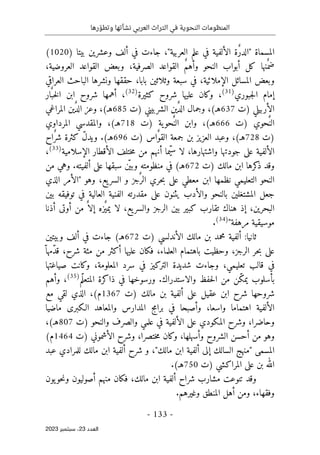‫رها‬ ّ‫وتطو‬ ‫نشأتها‬ ‫العربي‬ ‫التراث‬ ‫في‬ ‫النحوية‬ ‫المنظومات‬
-
133
-
‫اﻟﻌﺪد‬
23
‫ﺳﺒﺘﻤﺒﺮ‬ ،
2023
) ‫بيتا‬ ‫وعشرين‬ ‫ألف‬ ‫في‬ ‫جاءت‬ ،"‫العربية‬ ‫علم‬ ‫في‬ ‫الألفية‬ ‫ٌة‬‫ر‬‫"الد‬ ‫المسماة‬
1020
(
،‫العروضية‬ ‫القواعد‬ ‫وبعض‬ ،‫الصرفية‬ ‫القواعد‬ ٌ‫م‬‫وأه‬ ‫النحو‬ ‫أبواب‬ ‫كل‬ ‫ٌنها‬ ‫ضم‬
‫سب‬ ‫في‬ ،‫الإملائية‬ ‫المسائل‬ ‫وبعض‬
‫العراقي‬ ‫الباحث‬ ‫ونشرها‬ ‫حققها‬ ،‫بابا‬ ‫وثلاثين‬ ‫عة‬
‫جبوري‬‫ل‬‫ا‬ ‫إمام‬
)
31
(
‫كثيرة‬ ‫شروح‬ ‫عليها‬ ‫وكان‬ ،
)
32
(
‫ار‬ٌ ‫خب‬‫ل‬‫ا‬ ‫ابن‬ ‫شروح‬ ‫أهمها‬ ،
‫)ت‬ ‫الأربيلي‬
637
) ‫الشربيني‬ ‫ين‬ٌ‫د‬‫ال‬ ‫وجمال‬ ،(‫هـ‬
‫ت‬
685
‫المراغي‬ ‫ين‬ٌ‫د‬‫ال‬ ‫وعز‬ ،(‫هـ‬
‫)ت‬ ‫ٌحوي‬ ‫الن‬
666
‫)ت‬ ‫ية‬‫ٌحو‬ ‫الن‬ ‫وابن‬ ،(‫هـ‬
718
‫المرداوي‬ ‫والمقدسي‬ ،(‫هـ‬
‫)ت‬
728
(‫هـ‬
‫)ت‬ ‫ٌاس‬‫و‬‫الق‬ ‫جمعة‬ ‫بن‬ ‫العزيز‬ ‫وعبد‬ ،
696
‫ٌاح‬‫ر‬‫ش‬ ‫كثرة‬ ّ‫ل‬‫ويد‬ .(‫هـ‬
‫الإسلامية‬ ‫الأقطار‬ ‫ختلف‬‫م‬ ‫من‬ ‫أنهم‬ ‫ّما‬‫ي‬‫س‬ ‫لا‬ ،‫واشتهارها‬ ‫جودتها‬ ‫على‬ ‫الألفية‬
)
33
(
،
‫)ت‬ ‫مالك‬ ‫ابن‬ ‫كرها‬
‫ذ‬ ‫وقد‬
672
‫من‬ ‫وهي‬ .‫ألفيته‬ ‫على‬ ‫سبقها‬ ‫ن‬
ّ ‫وبي‬ ‫منظومته‬ ‫في‬ (‫هـ‬
‫الس‬ ‫و‬ ‫ٌجز‬ ‫الر‬ ‫حري‬‫ب‬ ‫على‬ ‫معطي‬ ‫ابن‬ ‫نظمها‬ ‫التعليمي‬ ‫النحو‬
‫الذي‬ ‫"الأمر‬ ‫وهو‬ ،‫يع‬‫ر‬
‫بين‬ ‫توفيقه‬ ‫في‬ ‫العالية‬ ‫الفنية‬ ‫مقدرته‬ ‫على‬ ‫يثنون‬ ‫والأدب‬ ‫بالنحو‬ ‫المشتغلين‬ ‫جعل‬
‫أذنا‬ ‫أوتى‬ ‫من‬ ٌ ‫إلا‬ ‫ٌزه‬‫يمي‬ ‫لا‬ ،‫يع‬‫والسر‬ ‫الرجز‬ ‫بين‬ ‫كبير‬ ‫تقارب‬ ‫هناك‬ ‫إذ‬ ،‫البحرين‬
"‫مرهفة‬ ‫موسيقية‬
)
34
(
.
‫)ت‬ ‫الأندلسي‬ ‫مالك‬ ‫بن‬ ‫محمد‬ ‫ألفية‬ :‫ثانيا‬
672
(‫هـ‬
‫وبيتين‬ ‫ألف‬ ‫في‬ ‫جاءت‬
ّ ‫ّمها‬‫د‬‫ق‬ ،‫شرح‬ ‫مئة‬ ‫من‬ ‫أكثر‬ ‫عليها‬ ‫فكان‬ ،‫العلماء‬ ‫باهتمام‬ ‫وحظيت‬ ،‫الرجز‬ ‫حر‬‫ب‬ ‫على‬
‫صياغتها‬ ‫وكانت‬ ،‫المعلومة‬ ‫سرد‬ ‫في‬ ‫التركيز‬ ‫شديدة‬ ‫وجاءت‬ ،‫تعليمي‬ ‫قالب‬ ‫في‬
‫بأسل‬
‫و‬
‫ّم‬‫ل‬‫المتع‬ ‫ذاكرة‬ ‫في‬ ‫ورسوخها‬ .‫والاستدراك‬ ‫حفظ‬‫ل‬‫ا‬ ‫من‬ ‫ّن‬‫ك‬‫يم‬ ‫ب‬
)
35
(
‫وأهم‬ ،
‫أل‬ ‫على‬ ‫عقيل‬ ‫ابن‬ ‫شرح‬ ‫شروحها‬
‫)ت‬ ‫مالك‬ ‫بن‬ ‫فية‬
1367
‫مع‬ ‫لقي‬ ‫الذي‬ ،(‫م‬
‫في‬ ‫وأصبحا‬ ،‫واسعا‬ ‫اهتماما‬ ‫الألفية‬
‫برامج‬
‫ماضيا‬ ‫الـكبرى‬ ‫والمعاهد‬ ‫المدارس‬
‫)ت‬ ‫والنحو‬ ‫والصرف‬ ‫علمي‬ ‫في‬ ‫الألفية‬ ‫على‬ ‫المكودي‬ ‫وشرح‬ ،‫وحاضرا‬
807
،(‫هـ‬
‫)ت‬ ‫الأشموني‬ ‫وشرح‬ ،‫ختصرا‬‫م‬ ‫وكان‬ ،‫وأسهلها‬ ‫الشروح‬ ‫أحسن‬ ‫من‬ ‫وهو‬
1464
(‫م‬
‫إ‬ ‫السالك‬ ‫"منهج‬ ‫المسمى‬
‫عبد‬ ‫للمرادي‬ ‫مالك‬ ‫ابن‬ ‫ألفية‬ ‫شرح‬ ‫و‬ ،"‫مالك‬ ‫ابن‬ ‫ألفية‬ ‫لى‬
‫)ت‬ ‫المراكشي‬ ‫على‬ ‫بن‬ ‫الله‬
750
.(‫هـ‬
‫يون‬‫حو‬‫ن‬‫و‬ ‫أصوليون‬ ‫منهم‬ ‫فكان‬ ،‫مالك‬ ‫ابن‬ ‫ألفية‬ ‫شراح‬ ‫مشارب‬ ‫تنوعت‬ ‫وقد‬
.‫وغيرهم‬ ‫المنطق‬ ‫أهل‬ ‫ومن‬ ،‫وفقهاء‬
 