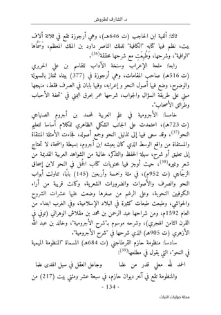 .‫د‬
‫لطروش‬ ‫الشارف‬
-
134
-
‫اﻟﺘﺮاث‬ ‫ﺣﻮﻟﻴﺎت‬ ‫ﻣﺠﻠﺔ‬
‫)ت‬ ‫حاجب‬‫ل‬‫ا‬ ‫ابن‬ ‫ألفية‬ :‫ثالثا‬
646
‫ألاف‬ ‫ثلاثة‬ ‫في‬ ‫تقع‬ ‫أرجوزة‬ ‫وهي‬ ،(‫هـ‬
‫في‬ ‫نظم‬ ،‫بيت‬
‫اها‬َ
ّ‫َم‬‫س‬َ‫و‬ ،‫المعظم‬ ‫الملك‬ ‫بن‬ ‫داود‬ ‫الناصر‬ ‫للملك‬ "‫"الكافية‬ ‫كتابه‬ ‫ها‬
‫حققة‬‫م‬ ‫شرحها‬ ‫مع‬ ِ
‫َت‬‫ع‬ِ‫ُب‬‫ط‬َ‫و‬ ،‫وشرحها‬ ،"‫"الوافية‬
)
36
(
.
‫حريري‬‫ل‬‫ا‬ ‫علي‬ ‫بن‬ ‫للقاسم‬ ‫الآداب‬ ‫وسنخة‬ ‫الإعراب‬ ‫ملحة‬ :‫رابعا‬
‫)ت‬
516
‫أرجوزة‬ ‫وهي‬ ،‫المقامات‬ ‫صاحب‬ (‫هـ‬
) ‫في‬
377
‫بالسهولة‬ ‫تمتاز‬ ،‫بيتا‬ (
‫أص‬ ‫فيها‬ ‫وضع‬ ،‫والوضوح‬
‫منهجها‬ ،‫فقط‬ ‫الصرف‬ ‫في‬ ‫بابان‬ ‫وفيها‬ ،‫إعرابه‬ ‫و‬ ‫النحو‬ ‫ول‬
‫الأحباب‬ ‫حفة‬‫ت‬" ‫في‬ ‫اليمني‬ ‫حرق‬‫ب‬ ‫عمر‬ ‫شرحها‬ ،‫جواب‬‫ل‬‫وا‬ ‫السؤال‬ ‫يقة‬‫طر‬ ‫على‬ ‫مبني‬
."‫حاب‬‫ص‬‫الأ‬ ‫وطرائق‬
‫الصنهاجي‬ ‫أجروم‬ ‫بن‬ ‫حمد‬‫م‬‫ل‬ ‫العربية‬ ‫علم‬ ‫في‬ ‫الأجرومية‬ :‫خامسا‬
‫)ت‬
723
‫لتع‬ ‫أساسا‬ ‫للكلام‬ ‫الظاهري‬ ‫الشكلي‬ ‫جانب‬‫ل‬‫ا‬ ‫على‬ ‫اعتمدت‬ ،(‫هـ‬
‫ليم‬
‫النحو‬
)
37
(
‫المنتقاة‬ ‫الأمثلة‬ ‫جاءت‬‫ف‬ ،‫أصوله‬ ‫وجمع‬ ‫النحو‬ ‫تذليل‬ ‫إلى‬ ‫فيها‬ ‫سعى‬ ‫وقد‬ ،
‫حتاج‬‫ت‬ ‫لا‬ ،‫حة‬‫ض‬‫وا‬ ‫بسيطة‬ ،‫أجروم‬ ‫ابن‬ ‫يعيشه‬ ‫كان‬ ‫الذي‬ ‫الوسط‬ ‫واقع‬ ‫من‬ ‫والمستقاة‬
‫من‬ ‫القديمة‬ ‫العربية‬ ‫الشواهد‬ ‫من‬ ‫خالية‬ ،‫كر‬
‫والتذ‬ ‫حفظ‬‫ل‬‫ا‬ ‫سهلة‬ ،‫شرح‬ ‫أو‬ ‫تعليق‬ ‫إلى‬
‫وغيره‬ ‫شعر‬
)
38
(
‫ح‬‫م‬ ‫فيها‬ ‫أوجز‬ ‫حيث‬ ،
‫حاق‬‫س‬‫إ‬ ‫لابن‬ ‫النحو‬ ‫في‬ ‫مل‬
ُ ‫ج‬‫ل‬‫ا‬ ‫كتاب‬ ‫يات‬‫تو‬
‫)ت‬ ‫ّاجي‬‫ج‬‫الز‬
952
‫وخمسة‬ ‫مئة‬ ‫في‬ ،(‫م‬
) ‫وأربعين‬
145
‫أبواب‬ ‫تناولت‬ ،‫ًا‬‫باب‬ (
‫أراء‬ ‫من‬ ‫قريبة‬ ‫وكانت‬ ،‫ية‬‫الشعر‬ ‫والضرورات‬ ‫والأصوات‬ ‫والصرف‬ ‫النحو‬
‫الشروح‬ ‫عشرات‬ ‫عليها‬ ‫وضعت‬ ‫صغرها‬ ‫من‬ ‫الرغم‬ ‫وعلى‬ ،‫ية‬‫النحو‬ ‫الـكوفيين‬
‫ف‬ ‫كثيرة‬ ‫طبعات‬ ‫وطبعت‬ ،‫حواشي‬‫ل‬‫وا‬
‫من‬ ‫ابتداء‬ ‫الغرب‬ ‫وفي‬ ،‫الإسلامية‬ ‫البلاد‬ ‫ي‬
‫العام‬
1592
‫في‬ ‫)توفي‬ ‫الوهراني‬ ‫مقلاش‬ ‫بن‬ ‫محمد‬ ‫بن‬ ‫الرحمن‬ ‫عبد‬ ‫شراحها‬ ‫ومن‬ ،‫م‬
‫الله‬ ‫عبد‬ ‫بن‬ ‫وخالد‬ ،"‫الأجرومية‬ ‫بـ"شرح‬ ‫موسوم‬ ‫وشرحه‬ ،(‫الهجري‬ ‫الثامن‬ ‫القرن‬
‫)ت‬ ‫الأزهري‬
905
."‫الأجرومية‬ ‫"شرح‬ ‫في‬ ‫شرحها‬ ‫الذي‬ (‫هـ‬
‫القرطاج‬ ‫حازم‬ ‫منظومة‬ :‫سادسا‬
‫)ت‬ ‫ني‬
684
‫الميمية‬ ‫"المنظومة‬ ‫المسماة‬ (‫هـ‬
‫مطلعها‬ ‫في‬ ‫يقول‬ ‫التي‬ ،"‫النحو‬ ‫في‬
)
39
(
:
‫علما‬ ‫من‬ ‫قدر‬ ‫معلي‬ ‫لله‬ ‫حمد‬‫ل‬‫ا‬
‫علما‬ ‫الهدى‬ ‫سبل‬ ‫في‬ ‫العقل‬ ‫وجاعل‬
) ‫بيت‬ ‫ومئتي‬ ‫عشر‬ ‫سبعة‬ ‫في‬ ،‫حازم‬ ‫ديوان‬ ‫آخر‬ ‫في‬ ‫تقع‬ ‫والمنظومة‬
217
‫من‬ (
 