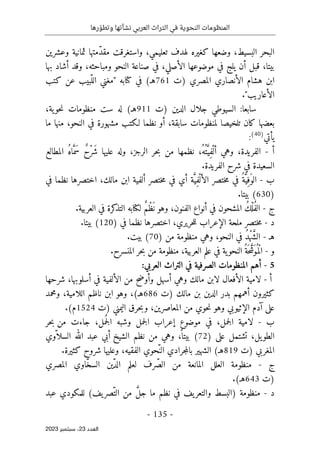 ‫رها‬ ّ‫وتطو‬ ‫نشأتها‬ ‫العربي‬ ‫التراث‬ ‫في‬ ‫النحوية‬ ‫المنظومات‬
-
135
-
‫اﻟﻌﺪد‬
23
‫ﺳﺒﺘﻤﺒﺮ‬ ،
2023
‫ّمتها‬‫د‬‫مق‬ ‫واستغرقت‬ ،‫تعليمي‬ ‫لهدف‬ ‫كغيره‬ ‫وضعها‬ ،‫البسيط‬ ‫البحر‬
‫وعشرين‬ ‫ثمانية‬
‫وقد‬ ،‫ومباحثه‬ ‫النحو‬ ‫صناعة‬ ‫في‬ ،‫الأصلي‬ ‫موضوعها‬ ‫في‬ ‫يلج‬ ‫أن‬ ‫قبل‬ ،‫بيتا‬
‫أشاد‬
‫بها‬
‫)ت‬ ‫المصري‬ ‫الأنصاري‬ ‫هشام‬ ‫ابن‬
761
‫كتب‬ ‫عن‬ ‫ّبيب‬‫الل‬ ‫"مغني‬ ‫كتابه‬ ‫في‬ (‫هـ‬
‫الأع‬
‫ا‬
."‫ريب‬
‫)ت‬ ‫الدين‬ ‫جلال‬ ‫السيوطي‬ :‫سابعا‬
911
،‫ية‬‫حو‬‫ن‬ ‫منظومات‬ ‫ست‬ ‫له‬ (‫هـ‬
‫أو‬ ،‫سابقة‬ ‫لمنظومات‬ ‫تلخيصا‬ ‫كان‬ ‫بعضها‬
‫ما‬ ‫منها‬ ،‫النحو‬ ‫في‬ ‫مشهورة‬ ‫لـكتب‬ ‫نظما‬
‫يأتي‬
)
40
(
:
‫أ‬
-
،‫الفريدة‬
ُ‫ُه‬ ‫ت‬َ
ّ‫ِي‬‫ف‬ْ‫أل‬ ‫وهي‬
‫الرجز‬ ‫حر‬‫ب‬ ‫من‬ ‫نظمها‬ ،
‫المطالع‬ ُ‫ه‬‫ا‬َ
ّ‫َم‬‫س‬ ٌ‫ح‬ْ‫ر‬َ ‫ش‬ ‫عليها‬ ‫وله‬ ،
‫شرح‬ ‫في‬ ‫السعيدة‬
‫الفريدة‬
.
‫ب‬
-
‫أي‬ ‫ة‬َ
ّ‫ِي‬‫ف‬ْ‫الأل‬ ‫ختصر‬‫م‬ ‫في‬ ُ‫ة‬َ
ّ‫ِي‬‫َف‬‫الو‬
‫ختصر‬‫م‬ ‫في‬
‫في‬ ‫نظما‬ ‫اختصرها‬ ،‫مالك‬ ‫ابن‬ ‫ألفية‬
)
630
(
‫بيتا‬
.
‫ج‬
-
ُ‫ف‬‫ال‬
‫العربية‬ ‫في‬ ‫كرة‬
‫التذ‬ ‫لكتابه‬ ٌ‫م‬ْ‫ظ‬
َ ‫ن‬ ‫وهو‬ ،‫الفنون‬ ‫أنواع‬ ‫في‬ ‫المشحون‬ ُ‫ك‬ْ‫ل‬
.
‫د‬
-
‫الإعراب‬ ‫ملحة‬ ‫ختصر‬‫م‬
‫في‬ ‫نظما‬ ‫اختصرها‬ ،‫حريري‬‫ل‬‫ل‬
)
120
(
‫بيتا‬
.
‫ه‬
‫ـ‬
-
‫النح‬ ‫في‬ ُ‫د‬ْ‫ه‬َ
ّ‫ش‬‫ال‬
‫و‬
،
‫من‬ ‫منظومة‬ ‫وهي‬
)
70
(
‫بيت‬
.
‫و‬
-
،‫العربية‬ ‫علم‬ ‫في‬ ‫ية‬‫النحو‬ُ‫َة‬ ‫ح‬ َ
ّ
‫َش‬‫ُو‬ ‫ْم‬‫ل‬‫ا‬
‫منظومة‬
‫المنسرح‬ ‫حر‬‫ب‬ ‫من‬
.
5
-
‫المنظ‬ ‫أهم‬
‫الصرف‬ ‫ومات‬
‫ية‬
:‫العربي‬ ‫التراث‬ ‫في‬
‫أ‬
-
‫مالك‬ ‫لابن‬ ‫الأفعال‬ ‫لامية‬
‫من‬ ‫وأوضح‬ ‫أسهل‬ ‫وهي‬
‫الألفية‬
‫في‬
‫أس‬
‫شرحها‬ ،‫لوبها‬
‫مالك‬ ‫بن‬ ‫الدين‬ ‫بدر‬ ‫أهمهم‬ ‫كثيرون‬
‫)ت‬
686
‫ومحمد‬ ،‫اللامية‬ ‫ناظم‬ ‫ابن‬ ‫وهو‬ ،(‫هـ‬
‫اليمني‬ ‫حرق‬‫ب‬‫و‬ ،‫المعاصرين‬ ‫من‬ ‫حوي‬‫ن‬ ‫وهو‬ ‫الإثيوبي‬ ‫آدم‬ ‫على‬
‫)ت‬
1524
.(‫م‬
‫ب‬
-
‫لا‬
‫ف‬ ،‫جمل‬‫ل‬‫ا‬ ‫مية‬
‫مل‬
ُ ‫ج‬‫ل‬‫ا‬ ‫وشبه‬ ‫جمل‬‫ل‬‫ا‬ ‫إعراب‬ ‫موضوع‬ ‫ي‬
‫جاءت‬ ،
‫من‬
‫حر‬‫ب‬
‫يل‬‫الطو‬
‫على‬ ‫تشتمل‬ ،
)
72
(
‫الشيخ‬ ‫نظم‬ ‫من‬ ‫وهي‬ ،
ً ‫بيتا‬
ّ ‫السلا‬ ‫الله‬ ‫عبد‬ ‫أبي‬
‫وي‬
‫المغربي‬
‫)ت‬
819
‫جرادي‬‫م‬‫بال‬ ‫الشهير‬ (‫هـ‬
ّ‫الن‬
‫حوي‬
‫الفقيه‬
‫كثيرة‬ ‫شروح‬ ‫وعليها‬ ،
.
‫ج‬
-
ّ‫ص‬‫ال‬ ‫من‬ ‫المانعة‬ ‫العلل‬ ‫منظومة‬
ّ‫د‬‫ال‬ ‫لعلم‬ ‫رف‬
ّ‫خ‬‫الس‬ ‫ين‬
‫المصري‬ ‫اوي‬
‫)ت‬
643
(‫هـ‬
.
‫د‬
-
‫منظومة‬
‫)ال‬
ّ‫الت‬ ‫من‬ َ
ّ‫ل‬‫ج‬ ‫ما‬ ‫نظم‬ ‫في‬ ‫يف‬‫والتعر‬ ‫بسط‬
(‫يف‬‫صر‬
‫عبد‬ ‫للمكودي‬
 