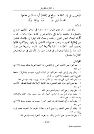 .‫د‬
‫لطروش‬ ‫الشارف‬
-
136
-
‫اﻟﺘﺮاث‬ ‫ﺣﻮﻟﻴﺎت‬ ‫ﻣﺠﻠﺔ‬
ّ‫الر‬
‫علي‬ ‫بن‬ ‫حمن‬
‫)ت‬
807
(‫هـ‬
،
‫و‬
‫في‬ ‫تقع‬
)
409
(
‫أبيات‬
:‫مطلعها‬ ‫في‬ ‫قال‬ ،
‫نا‬
َ ‫ل‬َ
ّ‫و‬َ‫خ‬ ‫الذي‬ ‫لله‬ ‫حمد‬‫ل‬‫ا‬
‫نا‬
َ ‫ل‬ َ
ّ‫فض‬ ‫ا‬َ ‫ج‬ِ‫ح‬ْ‫وبال‬ ُ‫َه‬‫م‬َ‫ع‬ِ ‫ن‬
‫خاتمة‬‫ل‬‫ا‬
:
‫والباحث‬ ‫العلماء‬ ‫ترك‬
‫و‬
‫في‬ ‫معتبرا‬ ‫تراثا‬ ‫العرب‬ ‫ن‬
‫ميدان‬
‫ال‬
‫تأليف‬
‫النحوي‬
‫والصرفي‬
‫علي‬ ‫وكانت‬ ،‫ونظما‬ ‫نثرا‬ ،
‫مؤلفاتهم‬
‫وتقارير‬ ‫وحواش‬ ‫كثيرة‬ ‫شروح‬
‫كثير‬
‫ة‬
،
ْ‫ث‬‫أ‬
‫رت‬
ْ‫غ‬‫وأ‬ ‫العربي‬ ‫اللغوي‬ ‫البحث‬
‫نته‬
‫للمعلمين‬ ‫المؤلفات‬ ‫في‬ ‫الوفرة‬ ‫تلك‬ ‫وسمحت‬ ،
‫فكانوا‬ ،‫وميولاتهم‬ ‫وأذواقهم‬ ‫المتعلمين‬ ‫يات‬‫مستو‬ ‫يناسب‬ ‫ما‬ ‫اختيار‬ ‫إمكانية‬ ‫من‬
‫ل‬ ‫تمثيلا‬ ‫وأكثرها‬ ‫أسلوبا‬ ‫المنظومات‬ ‫أجود‬ ‫ختارون‬‫ي‬
‫حيث‬ ‫من‬ ‫وأغزرها‬ ‫لقواعد‬
‫ازدهارهم‬ ‫عز‬ ‫في‬ ‫إليها‬ ‫جأوا‬‫ل‬ ‫بل‬ ‫معينة‬ ‫فترات‬ ‫في‬ ‫للمنظومات‬ ‫يلجأوا‬ ‫ولم‬ ،‫الشواهد‬
.‫حضاري‬‫ل‬‫وا‬ ‫الثقافي‬
‫الهوامش‬
:
1
-
‫عبد‬
‫العزيز‬
‫عتيق‬
:
‫الأدب‬
‫العربي‬
‫في‬
،‫الأندلس‬
‫دار‬
‫النهضة‬
،‫العربية‬
‫ط‬
1
،
‫بيروت‬
1996
،‫م‬
‫ص‬
329
.
2
-
،‫ينظر‬
‫ياسر‬
‫إبراهيم‬
‫محمود‬
:
‫شعر‬
‫المتون‬
‫ف‬
‫ي‬
‫التراث‬
،‫العربي‬
‫ماجيستير‬
)
‫خطوط‬‫م‬
(
،
‫جامعة‬
،‫النجاح‬
،‫نابلس‬
،‫فلسطين‬
2006
،‫م‬
‫ص‬
8
-
9
.
3
-
،‫ينظر‬
‫أحمد‬
‫أمين‬
:
‫حى‬‫ض‬
،‫الإسلام‬
‫دار‬
،‫الكتاب‬
‫ط‬
10
،
،‫بيروت‬
)
‫د‬
.
‫ت‬
(
،
‫ص‬
246
.
4
-
‫بيلو‬
‫صالح‬
‫آدم‬
:
‫حول‬
‫الشعر‬
،‫التعليمي‬
‫جلة‬‫م‬
‫جامعة‬‫ل‬‫ا‬
،‫الإسلامية‬
‫المدينة‬
،‫المنورة‬
1401
،‫هـ‬
‫ص‬
207
.
5
-
،‫ينظر‬
‫ي‬
‫اسر‬
‫إبراهيم‬
‫محمد‬
:
‫المرجع‬
،‫السابق‬
‫ص‬
10
.
6
-
،‫ينظر‬
‫ديوان‬
ّ‫عدي‬
‫بن‬
‫زيد‬
،‫العبادي‬
‫حقيق‬‫ت‬
‫محمد‬
‫ّر‬ ‫جبا‬
،‫المعيب‬
‫وزارة‬
‫الثقافة‬
،‫والإرشاد‬
،‫بغداد‬
1965
،‫م‬
‫ص‬
158
.
7
-
،‫ينظر‬
‫أمية‬
‫بن‬
‫أبي‬
‫الصلت‬
:
،‫الديوان‬
‫حقيق‬‫ت‬
‫محمد‬
‫بن‬
،‫حبيب‬
‫دار‬
،‫صادر‬
‫بيروت‬
1998
،‫م‬
‫ص‬
352
.
8
-
،‫ينظر‬
‫أبو‬
‫حسن‬‫ل‬‫ا‬
‫ال‬
‫مسعودي‬
:
‫مروج‬
‫الذهب‬
‫ومعادن‬
،‫جوهر‬‫ل‬‫ا‬
‫دار‬
،‫التحرير‬
،‫مصر‬
‫مج‬
4
،
‫ج‬
2
،
‫ص‬
514
.
9
-
،‫ينظر‬
‫طه‬
‫حسين‬
:
‫حديث‬
‫الشعر‬
،‫والنثر‬
‫دار‬
،‫المعرفة‬
،‫القاهرة‬
)
‫د‬
.
‫ت‬
(
،
‫ص‬
289
.
 