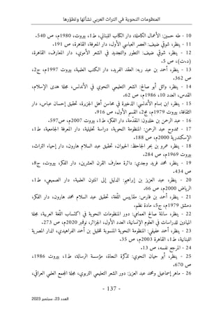 ‫رها‬ ّ‫وتطو‬ ‫نشأتها‬ ‫العربي‬ ‫التراث‬ ‫في‬ ‫النحوية‬ ‫المنظومات‬
-
137
-
‫اﻟﻌﺪد‬
23
‫ﺳﺒﺘﻤﺒﺮ‬ ،
2023
10
-
‫طه‬
‫حسين‬
:
‫الأعمال‬
،‫الكاملة‬
‫دار‬
‫الكتاب‬
،‫اللبناني‬
‫ط‬
1
،
،‫بيروت‬
1980
،‫م‬
‫ص‬
540
.
11
-
،‫ينظر‬
‫شوقي‬
‫ضيف‬
:
‫العصر‬
‫العباسي‬
‫ال‬
،‫أول‬
‫دار‬
،‫المعرفة‬
،‫القاهرة‬
‫ص‬
191
.
12
-
،‫ينظر‬
‫شوقي‬
‫ضيف‬
:
‫التطور‬
‫والتجديد‬
‫في‬
‫الشعر‬
،‫الأموي‬
‫دار‬
،‫المعارف‬
،‫القاهرة‬
)
‫د‬
.
‫ت‬
(
،
‫ص‬
5
.
13
-
،‫ينظر‬
‫أحمد‬
‫بن‬
‫عبد‬
‫ربه‬
:
‫العقد‬
،‫الفريد‬
‫دار‬
‫الـكتب‬
،‫العلمية‬
‫بيروت‬
1997
،‫م‬
‫ج‬
2
،
‫ص‬
362
.
14
-
،‫ينظر‬
‫وائل‬
‫أبو‬
‫صالح‬
:
‫الشعر‬
‫التعليمي‬
‫النحوي‬
‫ف‬
‫ي‬
،‫الأندلس‬
‫جلة‬‫م‬
‫هدى‬
،‫الإسلام‬
،‫القدس‬
‫العدد‬
10
،
1986
،‫م‬
‫ص‬
62
.
15
-
،‫ينظر‬
‫ابن‬
‫بسام‬
‫الأندلسي‬
:
‫الذخيرة‬
‫في‬
‫حاسن‬‫م‬
‫أهل‬
،‫جزيرة‬‫ل‬‫ا‬
‫حقيق‬‫ت‬
‫إحسان‬
،‫عباس‬
‫دار‬
،‫الثقافة‬
‫بيروت‬
1979
،‫م‬
‫مج‬
2
،
‫القسم‬
،‫الأول‬
‫ص‬
916
.
16
-
‫عبد‬
‫الرحمن‬
‫بن‬
‫خلدون‬
:
،‫ّمة‬‫د‬‫المق‬
‫دار‬
،‫الفكر‬
‫ط‬
1
،
‫بيروت‬
2007
،‫م‬
‫ص‬
597
.
17
-
‫ممدوح‬
‫عبد‬
‫الرحمن‬
:
‫المنظومة‬
،‫ية‬‫النحو‬
‫دراسة‬
،‫حليلية‬‫ت‬
‫دار‬
‫المعرفة‬
،‫جامعية‬‫ل‬‫ا‬
‫ط‬
1
،
‫ية‬‫الإسكندر‬
2000
،‫م‬
‫ص‬
188
.
18
-
،‫ينظر‬
‫عمرو‬
‫بن‬
‫حر‬‫ب‬
‫جاحظ‬‫ل‬‫ا‬
:
،‫حيوان‬‫ل‬‫ا‬
‫حقيق‬‫ت‬
‫عبد‬
‫السلام‬
،‫هارون‬
‫دار‬
‫إحياء‬
،‫التراث‬
‫بيروت‬
1969
،‫م‬
‫ص‬
284
.
19
-
،‫ينظر‬
‫محمد‬
‫فريد‬
‫وجدي‬
:
‫دائرة‬
‫معارف‬
‫القرن‬
،‫العشرين‬
‫دار‬
،‫الفكر‬
،‫بيروت‬
‫ج‬
8
،
‫ص‬
434
.
20
-
،‫ينظر‬
‫عبد‬
‫العزيز‬
‫بن‬
‫إبراهيم‬
:
‫الدليل‬
‫إلى‬
‫المتون‬
،‫العلمية‬
‫دار‬
،‫الصميعي‬
‫ط‬
1
،
‫ياض‬‫الر‬
2000
،‫م‬
‫ص‬
66
.
21
-
،‫ينظر‬
‫أحمد‬
‫بن‬
‫فارس‬
:
‫مقاييس‬
،‫ّغة‬‫الل‬
‫حقيق‬‫ت‬
‫عبد‬
‫السلام‬
‫محمد‬
،‫هارون‬
‫دار‬
،‫الفكر‬
‫دمشق‬
1979
،‫م‬
‫ج‬
5
،
‫مادة‬
‫نظم‬
.
22
-
،‫ينظر‬
‫سال‬
‫مة‬
‫صالح‬
‫العمامي‬
:
‫دور‬
‫المنظومات‬
‫ية‬‫النحو‬
‫في‬
‫اكتساب‬
‫ّغة‬‫الل‬
،‫العربية‬
‫جلة‬‫م‬
‫الميادين‬
‫للدراسات‬
‫في‬
‫العلوم‬
،‫الإنسانية‬
‫العدد‬
،‫الأول‬
،‫جزائر‬‫ل‬‫ا‬
‫نوفمبر‬
2020
،‫م‬
‫ص‬
273
.
23
-
،‫ينظر‬
‫أحمد‬
‫عفيفي‬
:
‫المنظومة‬
‫ية‬‫النحو‬
‫المنسوبة‬
‫خليل‬‫ل‬‫ل‬
‫بن‬
‫أحمد‬
،‫الفراهيدي‬
‫الدار‬
‫ية‬‫المصر‬
،‫اللبنانية‬
‫ط‬
1
،
‫القاهرة‬
2003
،‫م‬
‫ص‬
35
.
24
-
‫المرجع‬
،‫نفسه‬
‫ص‬
13
.
25
-
،‫ينظر‬
‫أبو‬
‫حيان‬
‫النحوي‬
:
‫كرة‬
‫تذ‬
،‫النحاة‬
‫مؤسسة‬
،‫الرسالة‬
‫ط‬
1
،
‫بيروت‬
1986
،
‫ص‬
670
.
26
-
‫ماهر‬
‫إسماعيل‬
‫ومحمد‬
‫عبد‬
‫العزيز‬
:
‫دور‬
‫الشعر‬
‫التعليمي‬
،‫التربوي‬
‫جلة‬‫م‬
‫جمع‬‫م‬‫ال‬
‫العلمي‬
،‫العراقي‬
 