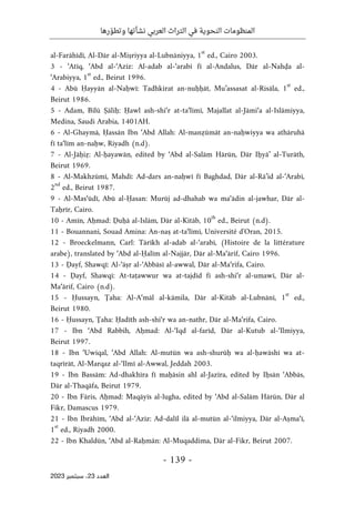 ‫رها‬ ّ‫وتطو‬ ‫نشأتها‬ ‫العربي‬ ‫التراث‬ ‫في‬ ‫النحوية‬ ‫المنظومات‬
-
139
-
‫اﻟﻌﺪد‬
23
‫ﺳﺒﺘﻤﺒﺮ‬ ،
2023
al-Farāhīdī, Al-Dār al-Miṣriyya al-Lubnāniyya, 1
st
ed., Cairo 2003.
3 - ‘Atīq, ‘Abd al-‘Azīz: Al-adab al-‘arabī fī al-Andalus, Dār al-Nahḍa al-
‘Arabiyya, 1
st
ed., Beirut 1996.
4 - Abū Ḥayyān al-Naḥwī: Tadhkirat an-nuḥḥāt, Mu’assasat al-Risāla, 1
st
ed.,
Beirut 1986.
5 - Adam, Bīlū Ṣāliḥ: Ḥawl ash-shi‘r at-ta‘līmī, Majallat al-Jāmi‘a al-Islāmiyya,
Medina, Saudi Arabia, 1401AH.
6 - Al-Ghaymā, Ḥassān Ibn ‘Abd Allah: Al-manẓūmāt an-naḥwiyya wa athāruhā
fī ta‘līm an-naḥw, Riyadh (n.d).
7 - Al-Jāḥiẓ: Al-ḥayawān, edited by ‘Abd al-Salām Hārūn, Dār Iḥyā’ al-Turāth,
Beirut 1969.
8 - Al-Makhzūmī, Mahdī: Ad-dars an-naḥwī fī Baghdad, Dār al-Rā’id al-‘Arabī,
2
nd
ed., Beirut 1987.
9 - Al-Mas‘ūdī, Abū al-Ḥasan: Murūj ad-dhahab wa ma‘ādin al-jawhar, Dār al-
Taḥrīr, Cairo.
10 - Amīn, Aḥmad: Ḍuḥā al-Islām, Dār al-Kitāb, 10
th
ed., Beirut (n.d).
11 - Bouannani, Souad Amina: An-naṣ at-ta‘līmī, Université d'Oran, 2015.
12 - Broeckelmann, Carl: Tārīkh al-adab al-‘arabī, (Histoire de la littérature
arabe), translated by ‘Abd al-Ḥalīm al-Najjār, Dār al-Ma‘ārif, Cairo 1996.
13 - Ḍayf, Shawqī: Al-‘āṣr al-‘Abbāsī al-awwal, Dār al-Ma‘rifa, Cairo.
14 - Ḍayf, Shawqī: At-taṭawwur wa at-tajdīd fī ash-shi‘r al-umawī, Dār al-
Ma‘ārif, Cairo (n.d).
15 - Ḥussayn, Ţaha: Al-A‘māl al-kāmila, Dār al-Kitāb al-Lubnānī, 1
st
ed.,
Beirut 1980.
16 - Ḥussayn, Ţaha: Ḥadīth ash-shi‘r wa an-nathr, Dār al-Ma‘rifa, Cairo.
17 - Ibn ‘Abd Rabbih, Aḥmad: Al-‘Iqd al-farīd, Dār al-Kutub al-‘Ilmiyya,
Beirut 1997.
18 - Ibn ‘Uwiqal, ‘Abd Allah: Al-mutūn wa ash-shurūḥ wa al-ḥawāshī wa at-
taqrīrāt, Al-Marqaz al-‘Ilmī al-Awwal, Jeddah 2003.
19 - Ibn Bassām: Ad-dhakhīra fī maḥāsin ahl al-Jazīra, edited by Iḥsān ‘Abbās,
Dār al-Thaqāfa, Beirut 1979.
20 - Ibn Fāris, Aḥmad: Maqāyīs al-lugha, edited by ‘Abd al-Salām Hārūn, Dār al
Fikr, Damascus 1979.
21 - Ibn Ibrāhīm, ‘Abd al-‘Azīz: Ad-dalīl ilā al-mutūn al-‘ilmiyya, Dār al-Aṣma‘ī,
1
st
ed., Riyadh 2000.
22 - Ibn Khaldūn, ‘Abd al-Raḥmān: Al-Muqaddima, Dār al-Fikr, Beirut 2007.
 