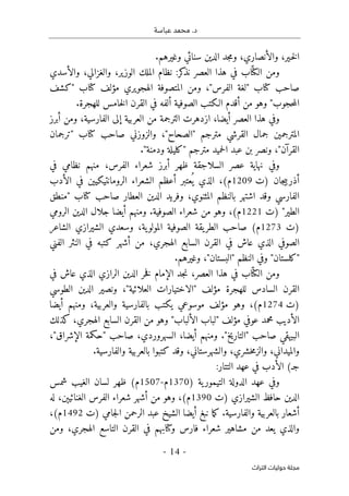 .‫د‬
‫عباسة‬ ‫محمد‬
-
14
-
‫اﻟﺘﺮاث‬ ‫ﺣﻮﻟﻴﺎت‬ ‫ﻣﺠﻠﺔ‬
.‫وغيرهم‬ ‫سنائي‬ ‫الدين‬ ‫جد‬‫م‬‫و‬ ،‫والأنصاري‬ ،‫ـير‬‫خ‬‫ل‬‫ا‬
‫ومن‬
ّ ‫الكت‬
‫والأسدي‬ ،‫والغزالي‬ ،‫الوزير‬ ‫الملك‬ ‫نظام‬ :‫كر‬
‫نذ‬ ‫العصر‬ ‫هذا‬ ‫في‬ ‫اب‬
‫كتاب‬ ‫صاحب‬
"
‫الفرس‬ ‫لغة‬
"
‫كتاب‬ ‫مؤلف‬ ‫الهجويري‬ ‫المتصوفة‬ ‫ومن‬ ،
"
‫كشف‬
‫حجوب‬‫م‬‫ال‬
"
.‫للهجرة‬ ‫خامس‬‫ل‬‫ا‬ ‫القرن‬ ‫في‬ ‫ألفه‬ ‫الصوفية‬ ‫الـكتب‬ ‫أقدم‬ ‫من‬ ‫وهو‬
‫أب‬ ‫ومن‬ ،‫الفارسية‬ ‫إلى‬ ‫العربية‬ ‫من‬ ‫الترجمة‬ ‫ازدهرت‬ ،‫أيضا‬ ‫العصر‬ ‫هذا‬ ‫وفي‬
‫رز‬
‫مترجم‬ ‫القرشي‬ ‫جمال‬ ‫المترجمين‬
"
‫الصحاح‬
"
‫كتاب‬ ‫صاحب‬ ‫والزوزني‬ ،
"
‫ترجمان‬
‫القرآن‬
"
‫مترجم‬ ‫حميد‬‫ل‬‫ا‬ ‫عبد‬ ‫بن‬ ‫ونصر‬ ،
"
‫ودمنة‬ ‫كليلة‬
"
.
‫في‬ ‫نظامي‬ ‫منهم‬ ،‫الفرس‬ ‫شعراء‬ ‫أبرز‬ ‫ظهر‬ ‫السلاجقة‬ ‫عصر‬ ‫نهاية‬ ‫وفي‬
‫)ت‬ ‫جان‬‫ي‬‫أذرب‬
1209
‫الأدب‬ ‫في‬ ‫الرومانتيكيين‬ ‫الشعراء‬ ‫أعظم‬ ‫عتبر‬
ُ ‫ي‬ ‫الذي‬ ،(‫م‬
‫وقد‬ ‫الفارسي‬
‫كتاب‬ ‫صاحب‬ ‫العطار‬ ‫الدين‬ ‫وفريد‬ ،‫المثنوي‬ ‫بالنظم‬ ‫اشتهر‬
"
‫منطق‬
‫الطير‬
"
‫)ت‬
1221
‫الرومي‬ ‫الدين‬ ‫جلال‬ ‫أيضا‬ ‫ومنهم‬ .‫الصوفية‬ ‫شعراء‬ ‫من‬ ‫وهو‬ ،(‫م‬
‫)ت‬
1273
‫الشاعر‬ ‫الشيرازي‬ ‫وسعدي‬ ،‫ية‬‫المولو‬ ‫الصوفية‬ ‫يقة‬‫الطر‬ ‫صاحب‬ (‫م‬
‫الفني‬ ‫النثر‬ ‫في‬ ‫كتبه‬ ‫أشهر‬ ‫من‬ ،‫الهجري‬ ‫السابع‬ ‫القرن‬ ‫في‬ ‫عاش‬ ‫الذي‬ ‫الصوفي‬
.‫وغيرهم‬ ،"‫"البستان‬ ‫النظم‬ ‫وفي‬ "‫"كلستان‬
ّ ‫الكت‬ ‫ومن‬
‫في‬ ‫عاش‬ ‫الذي‬ ‫الرازي‬ ‫الدين‬ ‫خر‬‫ف‬ ‫الإمام‬ ‫جد‬‫ن‬ ،‫العصر‬ ‫هذا‬ ‫في‬ ‫اب‬
‫مؤلف‬ ‫للهجرة‬ ‫السادس‬ ‫القرن‬
"
‫العلائية‬ ‫الاختيارات‬
"
‫الطوسي‬ ‫الدين‬ ‫ونصير‬ ،
‫)ت‬
1274
‫أيضا‬ ‫ومنهم‬ ،‫والعربية‬ ‫بالفارسية‬ ‫يكتب‬ ‫موسوعي‬ ‫مؤلف‬ ‫وهو‬ ،(‫م‬
‫مؤلف‬ ‫عوفي‬ ‫محمد‬ ‫الأديب‬
"
‫الألباب‬ ‫لباب‬
"
‫كذلك‬ ،‫الهجري‬ ‫السابع‬ ‫القرن‬ ‫من‬ ‫وهو‬
‫صاحب‬ ‫البيهقي‬
"
‫التاريخ‬
"
،"‫الإشراق‬ ‫"حكمة‬ ‫صاحب‬ ،‫السهروردي‬ ،‫أيضا‬ ‫ومنهم‬ .
.‫والفارسية‬ ‫بالعربية‬ ‫كتبوا‬ ‫وقد‬ ،‫والشهرستاني‬ ،‫خشري‬‫م‬‫والز‬ ،‫والميداني‬
:‫التتار‬ ‫عهد‬ ‫في‬ ‫الأدب‬ (‫جـ‬
) ‫ية‬‫التيمور‬ ‫الدولة‬ ‫عهد‬ ‫وفي‬
1370
‫م‬
-
1507
‫ا‬ ‫لسان‬ ‫ظهر‬ (‫م‬
‫شمس‬ ‫لغيب‬
‫)ت‬ ‫الشيرازي‬ ‫حافظ‬ ‫الدين‬
1390
‫له‬ ،‫الغنائيېن‬ ‫الفرس‬ ‫شعراء‬ ‫أشهر‬ ‫من‬ ‫وهو‬ ،(‫م‬
‫)ت‬ ‫جامي‬‫ل‬‫ا‬ ‫الرحمن‬ ‫عبد‬ ‫الشيخ‬ ‫أيضا‬ ‫نبغ‬ ‫ما‬‫ك‬ .‫والفارسية‬ ‫بالعربية‬ ‫أشعار‬
1492
،(‫م‬
‫ومن‬ ،‫الهجري‬ ‫التاسع‬ ‫القرن‬ ‫في‬ ‫وكتابهم‬ ‫فارس‬ ‫شعراء‬ ‫مشاهير‬ ‫من‬ ‫يعد‬ ‫والذي‬
 