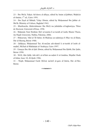 .‫د‬
‫لطروش‬ ‫الشارف‬
-
140
-
‫اﻟﺘﺮاث‬ ‫ﺣﻮﻟﻴﺎت‬ ‫ﻣﺠﻠﺔ‬
23 - Ibn Mu‘ṭī, Yaḥyā: Ad-durra al-alfiyya, edited by Imām al-Jubbūrī, Maṭba‘at
al-Amāna, 1
st
ed., Cairo 1991.
24 - Ibn Zayd al-‘Abbādī, ‘Uday: Dīwān, edited by Moḥammad Ibn Jabbār al-
Mu‘īb, Ministry of Culture, Baghdad 1965.
25 - Kharbouche, Abderrahmane: Ibn Mu‘ṭī wa juhūduhu al-lughawiyya, Thèse
de Doctorat, Université d'Oran, 1998.
26 - Maḥmūd, Yāsir Ibrāhīm: Shi‘r al-mutūn fī at-turāth al-‘arabī, Master Thesis,
An-Najah University, Nablus, Palestine, 2006.
27 - Mukarram, ‘Abd al-‘Āl Sālim: Al-Madrasa an-naḥwiyya fī Miṣr wa al-Shām,
Dār al-Shurūq, Beirut 1980.
28 - Ṣāliḥiyya, Muḥammad ‘Īsā: Al-mu‘jim ash-shāmil li at-turāth al-‘arabī al-
maṭbū‘, Ma‘had al-Makhṭūṭāt al-‘Arabiyya, Cairo 1997.
29 - Umayya Ibn Abī al-Ṣalt: Dīwān, edited by Moḥammad Ibn Ḥabīb, Dār Ṣādir,
Beirut 1998.
30 - Wā’il, Abū Ṣāliḥ: Ash-shi‘r at-ta‘līmī an-naḥwī fī al-Andalus, Majallat Hudā
al-Islām, Issue 10, Al-Qods 1986.
31 - Wajdī, Muḥammad Farīd: Dā’irat ma‘ārif al-qarn al-‘ishrīn, Dār al-Fikr,
Beirut.
o
 