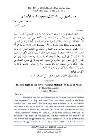 ‫العدد‬ ،‫التراث‬ ‫حوليات‬ ‫مجلة‬
23
،
2023
‫ص‬ ،
141
-
162
P-ISSN 1112-5020 / E-ISSN 2602-6945
:‫اﻻﺳﺘﻼم‬ ‫ﺗﺎرﻳﺦ‬
3
/
5
/
2023
-
:‫اﻟﻘﺒﻮل‬ ‫ﺗﺎرﻳﺦ‬
2
/
7
/
2023
nasserddinekhalid@yahoo.fr
©
‫الجزائر‬ ،‫مستغانم‬ ‫جامعة‬
2023
‫الأنصاري‬ ‫لفريد‬ ‫حجوب‬‫م‬‫ال‬ ‫كشف‬‫رواية‬ ‫في‬ ‫الصوفي‬ ‫العمق‬
‫الدين‬ ‫ناصر‬ ‫خالد‬ .‫د‬
‫المغرب‬ ،‫تنغير‬
:‫الملخص‬
‫حجوب‬‫م‬‫ال‬ ‫"كشف‬ ‫رواية‬ ‫في‬ ‫الصوفي‬ ‫العمق‬
"
‫خيط‬ ‫من‬ ‫أكثر‬ ‫الأنصاري‬ ‫فريد‬ ‫لصاحبها‬
‫بين‬ ‫يربط‬ ‫رفيع‬
"
‫الأدبية‬ ‫التجربة‬
"
‫و‬
"
‫الصوفية‬ ‫التجربة‬
"
‫واحد‬ ‫مصدر‬ ‫من‬ ‫ينبع‬ ‫فكلاهما‬ ،
"
‫هو‬
‫والعاطف‬ ‫القلب‬
‫والوجدان‬ ‫ة‬
"
‫للوصول‬ ‫السعي‬ ‫في‬ ‫الروائية‬ ‫التجربة‬ ‫مع‬ ‫الصوفية‬ ‫التجربة‬ ‫وٺتقاطع‬ ،
‫أن‬ ‫والواضح‬ ،‫الثانية‬ ‫إلى‬ ‫بالنسبة‬ ‫ووجودية‬ ‫الأولى‬ ‫إلى‬ ‫بالنسبة‬ ‫مطلقة‬ ‫حقيقة‬‫ل‬‫ا‬ ‫وهذه‬ ،‫حقيقة‬‫ل‬‫ا‬ ‫إلى‬
‫رواية‬
"
‫حجوب‬‫م‬‫ال‬ ‫كشف‬
"
‫درجة‬ ‫إلى‬ ‫الصوفي‬ ‫خطاب‬‫ل‬‫ا‬ ‫مع‬ ْ
‫َت‬‫ق‬
َ ‫َال‬‫ع‬
َ ‫ت‬ ‫الأنصاري‬ ‫فريد‬ ‫لصاحبه‬
‫وقد‬ ،‫التماهي‬
‫اثنين‬ ‫مظهرين‬ ‫في‬ ‫التعالق‬ ‫هذا‬ ‫جسد‬‫ت‬
‫جزئي‬‫ل‬‫ا‬ ‫المظهر‬ :
‫و‬ ،
‫حضور‬ ‫مع‬ ‫الكلي‬ ‫المظهر‬
‫المتن‬ ‫مستوى‬ ‫على‬ ‫وتضمخها‬ ‫تغمرها‬ ‫التصوف‬ ‫روح‬ ‫أن‬ ‫حكم‬‫ب‬ ،‫الرواية‬ ‫في‬ ‫الكلي‬ ‫للمظهر‬ ‫غالب‬
‫على‬ ،‫القصة‬ ‫مستوى‬ ‫على‬ ‫ما‬‫ك‬ ،‫خطاب‬‫ل‬‫ا‬ ‫مستوى‬ ‫على‬ ،‫حكائي‬‫ل‬‫ا‬ ‫المبنى‬ ‫مستوى‬ ‫على‬ ‫ما‬‫ك‬ ‫حكائي‬‫ل‬‫ا‬
‫مست‬ ‫على‬ ‫ما‬‫ك‬ ‫الفكرة‬ ‫مستوى‬
‫الافتتاحية‬ ‫ومقاطعها‬ ‫عنوانها‬ ‫من‬ ‫بدءا‬ ...‫والأسلوب‬ ‫اللغة‬ ‫وى‬
‫وصول‬ ‫الاستهلالية‬ ‫وعباراتها‬
.‫ختامية‬‫ل‬‫ا‬ ‫وعبارتها‬ ‫نهايتها‬ ‫إلى‬ ‫ا‬
‫الكلمات‬
‫الدالة‬
:
،‫التصوف‬ ‫روح‬ ،‫التماهي‬ ،‫الصوفي‬ ‫خطاب‬‫ل‬‫ا‬ ،‫الصوفي‬ ‫العمق‬
‫ا‬
.‫لرواية‬
o
The sufi depth in the novel "Kashf al-Mahijub" by Farid al-Ansari
Dr Khalid Nasserddine
Tinghir, Morocco
Abstract:
More than one fine thread connects the "literary experience" and the
"Sufi experience", as they both stem from one source "which is the heart,
emotion and conscience". The Sufi experience intersects with the fictional
experience in seeking to reach the truth, which is absolute in relation to the first,
and existential in relation to the second. It is clear that, narration of the novel
"Kachf Almahjoub" written by "Farid al Aansari" was associated with the Sufi
discourse to the extent of identification, and this connection was embodied in
two aspects: Partial appearance, and Overall appearance. With the predominance
of the overall appearance in the novel, by the virtue of the fact that the spirit of
 