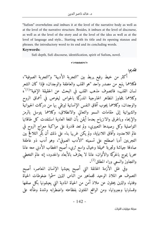 ‫الدين‬ ‫ناصر‬ ‫خالد‬ .‫د‬
-
142
-
‫اﻟﺘﺮاث‬ ‫ﺣﻮﻟﻴﺎت‬ ‫ﻣﺠﻠﺔ‬
"Sufism" overwhelms and imbues it at the level of the narrative body as well as
at the level of the narrative structure. Besides, it imbues at the level of discourse,
as well as at the level of the story and at the level of the idea as well as at the
level of language and style... Starting with its title and its opening stanzas and
phrases. the introductory word to its end and its concluding words.
Keywords:
Sufi depth, Sufi discourse, identification, spirit of Sufism, novel.
o
:‫تقديم‬
‫بين‬ ‫يربط‬ ‫رفيع‬ ‫خيط‬ ‫من‬ ‫أكثر‬
"
‫الأدبية‬ ‫التجربة‬
"
‫و‬
"
‫الصوفية‬ ‫التجربة‬
"
،
‫واحد‬ ‫مصدر‬ ‫من‬ ‫ينبع‬ ‫فكلاهما‬
"
‫الشعر‬ ‫كان‬ ‫فإذا‬ ،‫والوجدان‬ ‫والعاطفة‬ ‫القلب‬ ‫هو‬
‫الإلهية‬ ‫حقيقة‬‫ل‬‫ا‬ ‫عن‬ ‫البحث‬ ‫في‬ ‫القلب‬ ‫مذهب‬ ‫فالتصوف‬ ،‫القلب‬ ‫لسان‬
"
(1)
"
،
‫الروح‬ ‫أعماق‬ ‫في‬ ‫ليغوص‬ ‫حواس‬‫ل‬‫با‬ ‫كة‬
‫المدر‬ ‫خارجية‬‫ل‬‫ا‬ ‫المظاهر‬ ‫جاوز‬‫ت‬‫ي‬ ‫وكلاهما‬
‫و‬
‫وكلا‬ ،‫الوجدان‬
‫حيوانية‬‫ل‬‫ا‬ ‫دركات‬ ‫من‬ ‫بها‬ ‫ليرتقي‬ ‫الإنسانية‬ ‫النفس‬ ‫آفاق‬ ‫جوب‬‫ي‬ ‫هما‬
‫بالرمز‬ ‫يتوسل‬ ‫وكلاهما‬ ،‫والانطلاق‬ ‫والتعالي‬ ‫السمو‬ ‫مقامات‬ ‫إلى‬ ‫والشهوانية‬
‫طاقاتها‬ ‫كل‬ ‫استنفدت‬ ‫العادية‬ ‫اللغة‬ ‫بأن‬ ‫أيقن‬ ‫بعدما‬ ‫ياح‬‫والانز‬ ‫خرق‬‫ل‬‫وبا‬ ‫حاء‬‫ي‬‫والإ‬
‫موا‬ ‫على‬ ‫قادرة‬ ‫تعد‬ ‫ولم‬ ،‫التعبيري‬ ‫رصيدها‬ ‫وكل‬ ‫التواصلية‬
‫في‬ ‫الروح‬ ‫معراج‬ ‫كبة‬
‫بين‬ ‫التلاقح‬ َ ‫ر‬
ِ ‫م‬ْ‫ث‬ُ ‫ي‬ ‫أن‬ ‫ذلك‬ ‫على‬ ‫بناء‬ ‫غريبا‬ ‫يكن‬ ‫ولم‬ ،‫اللانهاية‬ ‫وآفاق‬ ‫اللاحدود‬ ‫عالم‬
‫تسميته‬ ‫على‬ ‫اصطلح‬ ‫أدبا‬ ‫التجربتين‬
"
‫الصوفي‬ ‫الأدب‬
"
‫عاطفة‬ ‫ذو‬ ‫أدب‬ ‫وهو‬ ،
‫عالما‬ ‫معه‬ ‫الأدبي‬ ‫خطاب‬‫ل‬‫ا‬ ‫أصبح‬ ،‫ثري‬ ‫واسع‬ ‫وخيال‬ ‫عميقة‬ ‫جربة‬‫ت‬‫و‬ ‫جياشة‬ ‫صادقة‬
‫و‬ ‫كة‬
‫حر‬‫ل‬‫با‬ ‫يموج‬ ‫يا‬‫حر‬‫س‬
‫التخطي‬ ‫عالم‬ ‫إنه‬ ،‫حدود‬‫ل‬‫وا‬ ‫بالأبعاد‬ ‫يعترف‬ ‫لا‬ ‫عالما‬ ،‫الألوان‬
‫المطلق‬ ‫وراء‬ ‫والسعي‬ ‫والتجاوز‬
(2)
.
‫أصبح‬ ،‫المعاصر‬ ‫الإنسان‬ ‫يعيشها‬ ‫أصبح‬ ‫التي‬ ‫خانقة‬‫ل‬‫ا‬ ‫الأزمة‬ ‫ظل‬ ‫وفي‬
‫حياة‬‫ل‬‫ا‬ ‫ضغوطات‬ ‫سئموا‬ ‫الذين‬ ‫الناس‬ ‫من‬ ‫جماهير‬‫ل‬‫ل‬ ‫الوحيد‬ ‫الملاذ‬ ‫هو‬ ‫التصوف‬
‫من‬ ‫آمن‬ ‫ملاذ‬ ‫عن‬ ‫حثون‬‫ب‬‫ي‬ ‫والذين‬ ،‫وفتنها‬
‫صلفها‬ ‫بكل‬ ‫يعيشونها‬ ‫التي‬ ‫المادية‬ ‫حياة‬‫ل‬‫ا‬
‫على‬ ‫وطأته‬ ‫وشدة‬ ‫واضطرابه‬ ‫بفظاعته‬ ‫المفتون‬ ‫الواقع‬ ‫ومن‬ ،‫وجبروتها‬ ‫وقساوتها‬
 