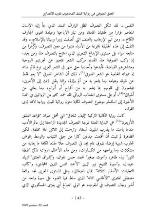 ‫األنصاري‬ ‫لفريد‬ ‫المحجوب‬ ‫كشف‬ ‫رواية‬ ‫في‬ ‫الصوفي‬ ‫العمق‬
-
143
-
‫اﻟﻌﺪد‬
23
‫ﺳﺒﺘﻤﺒﺮ‬ ،
2023
‫النفس‬
...
‫الظل‬ ‫التصوف‬ ‫شكل‬ ‫لقد‬
‫الإنسان‬ ‫إليه‬ ‫جأ‬‫ل‬ ‫الذي‬ ‫الممتد‬ ‫الوارف‬
‫جارف‬‫ل‬‫ا‬ ‫الهوى‬ ‫وعبادة‬ ‫الإباحية‬ ‫تيار‬ ‫ومن‬ ،‫المادة‬ ‫طغيان‬ ‫من‬ ‫فرارا‬ ‫المعاصر‬
‫الكاسح‬
...
‫ومن‬
‫بالإسلام‬ ‫وبهتانا‬ ‫زورا‬ ‫ألصقت‬ ‫التي‬ ‫والعنف‬ ‫الإرهاب‬ ِ‫م‬َ ‫ُه‬‫ت‬
...
‫وقد‬
‫من‬ ‫ُوا‬‫ع‬َ ‫َر‬‫ك‬
‫و‬ ،‫التصوف‬ ‫معين‬ ‫من‬ ‫فنهلوا‬ ‫الأدباء‬ ‫من‬ ‫مجموعة‬ ‫حقيقة‬‫ل‬‫ا‬ ‫هذه‬ ‫إلى‬ ‫التفت‬
،‫بعيد‬ ‫زمن‬ ‫منذ‬ ‫بالتصوف‬ ‫امتزج‬ ‫الذي‬ ‫الشعري‬ ‫الإبداع‬ ‫مستوى‬ ‫على‬ ‫سواء‬ ‫منابعه‬
‫عن‬ ‫للتعبير‬ ‫الشعر‬ ‫مركب‬ ‫القديم‬ ‫منذ‬ ‫الصوفية‬ ‫ركب‬ ‫إذ‬
‫الروحية‬ ‫جربتهم‬‫ت‬
‫بذاته‬ ‫قائم‬ ‫نوع‬ ‫العربي‬ ‫الشعر‬ ‫في‬ ‫ظهر‬ ‫حتى‬ ‫وأجادوا‬ ‫فأبدعوا‬ ،‫الفياضة‬ ‫ومشاعرهم‬
‫الصوفي‬ ‫الشعر‬ ‫هو‬ ‫خاصة‬‫ل‬‫ا‬ ‫مميزاته‬ ‫له‬
(3)
،
‫الصوفي‬ ‫الشاعر‬ ‫أن‬ ‫ذلك‬
"
‫فقط‬ ‫يعبر‬ ‫لا‬
،‫الآخرين‬ ‫إلى‬ ‫ذلك‬ ‫ينقل‬ ‫وإنما‬ ،‫ولذة‬ ‫ألم‬ ‫من‬ ‫به‬ ‫يشعر‬ ‫وما‬ ‫وهيامه‬ ‫شوقه‬ ‫عن‬
‫يشعر‬ ‫بما‬ ‫قلوبهم‬ ‫في‬ ‫فيشعرون‬
‫من‬ ‫يعاني‬ ‫وما‬ ،‫أتراح‬ ‫أو‬ ‫أفراح‬ ‫من‬ ‫به‬
‫أشواق‬
"
(4)
،
‫المدة‬ ‫في‬ ‫الروائيېن‬ ‫من‬ ‫كثير‬ ‫عمد‬ ‫فقد‬ ‫الروائي‬ ‫خطاب‬‫ل‬‫ا‬ ‫مستوى‬ ‫على‬ ‫أو‬
‫روائ‬ ‫متون‬ ‫لكتابة‬ ‫التصوف‬ ‫موضوع‬ ‫استثمار‬ ‫إلى‬ ‫الأخيرة‬
‫لدى‬ ‫لافتا‬ ‫رواجا‬ ‫لقيت‬ ‫ية‬
.‫القراء‬
‫التركية‬ ‫الكاتبة‬ ‫رواية‬ ‫كانت‬
"
‫شافاق‬ ‫إليف‬
"
‫عنوان‬ ‫تحمل‬ ‫التي‬
"
‫ال‬ ‫قواعد‬
‫عشق‬
‫الأربعون‬
"
(5)
‫البدا‬ ‫هي‬
‫ي‬
‫الأدب‬ ‫عالم‬ ‫إلى‬ ‫الزاحفة‬ ‫جديدة‬‫ل‬‫ا‬ ‫التصوف‬ ‫لموجة‬ ‫المعلنة‬ ‫ة‬
‫لـكن‬ .‫ختلفة‬‫م‬ ‫لغة‬ ‫ثلاثين‬ ‫إلى‬ ‫وترجمت‬ ،‫نسخة‬ ‫المليون‬ ‫يقارب‬ ‫ما‬ ‫باعت‬ ‫عندما‬
‫خوض‬‫ب‬ ‫والوسط‬ ‫الشباب‬ ‫جيلي‬ ‫من‬ ‫كثرا‬ ‫مبدعين‬ ‫أقنعت‬ ‫أن‬ ‫تلبث‬ ‫لم‬ ‫الظاهرة‬
‫حلا‬ ‫التصوف‬ ‫في‬ ‫جد‬‫ي‬ ‫عام‬ ‫لذوق‬ ‫إرضاء‬ ‫شبيهة‬ ‫جارب‬‫ت‬
‫من‬ ‫يعانيه‬ ‫ما‬ ‫لكافة‬ ‫مقنعا‬
‫من‬ ‫يواجهه‬ ‫وما‬ ‫مشكلات‬
‫انكسارات‬
:‫كر‬
‫نذ‬ ‫الروائية‬ ‫الأعمال‬ ‫هذه‬ ‫ومن‬ ،
"
‫نقطة‬
‫النور‬
"
‫و‬ ،‫طاهر‬ ‫لبهاء‬
"
‫صغير‬ ‫موت‬
"
‫و‬ ،‫علوان‬ ‫حسن‬ ‫حمد‬‫م‬‫ل‬
"
‫العشق‬ ‫إشراق‬
"
‫ياد‬‫لز‬
‫و‬ ،‫حميدان‬
"
‫الدين‬ ‫نور‬ ‫الشيخ‬ ‫سيرة‬
"
‫و‬ ،‫جاجي‬‫ح‬‫ال‬ ‫الدين‬ ‫شمس‬ ‫لأحمد‬
"
‫كتاب‬
‫الثلاثة‬ ‫الأسفار‬ :‫التجليات‬
"
‫ج‬‫ل‬
‫رائعة‬ ‫جد‬‫ن‬ ‫المغربي‬ ‫المستوى‬ ‫وعلى‬ ،‫الغيطاني‬ ‫مال‬
‫لغتيري‬ ‫مصطفى‬
"
‫التائه‬ ‫الأطلسي‬
"
‫من‬ ‫واحد‬ ‫سيرة‬ ‫على‬ ‫الضوء‬ ‫فيها‬ ‫سلط‬ ‫الذي‬
‫الذي‬ ‫الهسكوري‬ ‫يعزى‬ ‫أبي‬ ‫الصالح‬ ‫الولي‬ ‫هو‬ ،‫المغرب‬ ‫في‬ ‫التصوف‬ ‫رجال‬ ‫أشهر‬
 