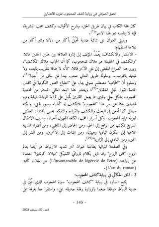 ‫األنصاري‬ ‫لفريد‬ ‫المحجوب‬ ‫كشف‬ ‫رواية‬ ‫في‬ ‫الصوفي‬ ‫العمق‬
-
145
-
‫اﻟﻌﺪد‬
23
‫ﺳﺒﺘﻤﺒﺮ‬ ،
2023
،‫ية‬‫البشر‬ ‫جب‬‫ح‬ ‫وكشف‬ ،‫الأقوال‬ ‫وشرح‬ ،‫حق‬‫ل‬‫ا‬ ‫يق‬‫طر‬ ‫بيان‬ ‫في‬ ‫الكتاب‬ ‫هذا‬ ‫كان‬
‫الاسم‬ ‫هذا‬ ‫غير‬ ‫يناسبه‬ ‫لا‬ ‫فإنه‬
"
(7)
.
‫العنوان‬ ‫وينبني‬
‫من‬ ‫أكثر‬ ‫وٺثير‬ ‫دلالة‬ ‫من‬ ‫بأكثر‬ ُ‫ل‬ُ ‫ْب‬‫ح‬َ‫ت‬ ‫ضدية‬ ‫ثنائية‬ ‫على‬
:‫استفهام‬ ‫علامة‬
-
‫الاستتار‬
‫و‬
:‫قائلا‬ ‫حدين‬‫ل‬‫ا‬ ‫هذين‬ ‫بين‬ ‫العلاقة‬ ‫إنارة‬ ‫إلى‬ ‫المؤلف‬ ُ‫د‬َ‫م‬ْ‫ع‬
َ ‫ي‬ :‫الانكشاف‬
"
‫المكاشف‬ ‫هلاك‬ ‫جاب‬‫ح‬‫ال‬ ‫أن‬ ‫ما‬‫ك‬ ،‫للمحجوب‬ ‫هلاك‬ ‫هو‬ ‫حقيقة‬‫ل‬‫ا‬ ‫في‬ ‫والـكشف‬
"
،
‫قائلا‬ ‫الآخر‬ ‫نفي‬ ‫إلى‬ ‫المفضي‬ ‫الصراع‬ ‫هذا‬ ‫يبرر‬‫و‬
:
"
‫ولا‬ ،‫بالبعد‬ ‫للقريب‬ ‫طاقة‬ ‫لا‬ ‫لأنه‬
‫أجله‬ ‫من‬ ‫خلق‬ ‫لمن‬ ‫جدا‬ ‫صعب‬ ‫المعاني‬ ‫يق‬‫طر‬ ‫وسلوك‬ ...‫بالقرب‬ ‫للبعيد‬
!
"
(8)
،
‫أن‬ ‫ومعلوم‬
"
‫على‬ ‫يدل‬ ‫صوفي‬ ‫مصطلح‬ "‫جاب‬‫ح‬‫ال‬
"
‫القلب‬ ‫في‬ ‫الـكونية‬ ‫الصور‬ ‫انطباع‬
‫حقائق‬‫ل‬‫ا‬ ‫جلي‬‫ت‬ ‫لقبول‬ ‫المانعة‬
"
(9)
،
‫خصية‬‫ش‬ ‫من‬ ‫المستتر‬ ‫خفي‬‫ل‬‫ا‬ ‫البعد‬ ‫هذا‬ ‫حضر‬‫ي‬‫و‬
‫جل‬ ‫بشكل‬ ‫حجوب‬‫م‬‫ال‬
‫ونهم‬ ‫بلهفة‬ ‫الرواية‬ ‫قراءة‬ ‫على‬ ُ‫ل‬ِ‫ْب‬‫ق‬
ُ ‫ي‬ ‫القارئ‬ ‫جعل‬‫ي‬ ‫مما‬ ‫وقوي‬ ‫ي‬
‫هذا‬ ‫سر‬ ‫عن‬ ‫حثا‬‫ب‬ ‫شديدين‬
"
‫حجوب‬‫م‬‫ال‬
"
‫له‬ ‫فتنكشف‬
"
‫ولـكنه‬ ،‫شتى‬ ‫وصور‬ ‫أشياء‬
‫العطش‬ ‫باشتداد‬ ‫حس‬‫ي‬ ‫والتفكير‬ ‫والقراءة‬ ‫والـكشف‬ ‫البحث‬ ‫في‬ ‫أمعن‬ ‫كلما‬ ‫سيظل‬
‫و‬ ،‫أحيانا‬ ‫جهول‬‫م‬‫ال‬ ‫لكثافة‬ ،‫جب‬‫ح‬‫ال‬ ‫أسرار‬ ‫وكل‬ ،‫حجوب‬‫م‬‫ال‬ ‫نهاية‬ ‫لمعرفة‬
‫الانتقال‬ ‫بسبب‬
‫المدينة‬ ‫أضواء‬ ‫ومن‬ ،‫الماضي‬ ‫إلى‬ ‫حاضر‬‫ل‬‫ا‬ ‫ومن‬ ،‫حلم‬‫ل‬‫ا‬ ‫إلى‬ ‫الواقع‬ ‫من‬ ‫للكاتب‬ ‫يع‬‫السر‬
‫إلى‬ ‫الشر‬ ‫ومن‬ ،‫الآخرين‬ ‫إلى‬ ‫الذات‬ ‫ومن‬ ،‫وهيبتها‬ ‫البادية‬ ‫سكون‬ ‫إلى‬ ‫اللاهبة‬
‫ية‬‫الزاو‬ ‫إلى‬ ‫النادي‬ ‫ومن‬ ،‫ـير‬‫خ‬‫ل‬‫ا‬
"
(10)
.
‫أيضا‬ ‫هو‬ ‫الارتباط‬ ‫شديد‬ ‫آخر‬ ‫عنوان‬ ‫يطالعنا‬ ‫الموالية‬ ‫الصفحة‬ ‫وفي‬
‫بعالم‬
:‫الروح‬
"
‫الروح‬ ‫قلق‬
"
‫التشيكي‬ ‫للروائي‬ ‫بكلام‬ ‫ذيل‬ ‫وقد‬
"
‫كونديرا‬ ‫ميلان‬
"
‫متحدثا‬
:‫روايته‬ ‫عن‬
(L’insoutenable de légèreté de l'être)
:‫كتابه‬ ‫خلال‬ ‫من‬
(L’art du roman)
.
2
-
‫حجوب‬‫م‬‫ال‬ ‫كشف‬‫رواية‬ ‫في‬ ‫حكائي‬‫ل‬‫ا‬ ‫المتن‬
:
‫رواية‬ ‫في‬ ‫السارد‬ ‫يتتبع‬
"
‫حجوب‬‫م‬‫ال‬ ‫كشف‬
"
ُ ‫ع‬ ‫الذي‬ ‫حجوب‬‫م‬‫ال‬ ‫سيرة‬
‫في‬ َ‫ن‬
ِّ ‫ي‬
‫على‬ ‫بغرفة‬ ‫معا‬ ‫واستقرا‬ ،‫علي‬ ‫صديقه‬ ‫رفقة‬ ‫بالوزارة‬ ‫صغيرا‬ ‫موظفا‬ ‫الرباط‬ ‫مدينة‬
 