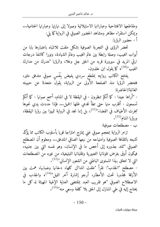 ‫الدين‬ ‫ناصر‬ ‫خالد‬ .‫د‬
-
150
-
‫اﻟﺘﺮاث‬ ‫ﺣﻮﻟﻴﺎت‬ ‫ﻣﺠﻠﺔ‬
‫و‬ ‫نهايتها‬ ‫إلى‬ ‫وصولا‬ ‫الاستهلالية‬ ‫وعباراتها‬ ‫الافتتاحية‬ ‫ومقاطعها‬
‫ختامية‬‫ل‬‫ا‬ ‫عبارتها‬
...
‫ال‬ ‫ومشاهد‬ ‫مظاهر‬ ‫استقراء‬ ‫ويمكن‬
:‫يلي‬ ‫ما‬‫ك‬‫الرواية‬ ‫في‬ ‫الصوفي‬ ‫حضور‬
‫أ‬
-
‫يا‬‫الرؤ‬ ‫حضور‬
:
‫من‬ ‫بابا‬ ‫باعتبارها‬ ‫للانتباه‬ ‫ملفت‬ ‫بشكل‬ ‫الصوفية‬ ‫التجربة‬ ‫في‬ ‫الرؤى‬ ‫حضر‬‫ت‬
‫بين‬ ‫رابطة‬ ‫وصلة‬ ،‫الغيب‬ ‫أبواب‬
‫درجات‬ ‫كاشفا‬ ‫ونورا‬ ،‫الشهادة‬ ‫وعالم‬ ‫الغيب‬ ‫عالم‬
‫يا‬‫والرؤ‬ ،‫وعلا‬ ‫جل‬ ‫حق‬‫ل‬‫ا‬ ‫من‬ ‫قربه‬ ‫سيرورة‬ ‫في‬ ‫المريد‬ ‫ترقي‬
"
‫مدارك‬ ‫من‬ ‫مدرك‬
‫الغيب‬
"
(30)
،
‫خلدون‬ ‫ابن‬ ‫يقول‬ ‫ما‬‫ك‬
.
،‫مثير‬ ‫متدفق‬ ‫صوفي‬ ٍ‫س‬َ‫ف‬َ ‫ن‬ِ ‫ب‬ ‫يفيض‬ ‫سردي‬ ‫بمقطع‬ ‫روايته‬ ‫الكاتب‬ ‫يفتتح‬
‫متح‬ ‫يقول‬ ،‫الرواية‬ ‫من‬ ‫الأولى‬ ‫الصفحة‬ ‫منذ‬ ‫يا‬‫الرؤ‬ ‫فتحضر‬
‫ع‬ ‫دثا‬
‫حبيبته‬ ‫ن‬
:‫حاضرة‬‫ل‬‫ا‬/‫الغائبة‬
-
"
‫جيدا‬ ‫أراها‬
-
‫تنظرون‬ ‫أنكم‬ ‫ما‬‫ك‬
-
‫صوتها‬ ‫أسمع‬ ،‫المنام‬ ‫في‬ ‫لا‬ ‫اليقظة‬ ‫في‬
-
‫أنكم‬ ‫ما‬‫ك‬
‫تسمعون‬
-
‫حوها‬‫ن‬ ‫يدي‬ ‫مددت‬ ‫فإذا‬ ...‫جميل‬‫ل‬‫ا‬ ‫ظلها‬ ‫قدمي‬ ‫تطأ‬ ‫حتى‬ ‫منها‬ ‫أقترب‬
‫الفضاء‬ ‫في‬ ‫الأطياف‬ ‫خرت‬‫ب‬‫ت‬
"
(31)
،‫اليقظة‬ ‫يا‬‫رؤ‬ ‫بين‬ ‫تمييزا‬ ‫الرواية‬ ‫في‬ ‫جد‬‫ن‬ ‫إننا‬ ‫بل‬ ،
‫المنام‬ ‫يا‬‫ورؤ‬
(32)
.
‫ب‬
-
‫صوفية‬ ‫مصطلحات‬
:
‫كد‬
‫يؤ‬ ‫مما‬ ‫الكاتب‬ ‫بأسلوب‬ ‫يا‬‫قو‬ ‫امتزاجا‬ ‫يمتزج‬ ‫غني‬ ‫صوفي‬ ‫بمعجم‬ ‫الرواية‬ ‫تزخر‬
‫المتدفق‬ ‫الصافي‬ ‫نبعها‬ ‫من‬ ‫وامتياحه‬ ‫الصوفية‬ ‫بالثقافة‬ ‫تشبعه‬
...
‫المصطلح‬ ‫أن‬ ‫ومعلوم‬
‫الصوفي‬
"
،‫جنبيه‬ ‫بين‬ ‫التي‬ ‫نفسه‬ ‫وهو‬ ،‫الإنسان‬ ‫في‬ ‫ما‬ ‫أخص‬ ‫إلى‬ ‫جذوره‬ ‫تمتد‬
‫فيكون‬
‫المصطلحات‬ ‫من‬ ‫غيره‬ ‫من‬ ،‫التبليغية‬ ‫وتقلباتها‬ ‫ية‬‫التعبير‬ ‫تلوناتها‬ ‫بغرض‬ ‫أوفى‬
‫الإنساني‬ ‫الشعور‬ ‫من‬ ‫الباطني‬ ‫المستوى‬ ‫بهذا‬ ‫ٺتعلق‬ ‫لا‬ ‫التي‬
"
(33)
.
-
‫مصطلح‬
"
‫جذب‬‫ل‬‫ا‬
"
:
‫نقرأ‬
"
‫بين‬ ‫همت‬ ،‫وضبابها‬ ‫دخانها‬ ،‫كلها‬ ‫المدائن‬ ‫طفت‬
‫ح‬‫ت‬ ‫جذوبا‬‫م‬ ‫الأزقة‬
‫الليل‬ ‫آخر‬ ‫إشارة‬ ‫أرجو‬ ،‫الأمطار‬ ‫ت‬
"
(34)
،
‫جذ‬‫ل‬‫وا‬
‫في‬ ‫ب‬
‫الصوفي‬ ‫الاصطلاح‬
"
‫ما‬ ‫كل‬ ‫له‬ ‫المهيئة‬ ‫الإلهية‬ ‫العناية‬ ‫بمقتضى‬ ‫العبد‬ ‫تقريب‬ ‫هو‬
‫منه‬ ‫وسعي‬ ‫كلفة‬ ‫بلا‬ ‫حق‬‫ل‬‫ا‬ ‫إلى‬ ‫المنازل‬ ‫طي‬ ‫في‬ ‫إليه‬ ‫حتاج‬‫ي‬
"
(35)
.
 
