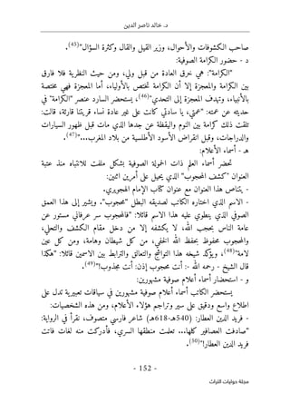 ‫الدين‬ ‫ناصر‬ ‫خالد‬ .‫د‬
-
152
-
‫اﻟﺘﺮاث‬ ‫ﺣﻮﻟﻴﺎت‬ ‫ﻣﺠﻠﺔ‬
‫السؤال‬ ‫وكثرة‬ ‫والقال‬ ‫القيل‬ ‫وزير‬ ،‫والأحوال‬ ‫الـكشوفات‬ ‫صاحب‬
"
(45)
.
‫د‬
-
‫الصوفية‬ ‫الـكرامة‬ ‫حضور‬
:
"
‫الـكرامة‬
"
‫فارق‬ ‫فلا‬ ‫ية‬‫النظر‬ ‫حيث‬ ‫ومن‬ ،‫ولي‬ ‫قبل‬ ‫من‬ ‫العادة‬ ‫خرق‬ ‫هي‬ :
‫ختصة‬‫م‬ ‫فهي‬ ‫المعجزة‬ ‫أما‬ ،‫بالأولياء‬ ‫ختص‬‫ت‬ ‫الـكرامة‬ ‫أن‬ ‫إلا‬ ‫والمعجزة‬ ‫الـكرامة‬ ‫بين‬
‫التحدي‬ ‫إلى‬ ‫المعجزة‬ ‫وتهدف‬ ،‫بالأنبياء‬
"
(46)
،
‫عنصر‬ ‫السارد‬ ‫يستحضر‬
"
‫في‬ "‫الـكرامة‬
:‫عمته‬ ‫عن‬ ‫حديثه‬
"
‫ي‬ ،‫عمتي‬
:‫قالت‬ ،‫قارئة‬ ‫قريتنا‬ ‫نساء‬ ‫عادة‬ ‫غير‬ ‫على‬ ‫كانت‬ ‫سادتي‬ ‫ا‬
‫السيارات‬ ‫ظهور‬ ‫قبل‬ ‫مات‬ ‫الذي‬ ‫جدها‬ ‫عن‬ ‫واليقظة‬ ‫النوم‬ ‫بين‬ ‫كرامة‬ ‫ذلك‬ ‫تلقت‬
‫المغرب‬ ‫بلاد‬ ‫من‬ ‫الأطلسية‬ ‫الأسود‬ ‫انقراض‬ ‫وقبل‬ ،‫والدراجات‬
...
"
(47)
.
‫ه‬
‫ـ‬
-
:‫الأعلام‬ ‫أسماء‬
‫للانتب‬ ‫ملفت‬ ‫بشكل‬ ‫الصوفية‬ ‫حمولة‬‫ل‬‫ا‬ ‫ذات‬ ‫العلم‬ ‫أسماء‬ ‫حضر‬‫ت‬
‫عتبة‬ ‫منذ‬ ‫اه‬
‫حجوب‬‫م‬‫ال‬ ‫"كشف‬ ‫العنوان‬
"
:‫اثنين‬ ‫أمرين‬ ‫على‬ ‫حيل‬‫ي‬ ‫الذي‬
-
‫الهجويري‬ ‫الإمام‬ ‫كتاب‬ ‫عنوان‬ ‫مع‬ ‫العنوان‬ ‫هذا‬ ‫يتناص‬
.
-
‫البطل‬ ‫لصديقه‬ ‫الكاتب‬ ‫اختاره‬ ‫الذي‬ ‫الاسم‬
"
‫حجوب‬‫م‬
"
.
‫العمق‬ ‫هذا‬ ‫إلى‬ ‫ويشير‬
:‫قائلا‬ ‫الاسم‬ ‫هذا‬ ‫عليه‬ ‫ينطوي‬ ‫الذي‬ ‫الصوفي‬
"
‫عن‬ ‫مستور‬ ‫عرفاني‬ ‫سر‬ ‫حجوب‬‫م‬‫فال‬
‫ا‬ ‫عامة‬
،‫والتحلي‬ ‫الـكشف‬ ‫مقام‬ ‫دخل‬ ‫من‬ ‫إلا‬ ‫يكشفه‬ ‫لا‬ ،‫الله‬ ‫حجب‬‫ب‬ ‫لناس‬
‫عين‬ ‫كل‬ ‫ومن‬ ،‫وهامة‬ ‫شيطان‬ ‫كل‬ ‫من‬ ،‫خفي‬‫ل‬‫ا‬ ‫الله‬ ‫حفظ‬‫ب‬ ‫حفوظ‬‫م‬ ‫حجوب‬‫م‬‫وال‬
‫لامة‬
"
(48)
،
:‫قائلا‬ ‫الاسمين‬ ‫بين‬ ‫والترابط‬ ‫والتعالق‬ ‫التواشج‬ ‫هذا‬ ‫شيخه‬ ‫كد‬
‫يؤ‬‫و‬
"
‫هكذا‬
‫الشيخ‬ ‫قال‬
-
‫الله‬ ‫رحمه‬
-
‫جذوب‬‫م‬ ‫أنت‬ :‫إذن‬ ‫حجوب‬‫م‬ ‫أنت‬ :
!
"
(49)
.
‫و‬
-
‫أسماء‬ ‫استحضار‬
‫مشهورين‬ ‫صوفية‬ ‫أعلام‬
:
‫على‬ ‫تدل‬ ‫ية‬‫تعبير‬ ‫سياقات‬ ‫في‬ ‫مشهورين‬ ‫صوفية‬ ‫أعلام‬ ‫أسماء‬ ‫الكاتب‬ ‫يستحضر‬
‫هؤ‬ ‫وتراجم‬ ‫سير‬ ‫على‬ ‫ودقيق‬ ‫واسع‬ ‫اطلاع‬
:‫الشخصيات‬ ‫هذه‬ ‫ومن‬ ،‫الأعلام‬ ‫لاء‬
-
:‫العطار‬ ‫الدين‬ ‫فريد‬
)
540
‫هـ‬
-
618
‫هـ‬
(
‫شاعر‬
‫فارسي‬
‫متصوف‬
‫الرواية‬ ‫في‬ ‫نقرأ‬ ،
:
"
‫كلها‬ ‫العصافير‬ ‫صادفت‬
...
‫فاتت‬ ‫لغات‬ ‫منه‬ ‫فأدركت‬ ،‫السري‬ ‫منطقها‬ ‫تعلمت‬
‫العطار‬ ‫الدين‬ ‫فريد‬
!
"
(50)
.
 