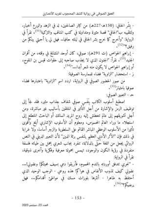 ‫األنصاري‬ ‫لفريد‬ ‫المحجوب‬ ‫كشف‬ ‫رواية‬ ‫في‬ ‫الصوفي‬ ‫العمق‬
-
153
-
‫اﻟﻌﺪد‬
23
‫ﺳﺒﺘﻤﺒﺮ‬ ،
2023
-
:‫حافي‬‫ل‬‫ا‬ ‫ْر‬ ‫ِش‬‫ب‬
)
150
‫هـ‬
-
227
‫ه‬
‫ـ‬
(
‫أخبار‬ ‫والورع‬ ‫الزهد‬ ‫في‬ ‫له‬ ،‫ـين‬‫ح‬‫ل‬‫الصا‬ ‫كبار‬ ‫من‬
.
‫ب‬ ‫ولتلقيبه‬
"
‫حافي‬‫ل‬‫ا‬
"
‫والتزكي‬ ‫المناقب‬ ‫كتب‬ ‫في‬ ‫ومتداولة‬ ‫مثيرة‬ ‫قصة‬
‫ة‬
(51)
،
‫في‬ ‫نقرأ‬
:‫الرواية‬
"
‫من‬ ‫بينكم‬ ‫أحبتي‬ ‫يا‬ ‫لي‬ ‫فهل‬ ..‫حافيا‬ ‫ليلته‬ ‫في‬ ‫حافي‬‫ل‬‫ا‬ ‫بشر‬ ‫خرج‬ ‫ما‬‫ك‬ ‫وأخرج‬
‫رفيق؟‬
"
(52)
.
-
‫خواص‬‫ل‬‫ا‬ ‫إبراهيم‬
)
‫ت‬
291
‫ه‬
‫ـ‬
(
‫ك‬ ،‫صوفي‬ :
‫أقران‬ ‫من‬ ،‫وقته‬ ‫في‬ ‫المشايخ‬ ‫أوحد‬ ‫ان‬
‫جني‬‫ل‬‫ا‬
‫د‬
(53)
.
:‫نقرأ‬
"
،‫الملوح‬ ‫بن‬ ‫قيس‬ ‫خلوات‬ ‫إلى‬ ‫صاحبه‬ ‫جذب‬‫ي‬ ‫لا‬ ‫الذي‬ ‫جنون‬‫ل‬‫ا‬
‫أبدا‬ ‫شعر‬ ‫منه‬ ‫يكون‬ ‫لا‬ ‫خواص‬‫ل‬‫ا‬ ‫إبراهيم‬ ‫أو‬
...
"
(54)
.
‫ز‬
-
" ‫استحضار‬
:‫الصوفية‬ ‫للممارسة‬ ‫فضاء‬ "‫ية‬‫الزاو‬
‫اسم‬ ‫تردد‬ ،‫الرواية‬ ‫في‬ ‫الصوفي‬ ‫حضور‬‫ل‬‫ا‬ ‫صور‬ ‫من‬
"
‫ية‬‫الزاو‬
"
‫باعتبار‬
‫فضاء‬ ‫ها‬
‫بامتيا‬ ‫صوفيا‬
‫ز‬
(55)
.
‫ح‬
‫ـ‬
-
‫الصوفي‬ ‫التعبير‬
:
‫إلى‬ ‫جأ‬‫ل‬ ‫فقد‬ ،‫مثير‬ ‫جذاب‬ ‫شفاف‬ ‫صوفي‬ ٍ‫س‬َ‫ف‬َ‫ن‬ِ ‫ب‬ ‫الكاتب‬ ‫أسلوب‬ ‫اصطبغ‬
‫ومن‬ ،‫مباشرة‬ ‫غير‬ ‫بأساليب‬ ‫المتلقين‬ ‫في‬ ‫التأثير‬ ‫أجل‬ ‫من‬ ‫والإشارة‬ ‫الرمز‬ ‫توظيف‬
‫إلى‬ ‫المتطلع‬ ‫الباحث‬ ‫أو‬ ‫السالك‬ ‫المريد‬ ‫روح‬ ‫إليه‬ ‫ٺتعطش‬ ‫عالم‬ ‫إلى‬ ‫يقهم‬‫تشو‬ ‫أجل‬
‫است‬
‫وأقوى‬ ‫أبلغ‬ ‫الإشاري‬ ‫الأسلوب‬ ‫أن‬ ‫ومعلوم‬ ،‫حسوس‬‫م‬‫ال‬ ‫العالم‬ ‫وراء‬ ‫ما‬ ‫جلاء‬
‫غرابة‬ ‫ولا‬ ،‫أساسا‬ ‫والزجر‬ ‫ية‬‫السلطو‬ ‫على‬ ‫القائم‬ ‫المباشر‬ ‫الوعظي‬ ‫الأسلوب‬ ‫من‬ ‫تأثيرا‬
‫فإن‬ ‫ذلك‬ ‫في‬
"
‫الدين‬ ‫برئة‬ ‫يتنفس‬ ‫العظيم‬ ‫الأدبي‬ ‫الأثر‬
"
‫النص‬ ‫في‬ ‫الديني‬ ‫التعبير‬ ‫لأن‬
‫بالدلا‬ ‫ى‬
َ ‫ل‬ْ‫ب‬ُ‫ح‬ ‫اللغة‬ ‫من‬ ‫جعل‬‫ي‬ ‫الروائي‬
‫فلسفة‬ ‫طياته‬ ‫بين‬ ‫يحمل‬ ‫شعري‬ ‫جانب‬‫ب‬ ‫تنفرد‬ ،‫لة‬
،‫ذوقية‬ ‫وأخرى‬ ‫ية‬‫وفكر‬ ‫معرفية‬ ‫بحمولة‬ ‫تهمس‬ ،‫والوجود‬ ‫الـكون‬ ‫ية‬‫رؤ‬ ‫في‬ ‫منفردة‬
:‫الرواية‬ ‫في‬ ‫نقرأ‬
-
"
‫يقو‬‫فأر‬ ،‫حموم‬‫م‬‫ال‬ ‫بالندم‬ ‫أوردته‬ ‫ٺتدفق‬ ‫حري‬‫ن‬
‫ا‬
‫حبتكم‬‫م‬ ‫بسيف‬ ‫دمي‬
!
‫وعلموني‬
...!
‫هواكم‬ ‫في‬ ‫الأنفاس‬ ‫تذوب‬ ‫كيف‬ ‫علموني‬
!
‫روحي‬ ‫هذه‬
-
‫الو‬ ‫الوجب‬
‫الذي‬ ‫حيد‬
‫طاهرا‬ ‫به‬ ‫أحتفظ‬
-
‫أقدامكم‬ ‫مواطئ‬ ‫في‬ ‫مسك‬ ‫بلورات‬ ‫أنثرها‬
...
‫فهل‬
‫يرضيكم؟‬
"
(56)
.
 