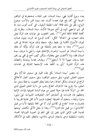 ‫األنصاري‬ ‫لفريد‬ ‫المحجوب‬ ‫كشف‬ ‫رواية‬ ‫في‬ ‫الصوفي‬ ‫العمق‬
-
155
-
‫اﻟﻌﺪد‬
23
‫ﺳﺒﺘﻤﺒﺮ‬ ،
2023
‫ا‬ ‫سيدة‬ :‫فهي‬ :‫ألقابها‬ ‫وينوع‬ ‫يعدد‬
‫جنة‬‫ل‬‫ا‬ ‫خور‬‫ب‬ ،‫لبستان‬
...
‫المواقف‬ ‫في‬ ‫يستحضرها‬
‫موضوع‬ ‫والأدب‬ ‫الفن‬ ‫سيدة‬ ‫معه‬ ‫أثارت‬ ‫فعندما‬ ،‫فيها‬ ‫يقع‬ ‫كان‬ ‫التي‬ ‫حرجة‬‫ل‬‫ا‬
‫قائلا‬ ‫ذلك‬ ‫على‬ َ‫ق‬َ
ّ‫َل‬ ‫ع‬ ،‫الزواج‬
:
"
‫ها‬ ،‫منها‬ ‫أهرب‬ ‫كنت‬ ‫التي‬ ..‫الرهيبة‬ ‫حقيقة‬‫ل‬‫ا‬ ‫هذه‬
‫صورها‬ ‫أبشع‬ ‫في‬ ‫اليوم‬ ‫تواجهني‬ ‫ذي‬ ‫هي‬
!
‫إلى‬ ‫ونظرت‬ ..‫البستان‬ ‫سيدة‬ ُ‫كرت‬
‫تذ‬
‫كاهن‬
‫أمامي‬ ‫الماثلة‬ ‫الثقافة‬ ‫ة‬
"
(61)
،
‫ليعلن‬ ‫المرأة‬ ‫هذه‬ ‫غوايات‬ ‫على‬ ‫حجوب‬‫م‬‫ال‬ ‫ينتصر‬
‫على‬ ‫انتصاره‬ ‫بذلك‬
"
‫حداثة‬‫ل‬‫ا‬
"
،‫ككل‬
"
‫فسالت‬ ،‫عينيها‬ ‫غمرت‬ ‫قد‬ ‫الدموع‬ ‫كانت‬
‫قلب‬ ‫في‬ ‫حداثة‬‫ل‬‫ا‬ ‫هزيمة‬ ‫بذلك‬ ‫مسجلة‬ ،‫وسخ‬ ‫خليط‬ ‫في‬ ‫الكاذبة‬ ‫الأصباغ‬ ‫جرف‬‫ت‬
‫باريس‬
"!
(62)
،
‫جعله‬ ‫ما‬ ‫وهذا‬
‫المر‬ ‫هذه‬ ‫على‬ ‫بالشفقة‬ ‫يشعر‬
‫تعلقه‬ ‫أن‬ ‫كدا‬
‫مؤ‬ ،‫أة‬
‫ب‬
‫ـ‬
"
‫البستان‬ ‫سيدة‬
"
،‫السبب‬ ‫هو‬
"
‫عليها‬ ‫بالإشفاق‬ ‫وشعرت‬
..
‫سيدة‬ ‫عرفت‬ ‫ما‬ ‫ليتني‬ ‫يا‬
‫وفعلتها‬ ‫عيني‬ ‫لأغمضت‬ ‫وإذا‬ ،‫قط‬ ‫البستان‬
..!
‫ب‬ ‫قلبي‬ ‫في‬ ‫أجمع‬ ‫كيف‬ ‫ولـكن‬
‫خور‬‫ب‬ ‫ين‬
!‫لا‬ ‫جهنم؟‬ ‫ودخان‬ ‫جنة‬‫ل‬‫ا‬
‫أستطيع‬ ‫لا‬
"
(63)
،
‫حطاط‬‫ن‬‫وا‬ ‫ووضاعة‬ ‫جاسة‬‫ن‬‫ب‬ ‫يعترف‬‫و‬
:‫ية‬‫الغاو‬ ‫المرأة‬ ‫هذه‬
"
‫ي‬ ‫بأي‬
‫جاسات‬‫ن‬ ‫في‬ ‫الغارقة‬ ‫الإسفنجة‬ ‫هذه‬ ‫ألتقط‬ ‫د‬
‫شتى؟‬
"
(64)
.
‫حضور‬ ‫إن‬
"
‫البستان‬ ‫سيدة‬
"
‫وعلى‬ ‫الذاكرة‬ ‫مستوى‬ ‫على‬ ‫القوة‬ ‫هذه‬ ‫بكل‬
‫مستوى‬ ‫وعلى‬ ،‫اليومي‬ ‫المعيش‬ ‫مستوى‬
‫الأخلاقي‬ ‫المعيار‬ ‫مستوى‬ ‫وعلى‬ ،‫المواقف‬
َ
ّ‫د‬َ‫ح‬ ‫وصل‬ ‫تعلقا‬ ‫بها‬ ‫حجوب‬‫م‬‫ال‬ ‫بتعلق‬ ‫وعلنيا‬ ‫رسميا‬ ‫اعترافا‬ ‫يشكل‬ ،‫الوجدان‬ ‫في‬ ‫الراسخ‬
‫الذي‬ ‫الصوفي‬ ‫العشق‬ ‫دائرة‬ ‫عن‬ ‫حب‬‫ل‬‫با‬ ‫الطافح‬ ‫الاعتراف‬ ‫هذا‬ ‫خرج‬‫ي‬ ‫ولا‬ ،‫العشق‬
‫من‬ ‫خذ‬‫ت‬‫ا‬
"
‫المرأة‬
"
‫عن‬ ‫للتعبير‬ ‫جميلا‬ ‫فنيا‬ ‫قناعا‬
‫الإلهية‬ ‫بالذات‬ ‫الصوفية‬ ‫السادة‬ ‫هيام‬
،‫لها‬ ‫وعشقهم‬
،‫ولبنى‬ ‫ليلى‬ :‫الشهيرات‬ ‫المعشوقات‬ ‫أسماء‬ ‫أشعارهم‬ ‫في‬ ‫فترددت‬
...‫وبثينة‬ ‫وعزة‬
‫الصوفية‬ ‫أن‬ ‫ومعلوم‬
"
‫يلج‬
‫لما‬ ‫تقريبية‬ ‫حاولة‬‫م‬ ‫تمثل‬ ‫لأنها‬ ‫للرموز‬ ‫ؤون‬
‫عندما‬ ‫به‬ ‫يشعرون‬
"
‫أنوار‬ ‫كياناتهم‬ ‫في‬ ‫تنقدح‬
"
‫قبيل‬ ‫من‬ ‫لأنها‬ .‫بتبليغها‬ ‫اللغة‬ ‫تفي‬ ‫لا‬
"
‫اللامادي‬
"
‫يه‬‫التنز‬ ‫عالم‬ ‫قبيل‬ ‫من‬ ،
"
(65)
،
‫تنكشف‬ ‫الأنثى‬ ‫جعل‬ ‫ما‬ ‫وهذا‬
"
‫بوصفها‬
‫جس‬‫ت‬
‫ي‬
‫يائية‬‫الفيز‬ ‫الصورة‬ ‫في‬ ‫العلو‬ ‫جلي‬‫ت‬ ‫إلى‬ ‫حيل‬‫ي‬ ‫الذي‬ ‫الإلهي‬ ‫حب‬‫ل‬‫ل‬ ‫دا‬
،‫حسة‬‫م‬‫ال‬
‫الأشكال‬ ‫في‬ ‫المقيد‬ ‫والمطلق‬ ،‫والمادي‬ ‫الروحي‬ ‫بانسجام‬ ‫توحي‬ ‫استيطيقية‬ ‫وشفرة‬
 