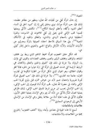 ‫الدين‬ ‫ناصر‬ ‫خالد‬ .‫د‬
-
156
-
‫اﻟﺘﺮاث‬ ‫ﺣﻮﻟﻴﺎت‬ ‫ﻣﺠﻠﺔ‬
‫المتعينة‬
.
"
(66)
.
‫مظاهر‬ ‫من‬ ‫ومظهر‬ ،‫تعالى‬ ‫الله‬ ‫جليات‬‫ت‬ ‫من‬ ‫جلي‬‫ت‬ ‫المرأة‬ ‫جمال‬ ‫إن‬
،‫عظمته‬
‫إن‬ ‫إذ‬ ‫إلهي‬ ‫وعشق‬ ‫نبوي‬ ‫ميراث‬ ‫المرأة‬ ‫حب‬ ‫فإن‬ ‫لذلك‬
"
‫النساء‬ ‫في‬ ‫حق‬‫ل‬‫ا‬ ‫شهود‬
‫م‬‫ك‬‫وأ‬ ‫الشهود‬ ‫أعظم‬
‫ل‬
‫الو‬ ‫وأعظم‬ ،‫ه‬
‫صلة‬
‫النكاح‬
.
"
(67)
،
‫بوصفها‬ ‫الأنثى‬ ‫تنكشف‬
‫وشفرة‬ ،‫الناسوت‬ ‫في‬ ‫اللاهوت‬ ‫جلي‬‫ت‬ ‫إلى‬ ‫حيل‬‫ي‬ ‫الذي‬ ‫الإلهي‬ ‫حب‬‫ل‬‫ل‬ ‫جسيدا‬‫ت‬
‫الأشكال‬ ‫في‬ ‫والمقيد‬ ‫والمطلق‬ ،‫والمادي‬ ‫الروحي‬ ‫بانسجام‬ ‫توحي‬ ‫أستطيقية‬
‫المتعينة‬
(68)
‫عن‬ ‫وحديثهم‬ ‫بالمرأة‬ ‫الصوفية‬ ‫احتفاء‬ ‫نلاحظ‬ ‫السياق‬ ‫هذا‬ ‫وفي‬ .
‫وال‬ ‫الأوليات‬ ‫الأمهات‬
‫كوني‬ ‫إطار‬ ‫داخل‬ ‫والمعنوي‬ ‫حسي‬‫ل‬‫ا‬ ‫والتوالج‬ ‫الأوائل‬ ‫آباء‬
.‫حي‬
‫ختلف‬‫م‬ ‫بين‬ ‫يربط‬ ‫الذي‬ ‫الناظم‬ ‫خيط‬‫ل‬‫ا‬ ‫للمرأة‬ ‫حجوب‬‫م‬‫ال‬ ‫عشق‬ ‫شكل‬ ‫لقد‬
‫تؤثث‬ ‫التي‬ ‫والقوى‬ ‫الفضاءات‬ ‫ختلف‬‫م‬‫و‬ ‫والصور‬ ‫الرؤى‬ ‫ختلف‬‫م‬‫و‬ ‫والمواقف‬ ‫المشاهد‬
‫فإن‬ ‫ذلك‬ ‫في‬ ‫غرابة‬ ‫ولا‬ ،‫الرواية‬ ‫بناء‬
"
‫هي‬ ‫والافتتان‬ ‫والتعلق‬ ‫حنين‬‫ل‬‫وا‬ ‫الشوق‬
‫حلم‬‫ل‬‫ل‬ ‫جالا‬‫م‬ ‫ناظره‬ ‫عن‬ ‫غيابها‬ ‫ترك‬ ‫التي‬ ‫المرأة‬ ‫إلى‬ ‫الصوفي‬ ‫شدت‬ ‫التي‬ ‫الرئيسة‬ ‫الروابط‬
‫جارب‬‫ت‬ ‫في‬ ‫المكومة‬ ‫جارة‬‫ح‬‫ال‬ ‫من‬ ‫المرأة‬ ‫شكل‬ ‫الذي‬ ‫خيال‬‫ل‬‫ا‬ ‫وهو‬ ،‫خلاق‬‫ل‬‫ا‬ ‫خيال‬‫ل‬‫ول‬
‫منه‬ ‫خاصة‬ ،‫الغزل‬
‫العذري‬
.
"
)
69
(
،
‫فإن‬ ‫ذلك‬ ‫في‬ ‫غرابة‬ ‫ولا‬
"
‫للمرأة‬ ‫الصوفي‬ ‫حب‬
‫خ‬ ‫من‬ ‫لابد‬ ‫عسير‬ ‫وامتحان‬ ‫ية‬‫ضرور‬ ‫جربة‬‫ت‬
‫حب‬‫ل‬‫ا‬ ‫جربة‬‫ت‬ ‫ولوج‬ ‫قبل‬ ‫غماره‬ ‫وض‬
،‫الإلهي‬ ‫حب‬‫ل‬‫ا‬ ‫إلى‬ ‫للوصول‬ ‫أداة‬ ‫المرآة‬ ‫حب‬‫ف‬ ،‫تعالى‬ ‫الله‬ ‫حضرة‬ ‫في‬ ‫والفناء‬ ‫الإلهي‬
‫فالوعي‬ ‫لذلك‬ ،‫الإلهي‬ ‫حب‬‫ل‬‫ا‬ ‫لتذوق‬ ‫شرط‬ ‫عربي‬ ‫ابن‬ ‫حسب‬‫ب‬ ‫الإنساني‬ ‫حب‬‫ل‬‫ا‬ ‫إن‬
.‫الأولى‬ ‫خلق‬‫ل‬‫ا‬ ‫بعملية‬ ‫الإنسان‬ ‫وعي‬ ‫يثير‬ ‫أن‬ ‫شأنه‬ ‫من‬ ‫بالأنثى‬ ‫كر‬
‫الذ‬ ‫اتصال‬ ‫بعملية‬
‫الأن‬ ‫فتكون‬
‫الإنساني‬ ‫من‬ ‫الإنسان‬ ‫وعي‬ ‫ينتقل‬ ‫خلالها‬ ‫من‬ ‫أداة‬ ‫حالة‬‫ل‬‫ا‬ ‫هذه‬ ‫في‬ ‫ثى‬
‫السماوي‬ ‫الوجودي‬ ‫إلى‬ ‫الأرضي‬
"
)
70
(
.
:‫واستنتاجات‬ ‫خلاصات‬
‫حجوب‬‫م‬‫ال‬ ‫"كشف‬ ‫رواية‬ ‫وأبعاد‬ ‫مضامين‬ ‫في‬ ‫جولة‬‫ل‬‫ا‬ ‫هذه‬ ‫لنا‬ ‫تسمح‬
"
‫خروج‬‫ل‬‫با‬
‫بج‬
:‫والاستنتاجات‬ ‫خلاصات‬‫ل‬‫ا‬ ‫من‬ ‫ملة‬
 