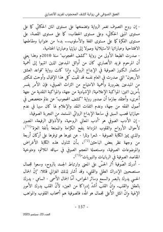 ‫األنصاري‬ ‫لفريد‬ ‫المحجوب‬ ‫كشف‬ ‫رواية‬ ‫في‬ ‫الصوفي‬ ‫العمق‬
-
157
-
‫اﻟﻌﺪد‬
23
‫ﺳﺒﺘﻤﺒﺮ‬ ،
2023
-
‫مستو‬ ‫على‬ ‫وتضمخها‬ ‫الرواية‬ ‫تغمر‬ ‫التصوف‬ ‫روح‬ ‫إن‬
‫على‬ ‫ما‬‫ك‬ ‫حكائي‬‫ل‬‫ا‬ ‫المتن‬ ‫ى‬
‫على‬ ،‫القصة‬ ‫مستوى‬ ‫على‬ ‫ما‬‫ك‬ ،‫خطاب‬‫ل‬‫ا‬ ‫مستوى‬ ‫وعلى‬ ،‫حكائي‬‫ل‬‫ا‬ ‫المبنى‬ ‫مستوى‬
‫ومقاطعها‬ ‫عنوانها‬ ‫من‬ ‫بدءا‬ ...‫والأسلوب‬ ‫اللغة‬ ‫مستوى‬ ‫على‬ ‫ما‬‫ك‬ ‫الفكرة‬ ‫مستوى‬
‫وصولا‬ ‫الاستهلالية‬ ‫وعباراتها‬ ‫الافتتاحية‬
.‫ختامية‬‫ل‬‫ا‬ ‫وعبارتها‬ ‫نهايتها‬ ‫إلى‬
-
‫رو‬ ‫من‬ ‫الأولى‬ ‫الطبعة‬ ‫صدرت‬
‫اية‬
"
‫حجوب‬‫م‬‫ال‬ ‫كشف‬
"
‫سنة‬
2010
‫يعني‬ ‫وهذا‬ ‫م‬
‫أهمية‬ ‫إلى‬ ‫انتبهوا‬ ‫الذين‬ ‫المبدعين‬ ‫أوائل‬ ‫من‬ ‫كان‬ ‫الأنصاري‬ ‫فريد‬ ‫المرحوم‬ ‫أن‬
‫رواية‬ ‫كانت‬ ‫وإذا‬ ،‫الروائي‬ ‫الإبداع‬ ‫في‬ ‫الصوفية‬ ‫الـكنوز‬ ‫استثمار‬
"
‫العشق‬ ‫قواعد‬
‫الأربعون‬
"
‫للـكثير‬ ‫وأوحت‬ ‫الإقبال‬ ‫هذا‬ ‫كل‬ ‫لقيت‬ ‫قد‬ ‫نفسه‬ ‫العام‬ ‫في‬ ‫صدرت‬ ‫التي‬
‫ال‬ ‫من‬
‫يفسر‬ ‫الأمر‬ ‫فإن‬ ،‫الصوفي‬ ‫التراث‬ ‫من‬ ‫الامتياح‬ ‫وأهمية‬ ‫بضرورة‬ ‫مبدعين‬
/‫الإعلامية‬ ‫المواكبة‬ :‫اثنين‬ ‫بأمرين‬
‫جهة‬ ‫من‬ ‫النقدية‬ ‫والمواكبة‬ ،‫جهة‬ ‫من‬ ‫الإشهادية‬
‫رواية‬ ‫صدور‬ ‫أن‬ ‫جازما‬ ‫وأعتقد‬ ،‫أخرى‬
"
‫حجوب‬‫م‬‫ال‬ ‫كشف‬
"
‫في‬ ‫متخصص‬ ‫عالم‬ ‫عن‬
‫كا‬ ‫لها‬ ‫والإعلام‬ ‫النقد‬ ‫التفات‬ ‫وعدم‬ ،‫جهة‬ ‫من‬ ‫الفقه‬ ‫أصول‬
‫عدم‬ ‫في‬ ‫سببا‬ ‫ن‬
‫من‬ ‫المستمد‬ ‫الروائي‬ ‫الإبداع‬ ‫ساحة‬ ‫في‬ ‫السبق‬ ‫قصب‬ ‫حيازتها‬
.‫الصوفية‬ ‫التجربة‬
-
‫هو‬ ‫الصوفي‬ ‫الأدب‬ ‫إن‬
"
‫المصور‬ ،‫الرفيعة‬ ‫والأذواق‬ ،‫الروحية‬ ‫المعاني‬ ‫أدب‬
‫العزة‬ ‫بأنفة‬ ‫والممنعة‬ ‫الـكرامة‬ ‫بنفح‬ ‫المزدانة‬ ‫والقلوب‬ ‫الأرواح‬ ‫لأحوال‬
"
)
71
(
،
‫الصوفية‬ ‫الكتابة‬ ‫يميز‬ ‫والذي‬
-
‫شعر‬
‫ونثرا‬ ‫ا‬
-
‫أربعة‬ ‫أركان‬ ‫على‬ ‫توفرها‬ ‫هو‬ ‫غيرها‬ ‫عن‬
‫الباحثين‬ ‫بعض‬ ‫نظر‬ ‫وجهة‬ ‫من‬
)
72
(
،
‫الأغراض‬ ‫الكتابة‬ ‫هذه‬ ‫ٺتناول‬ ‫بـأن‬
‫ومتوخية‬ ،‫الملائم‬ ‫سياقه‬ ‫في‬ ‫الصوفي‬ ‫المعجم‬ ‫ومستعملة‬ ،‫الصوفية‬ ‫والموضوعات‬
‫يات‬‫والنبو‬ ‫الربانيات‬ ‫في‬ ‫الصوفية‬ ‫المقاصد‬
"
)
73
(
.
-
‫المعن‬ ‫على‬ ّ
‫حس‬‫ل‬‫ا‬ ‫أثر‬ ‫وفية‬ ّ‫الص‬ ‫أدرك‬
‫جمال‬‫ل‬‫ل‬ ‫وسعوا‬ ،‫بالروح‬ ‫جسد‬‫ل‬‫ا‬ ‫وارتباط‬ ‫ى‬
:‫قائلا‬ ‫الغزالي‬ ‫لذلك‬ ‫أشار‬ ‫وقد‬ ،‫والقلبي‬ ‫العقلي‬ ‫الإدراك‬ ‫مستصحبين‬
"
‫جمال‬‫ل‬‫ا‬ ّ‫ن‬‫إ‬
‫الأسمى‬ ‫جمال‬‫ل‬‫ا‬ ‫ّا‬‫م‬‫أ‬ ،‫حواس‬‫ل‬‫ا‬ ‫وسائر‬ ‫والسمع‬ ‫بالبصر‬ ‫يدرك‬ ‫حسي‬‫ل‬‫ا‬
-
‫السامي‬
-
‫يدرك‬
‫الأمور‬ ‫يدرك‬ ‫القلب‬ ّ‫ن‬‫لأ‬ ،‫العين‬ ‫من‬ ‫إدراكا‬ ّ‫د‬‫أش‬ ‫القلب‬ ّ‫ن‬‫وإ‬ .‫والقلب‬ ‫بالعقل‬
‫والمواهب‬ ‫القلوب‬ ‫حاب‬‫ص‬‫أ‬ ‫هم‬ ‫فالصوفية‬ ،‫الله‬ ‫هو‬ ‫جمال‬‫ل‬‫ل‬ ‫الأعلى‬ ‫المثل‬ ّ‫ن‬‫وإ‬ ‫الإلهية‬
 