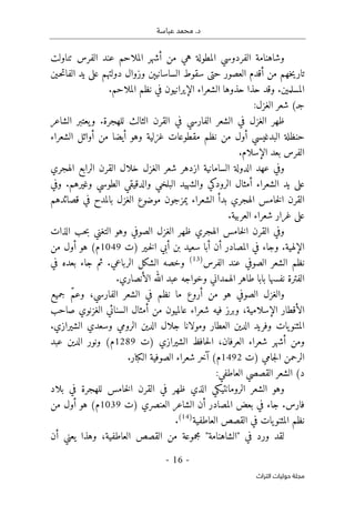 .‫د‬
‫عباسة‬ ‫محمد‬
-
16
-
‫اﻟﺘﺮاث‬ ‫ﺣﻮﻟﻴﺎت‬ ‫ﻣﺠﻠﺔ‬
‫تناولت‬ ‫الفرس‬ ‫عند‬ ‫الملاحم‬ ‫أشهر‬ ‫من‬ ‫هي‬ ‫المطولة‬ ‫الفردوسي‬ ‫وشاهنامة‬
‫وز‬ ‫الساسانيېن‬ ‫سقوط‬ ‫حتى‬ ‫العصور‬ ‫أقدم‬ ‫من‬ ‫خهم‬‫ي‬‫تار‬
‫ـين‬‫ح‬‫ت‬‫الفا‬ ‫يد‬ ‫على‬ ‫دولتهم‬ ‫وال‬
.‫الملاحم‬ ‫نظم‬ ‫في‬ ‫الإيرانيون‬ ‫الشعراء‬ ‫حذوها‬ ‫حذا‬ ‫وقد‬ .‫المسلمين‬
:‫الغزل‬ ‫شعر‬ (‫جـ‬
‫الشاعر‬ ‫يعتبر‬‫و‬ .‫للهجرة‬ ‫الثالث‬ ‫القرن‬ ‫في‬ ‫الفارسي‬ ‫الشعر‬ ‫في‬ ‫الغزل‬ ‫ظهر‬
‫الشعراء‬ ‫أوائل‬ ‫من‬ ‫أيضا‬ ‫وهو‬ ‫غزلية‬ ‫مقطوعات‬ ‫نظم‬ ‫من‬ ‫أول‬ ‫البدغيسي‬ ‫حنظلة‬
.‫الإسلام‬ ‫بعد‬ ‫الفرس‬
‫ع‬ ‫وفي‬
‫الهجري‬ ‫الرابع‬ ‫القرن‬ ‫خلال‬ ‫الغزل‬ ‫شعر‬ ‫ازدهر‬ ‫السامانية‬ ‫الدولة‬ ‫هد‬
‫وفي‬ .‫وغيرهم‬ ‫الطوسي‬ ‫والدقيقي‬ ‫البلخي‬ ‫والشهيد‬ ‫الرودكي‬ ‫أمثال‬ ‫الشعراء‬ ‫يد‬ ‫على‬
‫قصائدهم‬ ‫في‬ ‫بالمدح‬ ‫الغزل‬ ‫موضوع‬ ‫يمزجون‬ ‫الشعراء‬ ‫بدأ‬ ‫الهجري‬ ‫خامس‬‫ل‬‫ا‬ ‫القرن‬
.‫العربية‬ ‫شعراء‬ ‫غرار‬ ‫على‬
‫ال‬ ‫ظهر‬ ‫الهجري‬ ‫خامس‬‫ل‬‫ا‬ ‫القرن‬ ‫وفي‬
‫الذات‬ ‫حب‬‫ب‬ ‫التغني‬ ‫وهو‬ ‫الصوفي‬ ‫غزل‬
‫)ت‬ ‫ـير‬‫خ‬‫ل‬‫ا‬ ‫أبي‬ ‫بن‬ ‫سعيد‬ ‫أبا‬ ‫أن‬ ‫المصادر‬ ‫في‬ ‫وجاء‬ .‫الإلهية‬
1049
‫من‬ ‫أول‬ ‫هو‬ (‫م‬
‫الصوفي‬ ‫الشعر‬ ‫نظم‬
‫الفرس‬ ‫عند‬
)
13
(
‫في‬ ‫بعده‬ ‫جاء‬ ‫ثم‬ .‫الرباعي‬ ‫الشكل‬ ‫وخصه‬
.‫الأنصاري‬ ‫الله‬ ‫عبد‬ ‫وخواجه‬ ‫الهمداني‬ ‫طاهر‬ ‫بابا‬ ‫نفسها‬ ‫الفترة‬
‫نظ‬ ‫ما‬ ‫أروع‬ ‫من‬ ‫هو‬ ‫الصوفي‬ ‫والغزل‬
‫جميع‬ ّ‫م‬‫وع‬ ،‫الفارسي‬ ‫الشعر‬ ‫في‬ ‫م‬
‫صاحب‬ ‫الغزنوي‬ ‫السنائي‬ ‫أمثال‬ ‫من‬ ‫عالميون‬ ‫شعراء‬ ‫فيه‬ ‫وبرز‬ ،‫الإسلامية‬ ‫الأقطار‬
.‫الشيرازي‬ ‫وسعدي‬ ‫الرومي‬ ‫الدين‬ ‫جلال‬ ‫ومولانا‬ ‫العطار‬ ‫الدين‬ ‫وفريد‬ ‫يات‬‫المثنو‬
‫)ت‬ ‫الشيرازي‬ ‫حافظ‬‫ل‬‫ا‬ ،‫العرفان‬ ‫شعراء‬ ‫أشهر‬ ‫ومن‬
1289
‫عبد‬ ‫الدين‬ ‫ونور‬ (‫م‬
‫)ت‬ ‫جامي‬‫ل‬‫ا‬ ‫الرحمن‬
1492
.‫الكبار‬ ‫الصوفية‬ ‫شعراء‬ ‫آخر‬ (‫م‬
:‫العاطفي‬ ‫القصصي‬ ‫الشعر‬ (‫د‬
‫بلاد‬ ‫في‬ ‫للهجرة‬ ‫خامس‬‫ل‬‫ا‬ ‫القرن‬ ‫في‬ ‫ظهر‬ ‫الذي‬ ‫الرومانتيكي‬ ‫الشعر‬ ‫وهو‬
‫)ت‬ ‫العنصري‬ ‫الشاعر‬ ‫أن‬ ‫المصادر‬ ‫بعض‬ ‫في‬ ‫جاء‬ .‫فارس‬
1039
‫من‬ ‫أول‬ ‫هو‬ (‫م‬
‫العاطفية‬ ‫القصص‬ ‫في‬ ‫يات‬‫المثنو‬ ‫نظم‬
)
14
(
.
‫في‬ ‫ورد‬ ‫لقد‬
"
‫الشاهنامة‬
"
‫القص‬ ‫من‬ ‫مجموعة‬
‫أن‬ ‫يعني‬ ‫وهذا‬ ،‫العاطفية‬ ‫ص‬
 