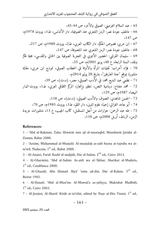 ‫األنصاري‬ ‫لفريد‬ ‫المحجوب‬ ‫كشف‬ ‫رواية‬ ‫في‬ ‫الصوفي‬ ‫العمق‬
-
161
-
‫اﻟﻌﺪد‬
23
‫ﺳﺒﺘﻤﺒﺮ‬ ،
2023
65
-
:‫الغرميني‬ ‫السلام‬ ‫عبد‬
‫ص‬ ،‫والآخر‬ ‫الصوفي‬
44
-
45
.
66
-
‫ط‬ ،‫الأندلس‬ ‫دار‬ ،‫الصوفية‬ ‫عند‬ ‫الشعري‬ ‫الرمز‬ :‫نصر‬ ‫جودة‬ ‫عاطف‬
1
‫بيروت‬ ،
1978
،‫م‬
‫ص‬
147
.
67
-
‫ط‬ ،‫العربي‬ ‫الكتاب‬ ‫دار‬ ،‫حكم‬‫ل‬‫ا‬ ‫فصوص‬ :‫عربي‬ ‫ابن‬
2
‫بيروت‬ ،
1980
‫ص‬ ،‫م‬
217
.
68
-
‫ص‬ ،‫المتصوفة‬ ‫عند‬ ‫الشعري‬ ‫الرمز‬ :‫نصر‬ ‫جودة‬ ‫عاطف‬
147
.
69
-
‫حض‬‫ل‬‫ا‬ :‫القرشي‬ ‫سليمان‬
‫فكر‬ ‫جلة‬‫م‬ ،‫والقدسي‬ ‫جمالي‬‫ل‬‫ا‬ ‫بين‬ ‫الصوفية‬ ‫التجربة‬ ‫في‬ ‫الأنثوي‬ ‫ور‬
‫ع‬ ،‫الرابعة‬ ‫السنة‬ ،‫ونقد‬
40
‫يونيو‬ ،
2001
‫م‬
‫ص‬ ،
55
.
70
-
‫مقالة‬ ،‫عربي‬ ‫ابن‬ ‫نموذج‬ ،‫الصوفي‬ ‫خطاب‬‫ل‬‫ا‬ ‫في‬ ‫والأنوثة‬ ‫المرأة‬ ‫جليات‬‫ت‬ :‫أعراب‬ ‫فؤاد‬
‫بتاريخ‬ ،"‫العارفين‬ ‫"جنة‬ ‫بموقع‬ ‫منشورة‬
20
‫يوليو‬
2014
‫م‬
.
71
-
‫البد‬ ‫عبد‬ ‫نظمي‬
،‫مصر‬ ،‫الصوفي‬ ‫الأدب‬ ‫في‬ :‫محمد‬ ‫يع‬
)
‫ت‬.‫د‬
(
‫ص‬ ،
59
.
72
-
‫ط‬ ،‫العربي‬ ‫الثقافي‬ ‫كز‬
‫المر‬ ،‫جاز‬‫ن‬‫وإ‬ ‫تنظير‬ ،‫النص‬ ‫دينامية‬ :‫مفتاح‬ ‫محمد‬
1
‫بيروت‬ ،
-
‫الدار‬
‫البيضاء‬
1987
،‫م‬
‫ص‬
129
.
73
-
،‫الصوفي‬ ‫والأدب‬ ‫التصوف‬ :‫شاهدي‬ ‫حسن‬‫ل‬‫ا‬
)
‫ت‬.‫د‬
(
‫ص‬ ،
118
.
74
-
‫القل‬ ‫دار‬ ،‫الدين‬ ‫علوم‬ ‫إحياء‬ :‫الغزالي‬ ‫حامد‬ ‫أبو‬
‫ط‬ ،‫م‬
3
‫بيروت‬ ،
1985
‫م‬
‫ص‬ ،
70
.
75
-
‫ع‬ ،‫جيب‬‫ل‬‫ا‬ ‫كتاب‬ ،‫المستقبل‬ ‫أجل‬ ‫من‬ ‫حوارات‬ :‫الرحمن‬ ‫عبد‬ ‫طه‬
13
‫جريدة‬ ‫منشورات‬ ،
،‫الزمن‬
‫الرباط‬
،
‫يل‬‫أبر‬
2000
‫ص‬ ،‫م‬
110
.
References:
1 - ‘Abd al-Raḥmān, Ţaha: Ḥiwārāt min ajl al-mustaqbil, Manshūrāt Jarīdat al-
Zamān, Rabat 2000.
2 - ‘Azzām, Muḥammad al-Muṣṭafā: Al-muṣṭalaḥ as-ṣūfī bayna at-tajruba wa at-
ta’wīl, Nadacom, 1
st
ed., Rabat 2000.
3 - Al-Anṣārī, Farīd: Kashf al-maḥjūb, Dār al-Salām, 2
nd
ed., Cairo 2012.
4 - Al-Gharmīnī, ‘Abd al-Salām: As-ṣūfī wa al-’Ākhar, Sharikat al-Madāris,
1
st
ed., Casablanca 2000.
5 - Al-Ghazālī, Abū Ḥāmad: Iḥyā’ ‘uūm ad-dīn, Dār al-Kalam, 3
rd
ed.,
Beirut 1985.
6 - Al-Ḥanafī, ‘Abd al-Mun‘im: Al-Mawsū‘a as-ṣūfiyya, Maktabat Madbūlī,
1
st
ed., Cairo 2003.
7 - Al-Jurjānī, Al-Sharīf: Kitāb at-ta‘rīfāt, edited by Naṣr al-Dīn Tūnisī, 1
st
ed.,
 